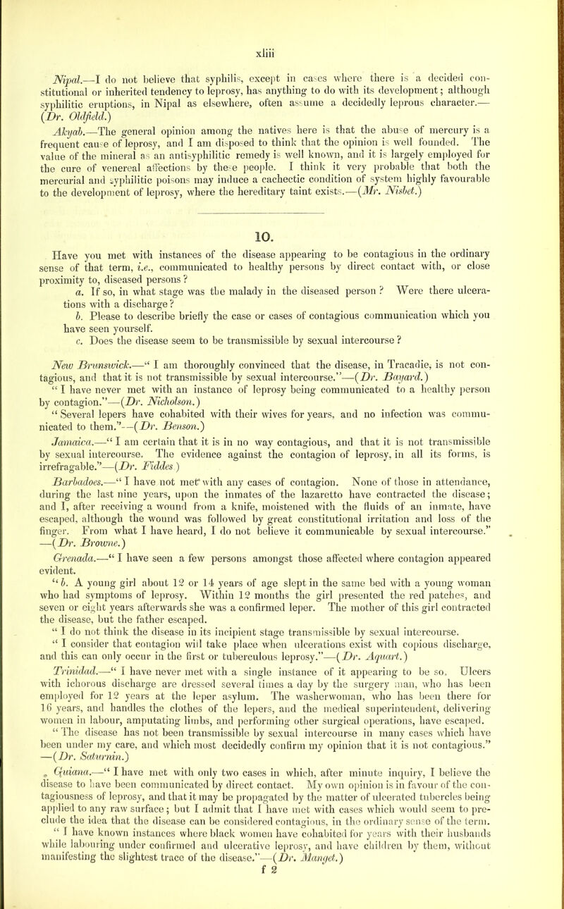 JSfipal.—I do not l)elieve that syphilis, except in ca'^es where there is a decided co!i- stitutional or inherited tendency to leprosy, has anything to do with its development; although syphilitic eruptions, in Nipal as elsewhere, often assume a decidedly leprous character.— {Dr. Oldfield.) Alajab.—The general opinion among the natives here is that the abuse of mercury is a frequent came of leprosy, and I am disposed to think that the opinion is well founded. I’he value of the mineral as an antisyphilitic remedy is well known, and it is largely employed for the cure of venereal affections by these peoi)le. I think it very probable that both the mercurial and syphilitic poisons may induce a cachectic condition of system highly favourable to the development of leprosy, where the hereditary taint exists.—{Mr. Nishet.) Have you met with instances of the disease appearing to be contagious in the ordinary sense of that term, i.e., communicated to healthy persons by direct contact with, or close proximity to, diseased persons ? a. Tf so, in what stage was the malady in the diseased person ? Were there ulcera- tions with a discharge ? h. Please to describe briefly the case or cases of contagious communication which you have seen yourself. c. Does the disease seem to be transmissible by sexual intercourse ? New Drunswick.—“ 1 am thoroughly convinced that the disease, in Tracadie, is not con- tagious, and that it is not transmissible by sexual intercourse,”—{Dr. Smjard.) “ I have never met with an instance of leprosy being communicated to a healthy jierson by contagion.”—{Dr. Nicholson.) “ Several lepers have cohabited with their wives for years, and no infection was commu- nicated to them.”—{Dr. Benson.) Jamaica.—“ I am certain that it is in no way contagious, and that it is not transmissible by sexual intercourse. The evidence against the contagion of leprosy, in all its forms, is irrefragable.”—{Dr. Fiddes ) Barhadoes.—“I have not met*with any cases of contagion. None of those in attendance, during the last nine years, upon the inmates of the lazaretto have contracted the disease; and I, after receiving a wound from a knife, moistened with the fluids of an inmate, have escaped, although the wound was followed by great constitutional irritation and loss of the fingei’. From what I have heard, I do not believe it communicable by sexual intercourse.” —{Dr. Browne.) Grenada.—“ I have seen a few persons amongst those affected where contagion appeared evident. “6. A young girl about 12 or 14 years of age slept in the same bed with a young woman who had symptoms of leprosy. Within 12 months the girl presented the red patches, and seven or eight years afterwards she was a confirmed leper. The mother of this girl contracted the disease, but the father escaped. “ I do not think the disease in its incipient stage transmissible by sexual intercourse. “ I consider that contagion wiil take place when ulcerations exist with copious discharge, and this can only occur in the first or tuberculous leprosy.”—{Dr. Aquart.) Trinidad.—“ I have never met with a single instance of it appearing to be so. Ulcers with ichorous discharge are dressed several times a day by the surgery man, who has been employed for 12 years at the leper asylum. The washerwoman, who has been there for 16 years, and handles the clothes of the lepers, and the medical superintendent, delivering- women in labour, amputating limbs, and performing other surgical operations, have escaped. “ The disease has not been transmissible by sexual intercourse in many cases which have been under my care, and which most decidedly confirm my opinion that it is not contagious.” —{Dr. Saturnin.) ^ Quiana.—“ I have met with only two cases in which, after minute inquiry, I believe the disease to have been communicated by direct contact. My own opinion is in favour of the con- tagiousness of leprosy, and that it may be propagated by the matter of ulcerated tubercles being- applied to any raw surface; but I admit that I have met with cases which would seem to pre- clude the idea that the disease can be considered contagious, in the ordinary sense of the term. “ I have known instances where black women have cohabited for years with their husbands while labouring- under confirmed and ulcerative leprosy, and have children l)y them, without manifesting the slightest trace of the disease.”—{Dr. Mamjet.) f 2
