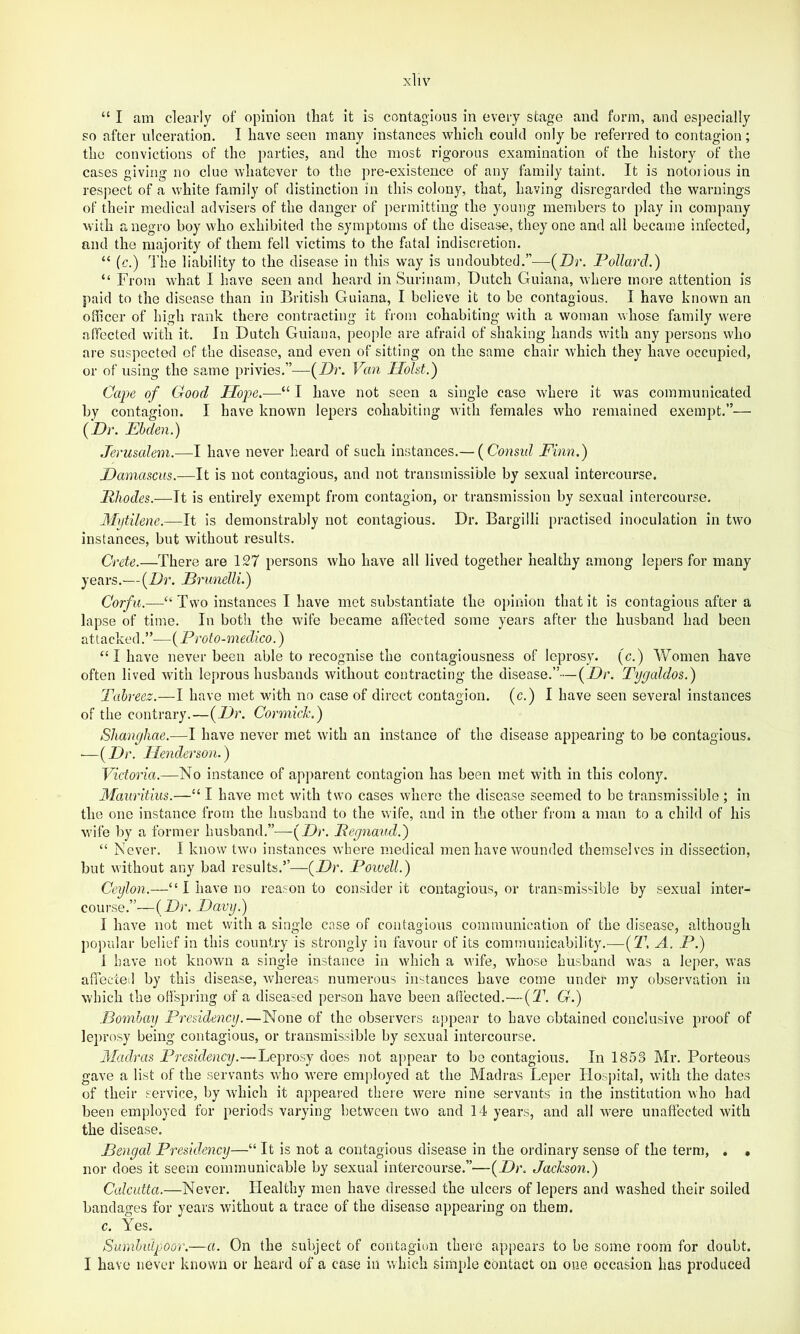 “ I am clearly of opinion tliat it is contagious in every stage and form, and especially so after ulceration. I have seen many instances which could only be referred to contagion; the convictions of the parties, and the most rigorous examination of the history of the cases giving no clue whateA'er to the pre-existence of any family taint. It is notorious in respect of a white family of distinction in this colony, that, having disregarded the warnings of their medical advisers of the danger of permitting the young members to play in company with a negro boy who exhibited the symptoms of the disease, they one and all became infected, and the majority of them fell victims to the fatal indiscretion. “ (c.) I'iie liability to the disease in this way is undoubted.”—(Dr. Pollard.) “ From what I have seen and heard in Surinam, Dutch Guiana, where more attention is paid to the disease than in British Guiana, I believe it to be contagious. I have known an officer of high rank there contracting it from cohabiting with a woman whose family were affected with it. In Dutch Guiana, people are afraid of shaking hands with any persons who are suspected of the disease, and even of sitting on the same chair which they have occupied, or of using the same privies.”—(Dr. Van Holst.) Cape of Good Hope.-—■“ I have not seen a single case where it was communicated by contasrion. I have known lepers cohabiting with females who remained exempt.”— (Dr. Ehden.) Jerusalem.—I have never heard of such instances.— (Consid Finn.) Damascus.—It is not contagious, and not transmissible by sexual intercourse. Rhodes.—It is entirely exempt from contagion, or transmission by sexual intercourse. Mytilene.—It is demonstrably not contagious. Dr. Bargilli practised inoculation in two instances, but without results. Crete.—There are 127 persons who have all lived together healthy among lepers for many years.—(Dr. Prunelli.) Corfu.—^“Two instances I have met substantiate the o])inion that it is contagious after a lapse of time. In both the wife became affected some years after the husband had been attacked.”—{Proto-medico.) “ I have never been able to recognise the contagiousness of leprosy, (c.) Women have often lived with leprous husbands without contracting the disease.”—(Dr. Tygaldos.) Tahreez.—I have met with no case of direct contagion, (c.) I have seen several instances of the contrary.—(Dr. Cormick.) Shanyliae.—I have never met with an instance of the disease appearing to be contagious. ■—(Dr. Henderson.) Victoria.—No instance of apparent contagion has been met with in this colony. Mauritius.—“ I have met with two cases where the disease seemed to be transmissible ; in the one instance from the husband to the wife, and in the other from a man to a child of his wife by a former husband.”—(Dr. Reynaud.) “ Never. I know two instances where medical men have wounded themselves in dissection, but without any bad results.”—(Dr. Poiuell.) Ceylon.—“ I have no reason to consider it contagious, or transmissible by sexual inter- course.”—(Dr. Davy.) I have not met with a single case of contagious communication of the disease, although popular belief in this country is strongly in favour of its communicability.—{T. A. P.) 1 have not known a single instance in which a wife, whose husband was a leper, was atTecceil by this disease, whereas numerous instances have come under my observation in which the offspring of a diseased person have been affected.—{T. G.) Domhay Presidency.—None of the observers aj)pear to have obtained conclusive proof of leprosy being contagious, or transmissible by sexual intercourse. Madras Presidency.—Leprosy does not appear to bo contagious. In 1853 Mr. Porteous gave a list of the servants who were employed at the Madras Leper Hosj)ital, with the dates of their service, by which it appeaind there were nine servants in the institution who had been employed for periods varying between tsvo and 14 years, and all were unaffected with the disease. Bengal Presidency—“ It is not a contagious disease in the ordinary sense of the term, . • nor does it seem communicable by sexual intercourse.”—(Dr. Jackson.) Calcutta.—Never. Healthy men have dressed the ulcers of lepers and washed their soiled bandages for years without a trace of the disease appearing on them. c. Yes. Sumhulpoor.—a. On the subject of contagion there appears to be some room for doubt. I have never known or heard of a case in which simple contact on one occasion has produced