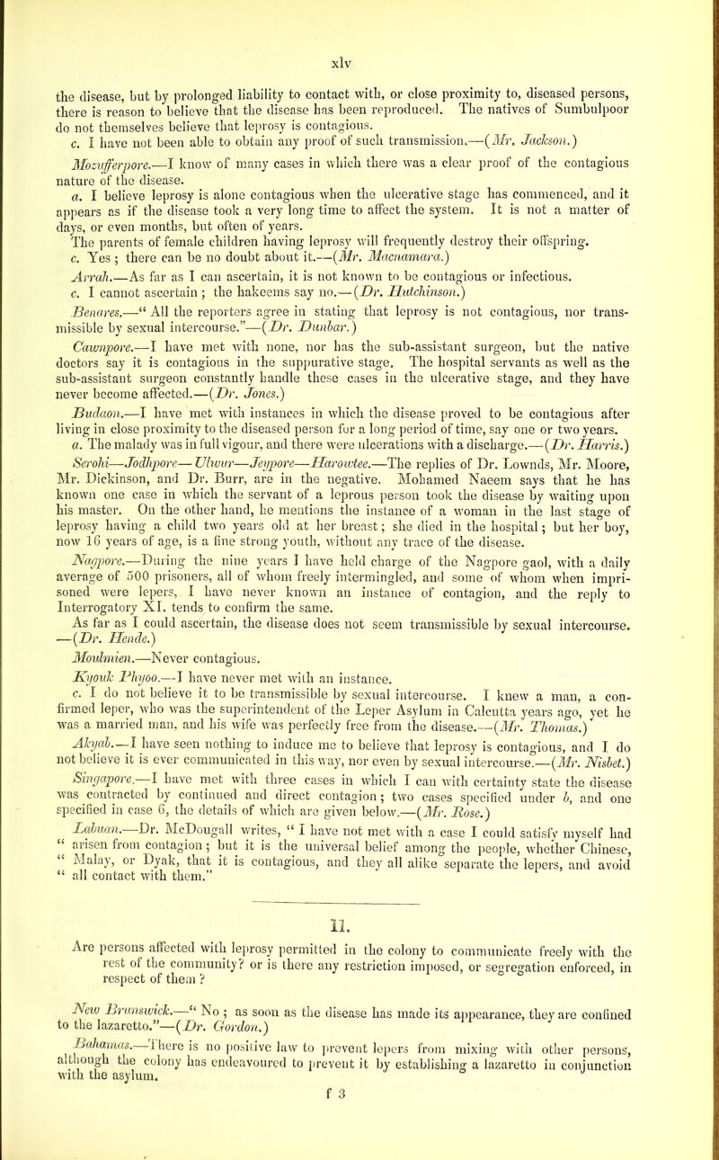 the disease, but by prolonged liability to contact witli, or close proximity to, diseased persons, there is reason to believe that the disease has been reproduced. The natives of Sumbulpoor do not themselves believe that lei)rosy is contagious. c. I have not been able to obtain any proof of such transmissiom—(it/r. Jacicson.) Mozufferpore.—I know of many cases in which there was a clear proof of the contagious nature of the disease. a. I believe leprosy is alone contagious when the ulcerative stage has commenced, and it appears as if the disease took a very long time to affect the system. It is not a matter of days, or even months, but often of years. The parents of female children having leprosy will frequently destroy their olfspring. c. Yes ; there can be no doubt about it.—[Mr. Macnamara.) Arrah As far as I can ascertain, it is not known to be contagious or infectious. c. I cannot ascertain ; the hakeems say no.—{Dr. Dutchinson.) Benares.—“ All the reporters agree in stating that leprosy is not contagious, nor trans- missible by sexual intercourse.”—{Dr. Dunbar.) Cawnpore.—I have met with none, nor has the sub-assistant surgeon, but the native doctors say it is contagious in the suppurative stage. The hospital servants as well as the sub-assistant surgeon constantly handle these cases in the ulcerative stage, and they have never become affected.—{Dr. Jones.) Biidaon.—I have met with instances in which the disease proved to be contagious after living in close proximity to the diseased person for a long period of time, say one or two years. a. The malady w'as in full vigour, and there were idcerations with a discharge.—(_D>\ IJarris.) Serohi—Jodhpore— Ulwur—Jeypore—Harowtee.—The replies of Dr. Lownds, Mr. Aloore, Mr. Dickinson, and Dr. Burr, are in the negative. Mohamed Naeem says that he has known one case in which the servant of a leprous person took the disease by waiting upon his master. On the other hand, be mentions the instance of a woman in the last stage of leprosy having a child two years old at her breast; she died in the hospital; but her boy, now 16 years of age, is a fine strong youth, without any trace of the disease. Nagpore.—Dniiu^ the nine years I have held charge of the Nagpore gaol, with a daily average of 500 pn'soners, ail of whom freely intermingled, and some of whom when impri- soned were lepers, 1 have never known an instance of contagion, and the reply to Interrogatory XI. tends to confirm the same. As far as I could ascertain, the disease does not seem transmissible by sexual intercourse. —{Dr. Hende.) Aloulmien.—Never contagious. Kyouk Fhyoo.—I have never met with an instance. c. I do not believe it to be transmissible by sexual intercourse. I knew a man, a con- firmed leper, who was the superintendent of the Leper Asylum in Calcutta years ago, yet he was a married man, and his wife was perfectly free from the disease.—{ID. Thomas.) AJcyab.—I have seen nothing to induce me to believe that leprosy is contagious, and I do not believe it is ever communicated in this way, nor even by sexual intercourse.—(Air. Nisbet.) Singapore. I have met with three cases in which I can with certainty state the disease was contracted by continued and direct contagion ; two cases specified under b, and one specified in case 6, the details of which are given below.—{3D. Rose.) Labuan.~Qv. McDougall writes, “ I have not met with a case I could satisfy myself had arisen from contagion ; but it is the universal belief among the people, whether Chinese, Malay, or Dyak, that it is contagious, and they all alike separate the lepers, and avoid “ all contact with them.” Are persons affected with leprosy permitted in the colony to communicate freely with the rest of the community? or is there any restriction imposed, or segregation enforced, in respect of them ? New Brunswick. “ No ; as soon as the disease has made its appearance, they are confined to the lazaretto.”—{Dr. Gordon.) Bahamas. -Ihere is no ])ositivc law to prevent lepers from mixing with other persons, although the colony has endeavoured to prevent it by establishing a lazaretto in conjunction with the asylum. f .3