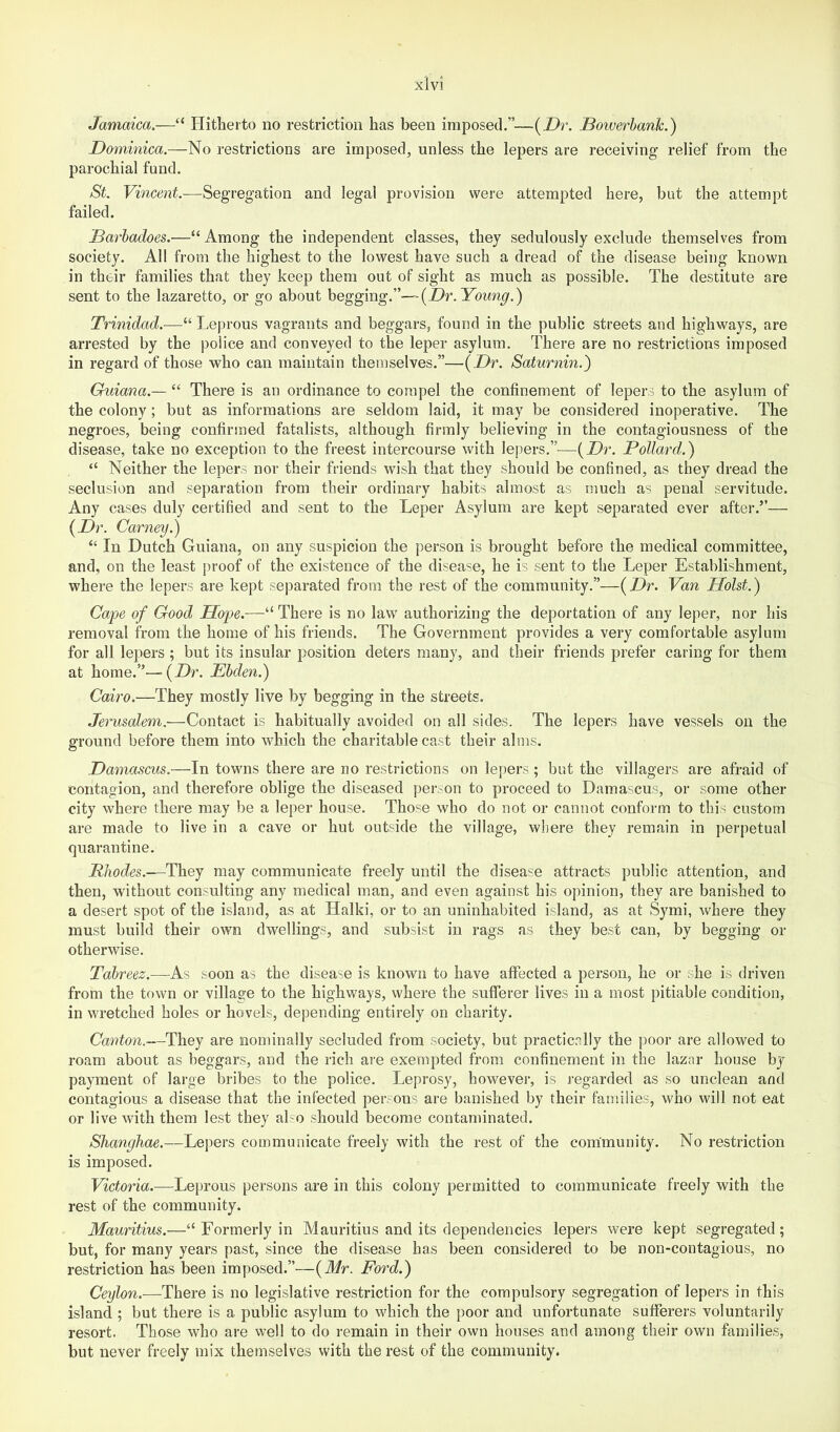 Jamaica.—“ Hitherto no restriction has been imposed.”—{Dr. Boiuerbank.) Dominica.—No restrictions are imposed, unless the lepers are receiving relief from the parochial fund. St. Vincent.-—Segregation and legal provision were attempted here, but the attempt failed. Darhadoes.—“Among the independent classes, they sedulously exclude themselves from society. All from the highest to the lowest have such a dread of the disease being known in their families that they keep them out of sight as much as possible. The destitute are sent to the lazaretto, or go about begging.”—{Dr. Young.) Trinidad.—“ Leprous vagrants and beggars, found in the public streets and highways, are arrested by the police and conveyed to the leper asylum. There are no restrictions imposed in regard of those who can maintain themselves.”—{Dr. Saturnin.) Guiana.— “ There is an ordinance to compel the confinement of lepers to the asylum of the colony; but as informations are seldom laid, it may be considered inoperative. The negroes, being confirmed fatalists, although firmly believing in the contagiousness of the disease, take no exception to the freest intercourse with lepers.”^—{Dr. Pollard.) “ Neither the lepers nor their friends wish that they should be confined, as they dread the seclusion and separation from their ordinary habits almost as much as penal servitude. Any cases duly certified and sent to the Leper Asylum are kept separated ever after.”— {Dr. Carney.) “ In Dutch Guiana, on any suspicion the person is brought before the medical committee, and, on the least proof of the existence of the disease, he is sent to tlie Leper Establishment, where the lepers are kept separated from the rest of the community.”-—{Dr. Van Holst.) Cape of Good Hope.—“ There is no law' authorizing the deportation of any leper, nor his removal from the home of his friends. The Government provides a very comfortable asylum for all lepers ; but its insular position deters many, and their friends prefer caring for them at home.”—(Dr. Ehden.) Cairo,—They mostly live by begging in the streets, Jerusalem.-—Contact is habitually avoided on all sides. The lepers have vessels on the ground before them into which the charitable cast their alms. Damascus.—In towns there are no restrictions on lepers; but the villagers are afraid of contagion, and therefore oblige the diseased person to proceed to Damascus, or some other city where there may be a leper house. Those who do not or cannot conform to this custom are made to live in a cave or hut outside the village, where they remain in perpetual quarantine. Rhodes.—V\iQj may communicate freely until the disease attracts public attention, and then, without consulting any medical man, and even against his opinion, they are banished to a desert spot of the island, as at Halki, or to an uninhabited island, as at Symi, where they must build their own dwellings, and subsist in rags as they best can, by begging or otherwise. Tahreez.-—As soon as the disease is known to have affected a person, he or she is driven from the town or village to the highways, where the sufferer lives in a most pitiable condition, in wretched holes or hovels, depending entirely on charity. Canton.—They are nominally secluded from society, but practically the poor are allowed to roam about as beggars, and the rich are exempted from confinement in the lazar house by payment of large bribes to the police. Leprosy, however, is regarded as so unclean and contagious a disease that the infected persons are banished by their families, who will not eat or live with them lest they ako should become contaminated. Shanghae.—Lepers communicate freely with the rest of the community. No restriction is imposed. Victoria.—Leprous persons are in this colony permitted to communicate freely with the rest of the community. Mauritius.—“ Formerly in Mauritius and its dependencies lepers were kept segregated; but, for many years past, since the disease has been considered to be non-contagious, no restriction has been imposed.”—{Mr. Ford.) Ceylon.—There is no legislative restriction for the compulsory segregation of lepers in this island ; but there is a public asylum to which the poor and unfortunate sufferers voluntarily resort. Those who are well to do remain in their own houses and among their own families, but never freely mix themselves with the rest of the community.