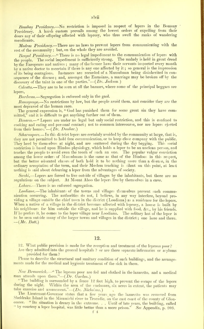 Bombay Presidency.—No restriction is imposed in respect of lepers in the Boim^ay ' Presidency. A harsh custom prevails among the lowest orders of expelling from their doors any of their offspring affected with lei)rosy, who thus swell the ranks of wandering mendicants. Madras Presidency.—There are no laws to prevent lepers from communicating with the rest of the community ; but, on the whole they are avoided. Bengal Presidency.—“ There is no legal impediment to the communication of lepers with the people. The social impediment is sufficiently strong. The malady is held in great dread by the Europeans and natives ; many of the former have their servants inspected every month by a native doctor to ascertain if there is any one affected by it; so general is the impression of its being contagious. Instances are recorded of a Mussulman being disinherited in con- sequence of the disease; and, amongst the Eurasians, a marriage may be broken off by the discovery of the taint in one of the parties.”—{^Dr. Jackson.) Calcutta.-—They are to be seen at all the bazaars, where some of the principal beggars are lepers. Burdivan.—Segregation is enforced only in the gaol. Raneegunqe.—No restrictions by law, but the people avoid them, and consider they are the most depraved of the human race. The general expression is, “ God has punished them for some great sin they have com- mitted,” and it is difficult to get anything further out of them. Benares,—“ Lepers are under no legal but only social restriction, and this is confined to cooking and eating and personal contact; not to common intercourse, nor are lepers ejected from their homes.”—{Dr. Dunbar.) Seharimpore.—In this district lepers are certainly avoided by the community at large, that is, they are not permitted to hold free communication, or to keep close comjiany with the public, 'fhey herd by themselves at night, and are scattered during the day begging. This social restriction is based upon Hindoo physiology, which holds a leper to be an unclean person, and teaches the people to avoid even the touch of such an one. The popular vulgar conviction among the lower orders of Mussulmans is the same as that of the Hindoos in this respect, but the better educated classes of both hold it to be nothing more than a disea'^e, in the ordinary acceptation of the term, and their Moslem teaching is silent on this point, at least nothing is said about debarring a leper from the advantages of society. Serohi.—Lepers are forced to live outside of villages by the inhabitants, but there are no regulations on the subject. At Alount Aboo the lepers live by themselves in a cave. Lahore.—-Thei'e is no enforced segregation. O O Loodia7ia.—The inhabitants of the towns and villages themselves prevent such commu- nication occurring. The authorities do not, I believe, in any way interfei-e, beyond pro- viding a village outside the chief town in the district (Loodiana) as a residence for the lepers. When a native of a village in the district becomes utfected with leprosy, a house is built by his neighbours for him outside the village, and he is supplied with food, &c., by his friends. If he prefers it, he comes to the leper village near Loodiana. The solitary hut of the leper is to be seen outside many of the larger towns and villages in the district; one here and there. — {Mr. Butt.) 12. 12. What public provision is made for the reception and treatment of the leprous poor? Are they admitted into the general hospitals ? or are there separate infirmaries or asylums provided for them ? Please to describe the structural and sanitary condition of such buildings, and the arrange- ments made for the medical and hygienic treatment of the sick in them. New Brvnsivick.—‘‘ The leprous poor are fed and clothed in the lazaretto, and a medical man attends upon them.”—{Dr. Gordo^i.) “ The building is surrounded by a fence 12 feet high, to prevent the escape of the lepers during the night. Within the area of the enclosure, six acres in extent, the patients may take exercise and amusement.”—{Dr. Nicholson.) Ihe Lieutenant-Governor states that a few years ago the lazaretto was removed from Sheldrake Island in the Miramichi river to Tracadie, on the east coast of the county of Glou- cester. “ Its situation is dreary in the extreme. . . LTntil of late years, the building, called by courtesy a leper hospital, was little better than a mere prison.” See Appendix, p. 203. f 4