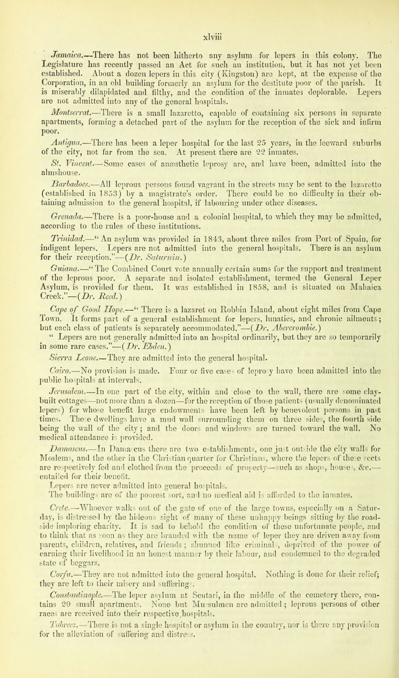 Jamaica.—There has not been hitherto any asylum for lepers in this colony. The Legislature has recently passed an Act for such an institution, but it has not yet been established. About a dozen lepers in this city (Kingston) are kept, at the expense of the Corporation, in an old building formerly an asylum for the destitute poor of the parish. It is miserably dilapidated and filthy, and the condition of the inmates deplorable. Lepers are not admitted into any of the general hospitals. Montserrat.—There is a small lazaretto, capable of containing six persons in separate apartments, forming a detached part of the asylum for the reception of the sick and infirm poor. Antigua.—There has been a leper hospital for the last 25 years, in the leeAvard suburbs of the city, not far from the sea. At present there are 22 inmates. St. Vincent—Some cases of anaesthetic leprosy are, and have been, admitted into the almshouse. J3arhadoes.—All leprous persons found vagrant in the streets may be sent to the lazaretto (established in 1853) by a magistrate’s order. There could be no difficulty in their ob- taining admission to the general hospital, if labouring under other diseases. Grenada.—There is a poor-house and a colonial hospital, to which they may be admitted, according to the rules of these institutions. Trinidad.—“An asylum was provided in 1843, about three miles from Port of Spain, for indigent lepers. Lepers are not admitted into the general hospitals. There is an asylum for their reception.”^—(Dr. Saturnin.) Guiana.—“The Combined Court vote annually certain sums for the support and treatment of the leprous poor. A separate and isolated establishment, termed the General Lejrer Asylum, is jn-ovided for them. It was established in 1858, and is situated on Mahaica Creek.”—(Dr. Reed.) Cape of Good Hope.—“ There is a lazaret on Pobbin Island, about eight miles from Cape Town. It forms part of a general establishment for lepei'S, lunatics, and chronic ailments; but each class of patients is separately accommodated.”—{Dr. Abercrombie.) “ Lepers are not generally admitted into an hospital ordinarily^ but they are so temporarily in some rare cases.”—(Dr. Ebden.) Sierra Leone.—They are admitted into the general hospital. Cairo.—No provision is made. Four or five cases of leprosy have been admitted into the public hospitals at intervals. Jerusalem.-—In one part of the city, within and close to the wall, there are some clay'- built cottages—not more than a dozen—for the reception of those patients (usually denominated lepers) for whose benefit large endowments have been left by benevolent ])ersons in past times. The~e dwellings have a mud wall surrounding them on three sides, the fourth side being the wall of the city ; and the doors and windows are turned toward the wall. No medical attendance is provdded. Damascus.—In Damascus there are two establishments, one just out-ide the city walls for IMoslems, and the other in the Christian quarter for Christians, where the lepers of these sects are res]iectively fed and clothed from the proceeds of property—such as shops, houses &c.— entailed for their beneHt. Lepers are never admitted into general hospitals. The buildings are of the poorest sort, and no medical aid is afforded to the inmates. Crete.—Whoever walks out of the gate of one of the large towns, especially on a Satur- day, is distressed by the hideous sight of many of these unhappy beings sitting by the road- side imploring charity. It is sad to behold the condition of these unfortunate people, and to think that as soon as they are branded vith the name of leper they are driven away from parents, children, relatives, and friends ; shunned like criminaL, deprived of the power of earning their livelihood in an honest manner by their labour, and condemned to the degraded state of beggars. Corfu.—They are not admitted into the general hospital. Nothing is done for their relief; they are left to their misery and suffering':. Constantinople.—The leper asylum at Scutari, in the middle of the cemetery there, con- tains 20 small apartments.. None but Mu siilmen are admitted ; leprous persons of other races ai'e received into their respective,hospitals. Tabreez.—-There is not a single hospital or asylum in the country, nor is there any provision for the alleviation of suffering and distress.