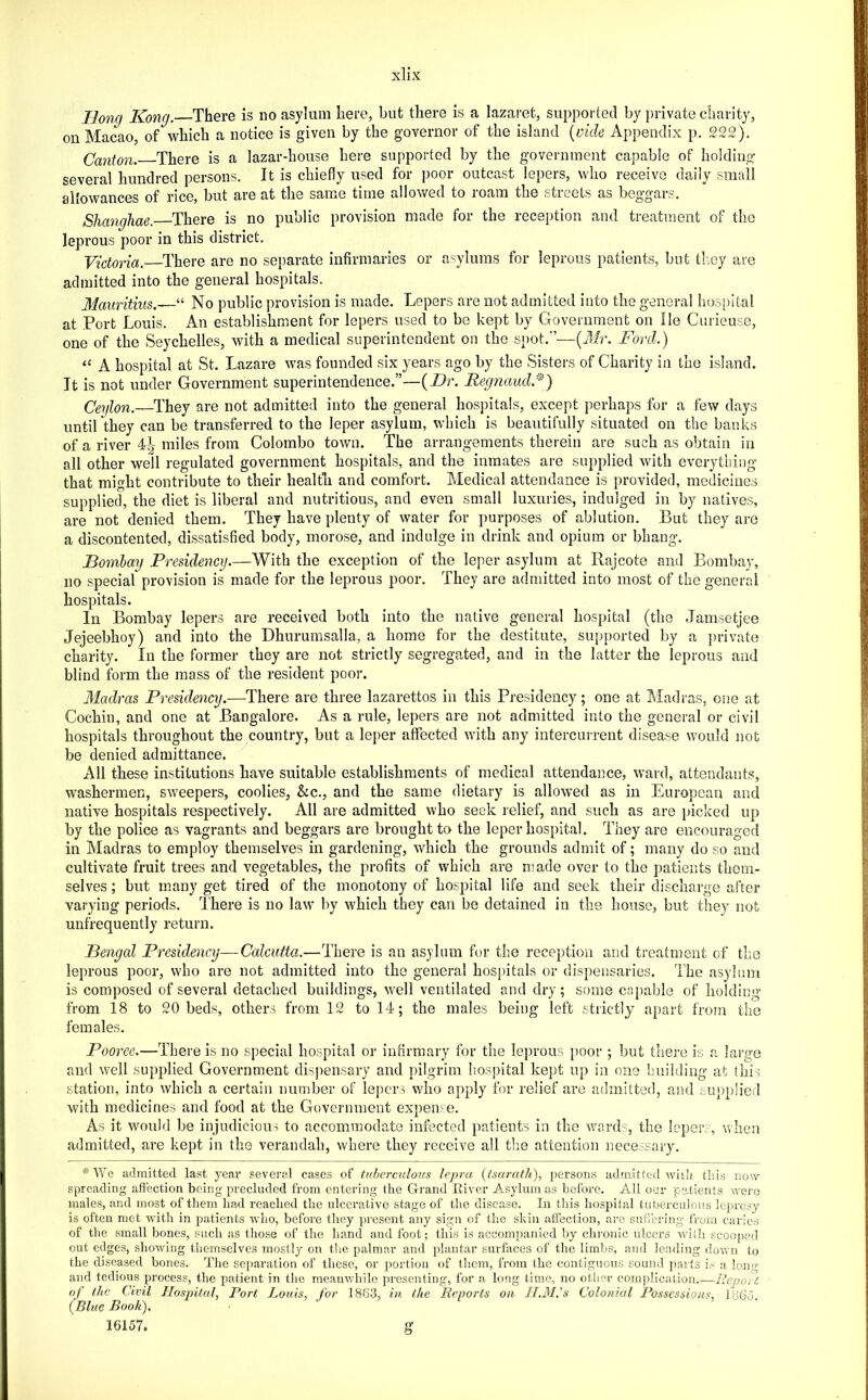 Hong Kong. There is no asylum here, but there is a lazaret, supported by private charity, on Macao, of which a notice is given by the governor of the island {vide Appendix p. 222). Canton.' There is a lazar-house here supported by the government capable of holding several hundred persons. It is chiefly used for poor outcast lepers, who receive daily small allowances of rice, but are at the same time allowed to roam the streets as beggars. Shanghae. There is no public provision made for the reception and treatment of the leprous poor in this district. Victoria. There are no separate infirmaries or asylums for leprous patients, but tliey are admitted into the general hospitals. Mauritius.— ^ No public provision is made. Lepers are not admitted into the general hospital at Port Louis. An establishment for lepers used to be kept by Government on He Cnrieuse, one of the Seychelles, with a medical superintendent on the spot.’’—(Air. Ford.) “ A hospital at St. Lazare was founded six years ago by the Sisters of Charity in the island. It is not under Government superintendence.”—{Dr. Reg7iaud/^) Ceylon.—They are not admitted into the general hospitals, except perhaps for a few days until they can be transferred to the leper asylum, which is beautifully situated on the banks of a river 4^ miles from Colombo town. The arrangements therein are such as obtain in all other well regulated government hospitals, and the inmates are supplied with everything that might contribute to their health and comfort. Medical attendance is provided, medicines supplied, the diet is liberal and nutritious, and even small luxuries, indulged in by natives, are not denied them. They have plenty of water for purposes of ablution. But they are a discontented, dissatisfied body, morose, and indulge in drink and opium or bhang. Bombay Presidency.—With the exception of the leper asylum at Rajcote and Bombay, no special provision is made for the leprous poor. They are admitted into most of the general hospitals. In Bombay lepers are received both into the native general hospital (the Jamsetjee Jejeebhoy) and into the Dhurumsalla, a home for the destitute, supported by a jirivate charity. In the former they are not strictly segregated, and in the latter the leprous and blind form the mass of the resident poor. Madras Presidency.—There are three lazarettos in this Presidency; one at ^Madras, one at Cochin, and one at Bangalore. As a rule, lepers are not admitted into the general or civil hospitals throughout the country, but a leper affected with any intercun-ent disease would not be denied admittance. ^ All these institutions have suitable establishments of medical attendance, ward, attendants, washermen, sweepers, coolies, &c., and the same dietary is allowed as in European and native hospitals respectively. All are admitted who seek relief, and such as are picked up by the police as vagrants and beggars are brought to the leper hospital. They are encouraged in Madras to employ themselves in gardening, which the grounds admit of; many do so and cultivate fruit trees and vegetables, the profits of which are made over to the patients them- selves ; but many get tired of the monotony of hospital life and seek their discharge after varying periods. There is no law by which they can be detained in the house, but they not unfrequently return. Bengal Presidency—Calcutta.—There is an asylum for the reception and treatment of the leprous poor, who are not admitted into the general hospitals or dispeiisaries. The asylum is composed of several detached buildings, well ventilated and dry; some capable of holding from 18 to 20 beds, others from 12 to 14; the males being left strictly apart from the females. Pooree.—There is no special hospital or infirmary for the leprous poor ; but there is a large and well supplied Government dispensary and pilgrim hospital kept up in one building at this station, into which a certain number of lejiers who apply for relief are admitted, and supplied with medicines and food at the Government expense. As it would be injudicious to accommodate infected patients in the waixL, the leper., v.Iien admitted, are kept in the verandah, where they receive all the attention necessary. *Wq admitted last year several cases of tuberculous lepra {fsarafh), persons admitted wiiii this now spreading affection being precluded from entering the Grand lliver Asylum as before. All oi;r patients were males, and most of them had reached the ulcerative stage of the disease. In this hospital tuberculous leprosy is often met with in patients who, before they ]iresent any sign of the skin affection, are suflering from caries of the small bones, such as those of the hand and foot; this is accompanied by chronic ulcers with scooped out edges, showing themselves mostly on tlie palmar and plantar surfaces of the limbs, and leading down to the diseased bones. The sei)aration of these, or portion of them, from the contiguou.s sound parts i,-: a loruT and tedious process, the patieirt in the meanv/hilo presenting, for a long time, no other complication.—Renort of the Civil Hospital, Port Louis, for 1863, in the Reports on II.3I.'s Colonial Possessions, l86d {Blue Booh). ‘ ’ ■ 16157. g