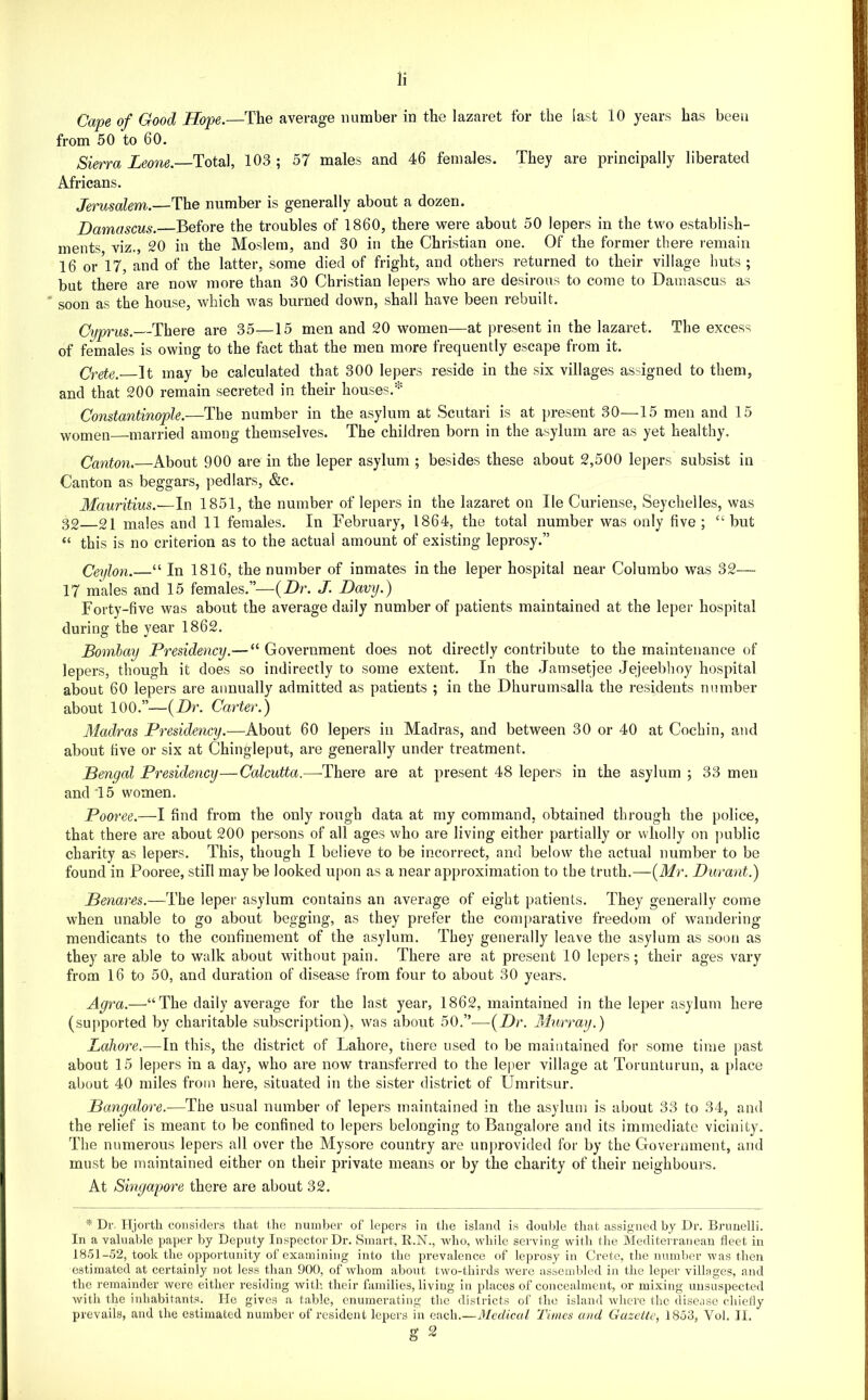 Cape of Good Hope.—The average number in the lazaret for the last 10 years has been from 50 to 60. Sierra Leone. Total, 103 ; 57 males and 46 females. They are principally liberated Africans. Jerusalem.—The number is generally about a dozen. Damascus. Before the troubles of 1860, there were about 50 lepers in the two establish- ments viz., 20 in the Moslem, and 30 in the Christian one. Of the former there remain 16 or'l7, and of the latter, some died of fright, and others returned to their village huts ; but there are now more than 30 Christian lepers who are desirous to come to Damascus as * soon as the house, which was burned down, shall have been rebuilt. Cyprus. There are 35—15 men and 20 women—at present in the lazaret. The excess of females is owing to the fact that the men more frequently escape from it. Crete. It may be calculated that 300 lepers reside in the six villages assigned to them, and that 200 remain secreted in their houses.^ Constantinople.—The number in the asylum at Scutari is at present 30—15 men and 15 women married among themselves. The children born in the asylum are as yet healthy. Canton.—About 900 are in the leper asylum ; besides these about 2,500 lepers subsist in Canton as beggars, pedlars, &c. Mauritius.—In 1851, the number of lepers in the lazaret on He Curiense, Seychelles, was 32—21 males and 11 females. In February, 1864, the total number was only five; “but “ this is no criterion as to the actual amount of existing leprosy.” Ceylon.—‘‘ In 1816, the number of inmates in the leper hospital near Colurabo was 32— 17 males and 15 females.”—{Dr. J. Davy.) Forty-five was about the average daily number of patients maintained at the leper hospital during the year 1862. Bombay Presidency.— “ Government does not directly contribute to the maintenance of lepers, though it does so indirectly to some extent. In the Jamsetjee Jejeebhoy hospital about 60 lepers are annually admitted as patients ; in the Dhurumsalla the residents number about 100.”—{Dr. Carter.) Madras Presidency.—About 60 lepers in Madras, and between 30 or 40 at Cochin, and about five or six at Chingleput, are generally under treatment. Bengal Presidency—Calcutta.—-There are at present 48 lepers in the asylum ; 33 men and'15 women. Pooree.—I find from the only rough data at my command, obtained through the police, that there are about 200 persons of all ages who are living either partially or wholly on public charity as lepers. This, though I believe to be incorrect, and below the actual number to be found in Fooree, still maybe looked upon as a near approximation to the truth.—{Mr. Durant.) Benares.—The leper asylum contains an average of eight patients. They generally come when unable to go about begging, as they prefer the comparative freedom of wandering- mendicants to the confinement of the asylum. They generally leave the asylum as soon as they are able to walk about without pain. There are at present 10 lepers; their ages vary from 16 to 50, and duration of disease from four to about 30 years. Agra.—“The daily average for the last year, 1862, maintained in the leper asylum here (supported by charitable subscription), was about 50.”—{Dr. Murray.) Lahore.—In this, the district of Lahore, there used to be maintained for some time past about 15 lepers in a day, who are now transferred to the leper village at Torunturun, a [)lace about 40 miles from here, situated in the sister district of Umritsur. Bangalore.—The usual number of lepers maintained in the asylum is about 33 to 34, and the relief is meant to be confined to lepers belonging to Bangalore and its immediate vicinity. The numerous lepers all over the Mysore country are unprovided for by the Government, and must be maintained either on their private means or by the charity of their neighbours. At Singapore there are about 32. * Dr. ITjortli considers that the number of lepers in the island is doul>le that assigned by Dr. Bi-imelli. In a valuable paper by Deputy Inspector Dr. Smart, R.N., who, while serving with the Mediterraneau fleet in 18.51-52, took the opportunity of examining into the prevalence of leprosy in Crete, tlie number was tlieii estimated at certainly not less than 900, of whom about two-thirds were assembled in the leper villages, .and the remainder were either residing with their families, living in places of concealment, or mixing unsuspected Avith the inhabitants. He gives a table, enumerating the districts of the island where the disease chiefly pvevaihs, and the estimated number of resident lepers in each.—Medical Times and Gasctle, 1858, Vol. II.