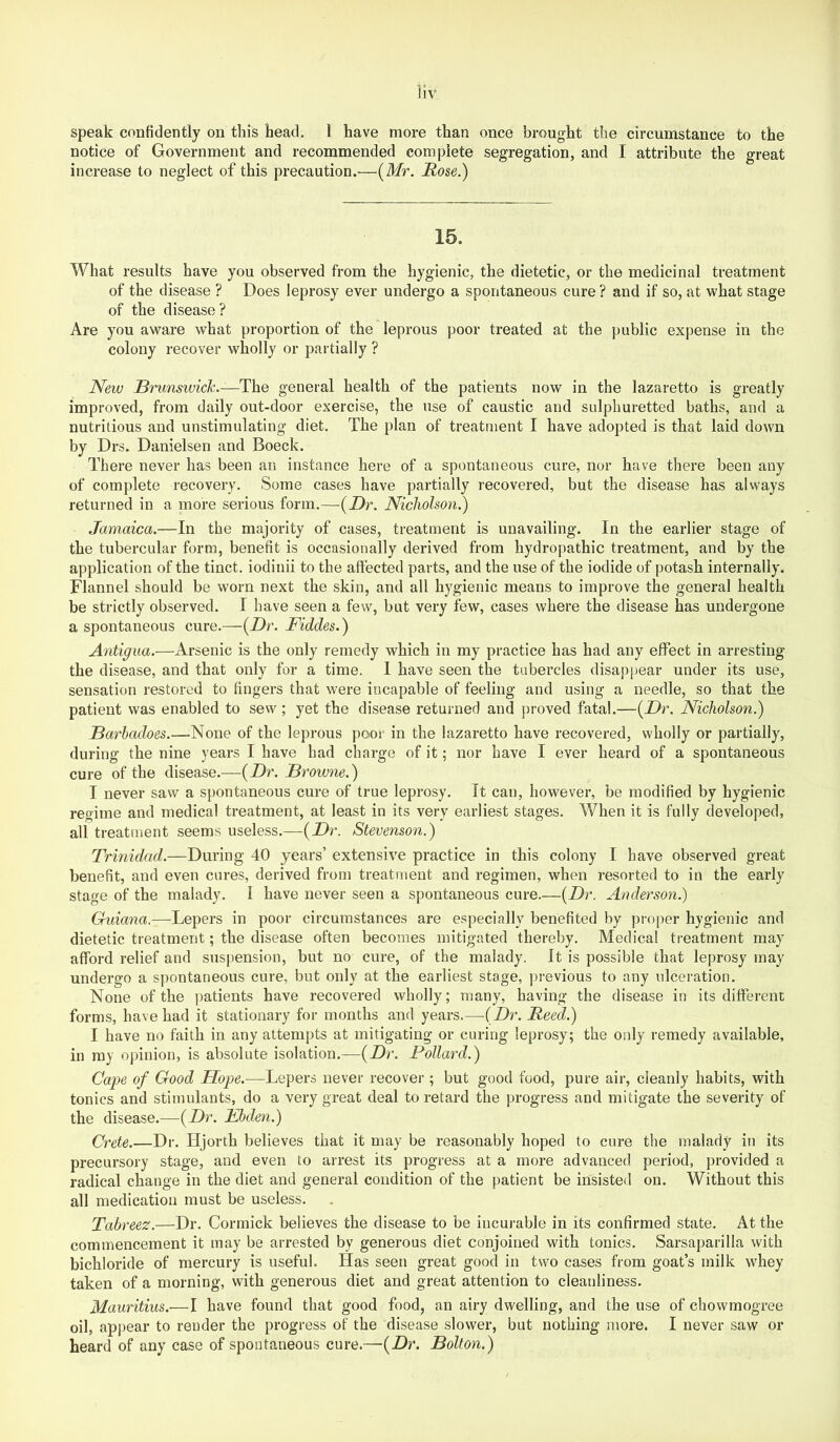speak confidently on this head. 1 have more than once brought the circumstance to the notice of Government and recommended complete segregation, and I attribute the great increase to neglect of this precaution.—{Mr. Hose.) 15. What results have you observed from the hygienic, the dietetic, or the medicinal treatment of the disease ? Does leprosy ever undergo a spontaneous cure ? and if so, at what stage of the disease? Are you aware what proportion of the leprous poor treated at the public exi)ense in the colony recover wholly or partially ? New Brunswick.—The general health of the patients now in the lazaretto is greatly improved, from daily out-door exercise, the use of caustic and sulphuretted baths, and a nutritious and unstimulating diet. The plan of treatment I have adopted is that laid down by Drs. Danielsen and Boeck. There never has been an instance here of a spontaneous cure, nor have there been any of complete recovery. Some cases have partially recovered, but the disease has always returned in a more serious form.—{Dr. Nicholson.) Jamaica.—In the majority of cases, treatment is unavailing. In the earlier stage of the tubercular form, benefit is occasionally derived from hydropathic treatment, and by the application of the tinct. iodinii to the affected parts, and the use of the iodide of potash internally. Flannel should be worn next the skin, and all hygienic means to improve the general health be strictly observed. I have seen a few, but very few, cases where the disease has undergone a spontaneous cure.—{Dr. Fiddes.) Antigua.—Arsenic is the only remedy which in my practice has had any effect in arresting the disease, and that only for a time. I have seen the tubercles disappear under its use, sensation restored to fingers that were incapable of feeling and using a needle, so that the patient was enabled to sew; yet the disease returned and jjroved fatal.—{Dr. Nicholson.) Barbadoes.—-None of the leprous poor in the lazaretto have recovered, wholly or partially, during the nine years I have had charge of it; nor have I ever heard of a spontaneous cure of the disease.—{Dr. Browne.) I never saw a spontaneous cure of true leprosy. It can, however, be modified by hygienic regime and medical treatment, at least in its very earliest stages. When it is fully developed, all treatment seems useless.—{Dr. Stevenson.) Trinidad.—During 40 years’ extensive practice in this colony I have observed great benefit, and even cares, derived from treatment and regimen, when resorted to in the early stage of the malady. I have never seen a spontaneous cure.—{Dr. Anderson.) Guiana.—Lepers in poor circumstances are especially benefited by proper hygienic and dietetic treatment; the disease often becomes mitigated thereby. Medical treatment may afford relief and suspension, but no cure, of the malady. It is possible that leprosy may undergo a spontaneous cure, but only at the earliest stage, previous to any ulceration. None of the patients have recovered wholly; many, having the disease in its different forms, have had it stationary for months and years.—{Dr. Reed.) I have no faith in any attempts at mitigating or curing leprosy; the only remedy available, in my opinion, is absolute isolation.—{Dr. Pollard.) Cape of Good Hope.—Lepers never recover ; but good food, pure air, cleanly habits, with tonics and stimulants, do a very great deal to retard the progress and mitigate the severity of the disease.—{Dr. Fbden.) Crete.—Dr. Hjorth believes that it may be reasonably hoped to cure the malady in its precursory stage, and even to arrest its progress at a more advanced period, provided a radical change in the diet and general condition of the })atient be insisted on. Without this all medication must be useless. Tabreez.—Dr. Cormick believes the disease to be incui-able in its confirmed state. At the commencement it may be arrested by generous diet conjoined with tonics. Sarsaparilla with bichloride of mercury is useful. Has seen great good in two cases from goat’s milk whey taken of a morning, with generous diet and great attention to cleanliness. Mauritius.—I have found that good food, an airy dwelling, and the use of chowmogree oil, appear to render the progress of the disease slower, but nothing more. I never saw or heard of any case of spontaneous cure.—{Dr. Bolton.)