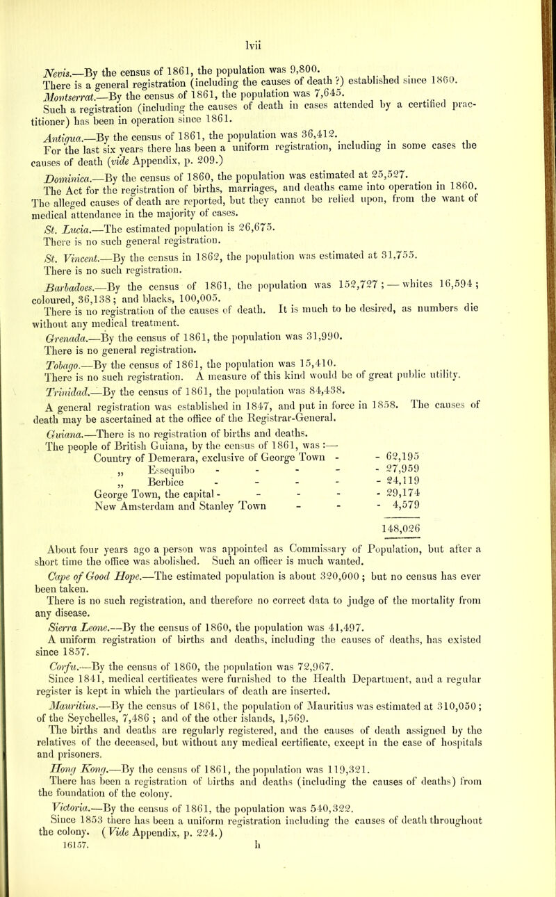 iVems.—By the census of 1861, the population was 9,800. There is a general registration (including the causes of death ?) established since 1860. 31ov)ts6TT(it,—By the census of 1861, the population was 7,64o. Such a registration (including the causes of death in cases attended by a certihed prac- titioner) has been in operation since 1861. Antigua.—By the census of 1861, the population was 36,412.^ For the last six years there has been a uniform registration, including in some cases the causes of death {vide Appendix, p. 209.) Dominica.—By the census of 1860, the population was estimated at 25,527. The Act for the registration of births, marriages, and deaths came into operation in 1860. The alleged causes of death are reported, but they cannot be relied upon, from the want of medical attendance in the majority ot cases. St. Lucia.—The estimated population is 26,675. There is no such general registration. St. Vincent.—By the census in 1862, the })opulation was estimated at 31,755. There is no such registration. Barhadoes.—By the census of 1861, the population was 152,727;^—whites 16,594 ; coloured, 36,138; and blacks, 100,005. There is no registration of the causes of death. It is much to be desired, as numbers die without any medical treatment. Grenada.—By the census of 1861, the [)opulation was 31,990. There is no general registration. Tohago.—By the census of 1861, the population was 15,410. There is no such registration. A measure of this kind would be of great public utility. Trinidad.—By the census of 1861, the poiiulation was 84,438. A general registration was established in 1847, and juit in force in 1858. Ihe causes of death may be ascertained at the office of the Registrar-General. Guiana.—There is no registration of births and deaths. The people of British Guiana, by the census of 1861, was :— Country of Demerara, exclusive of George Town - - 62,195 „ Essequibo ----- 27,959 ,, Berbice . _ _ - - 24,119 George Town, the capital - - - - - 29,174 New Amsterdam and Stanley Town - - - 4,579 148,026 About four years ago a person was appointed as Commissary of Population, but after a short time the office was abolished. Such an officer is much wanted. Cape of Good Hope.—The estimated population is about 320,000 ; but no census has ever been taken. There is no such registration, and therefore no correct data to judge of the mortality from any disease. Sierra Leone.—By the census of 1860, the population was 41,497. A uniform registration of births and deaths, including the causes of deaths, has existed since 1857. Corfu.—By the census of 1860, the population was 72,967. Since 1841, medical certificates were furnished to the Health Department, and a regular register is kept in which the particulars of death are inserted. Mauritius.—By the census of 1861, the population of Mauritius was estimated at 310,050 ; of the Seychelles, 7,486 ; and of the other islands, 1,569. The births and deaths are regularly registered, and the causes of death assigned by the relatives of the deceased, but without any medical certificate, except in the case of hospitals and prisoners. Llong Kong.—By the census of 1861, the population was 119,321. There has Ijeen a registration of births and deaths (including the causes of deaths) from the foundation of the colony. Victoria.—By the census of 1861, the population was 540,322. Since 1853 there has been a uniform registration including the causes of death throughout the colony. ( Vide Appendix, p. 224.) 16157. h