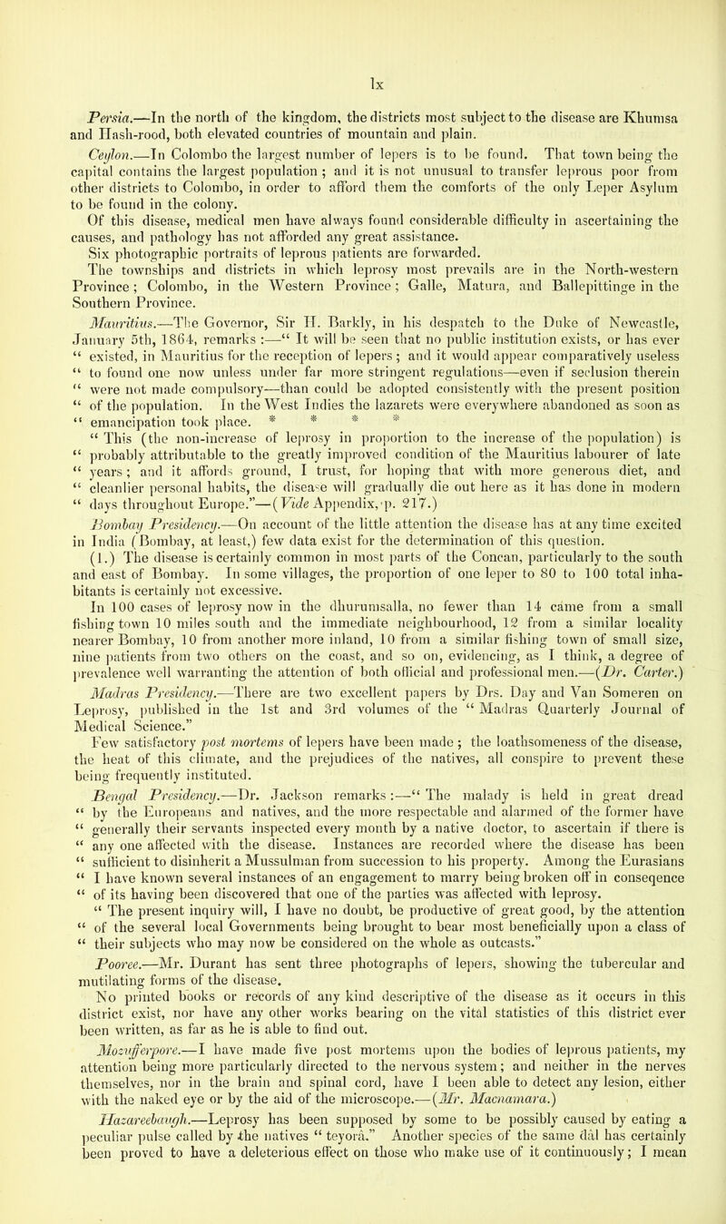 Persia.—In the north of the kingdom, the districts most subject to the disease are Khumsa and Hash-rood, both elevated countries of mountain and plain. Ceylon.—In Colombo the largest number of lepers is to be found. That town being the capital contains the largest population ; and it is not unusual to transfer leprous poor from other districts to Colombo, in order to afford them the comforts of the only Leper Asylum to be found in the colony. Of this disease, medical men have always found considerable difficulty in ascertaining the causes, and pathology has not afforded any great assistance. Six photographic portraits of leprous jiatients are forwarded. The townships and districts in which leprosy most prevails are in the North-western Province; Colombo, in the Western Province; Galle, Matura, and Ballepittinge in the Southern Province. Mauritius.—The Governor, Sir IT. Barkly, in his despatch to the Duke of Newcastle, January 5th, 1864, remarks :—“ It will be seen that no public institution exists, or has ever “ existed, in Mauritius for the reception of lepers ; and it would appear comparatively useless “ to found one now unless under far more stringent regulations—even if seclusion therein “ were not made compulsory-—than could be adopted consistently with the pi'esent position “ of the population. In the West Indies the lazarets were everywhere abandoned as soon as “ emancipation took place. * * * ''' “ This (the non-increase of lei)rosy in proportion to the increase of the population) is “ probably attributable to the greatly improved condition of the Mauritius labourer of late “ years; and it affords ground, I trust, for hoping that with more generous diet, and “ cleanlier jiersonal habits, the disease will gradually die out here as it has done in modern “ days throughout Europe.”—(LiAppendix,-p. 217.) Bombay Presidency.—On account of the little attention the disease has at any time excited in India (Bombay, at least,) few data exist for the determination of this question. (1.) The disease is certainly common in most parts of the Concan, particularly to the south and east of Bombay. In some villages, the proportion of one leper to 80 to 100 total inha- bitants is certainly not excessive. In 100 cases of leprosy now in the dhurumsalla, no fewer than 14 came from a small fishing town 10 miles south and the immediate neighbourhood, 12 from a similar locality nearer Bombay, 10 from another more inland, 10 from a similar fishing town of small size, nine jiatients from two others on the coast, and so on, evidencing, as I think, a degree of j)revalence well warranting the attention of both official and professional men.—{Dr. Carter.) Madras Presidency.—There are two excellent papers by Drs. Day and Van Someren on Leprosy, pulJished in the 1st and 3rd volumes of the “ Madras Quarterly Journal of Medical Science.” Few satisfactory post mortems of lepers have been made ; the loathsomeness of the disease, the heat of this climate, and the prejudices of the natives, all conspire to prevent these being frequently instituted. JBengcd Presidency.—Dr. Jackson remarks:—“ The malady is held in great dread “ by the Europeans and natives, and the more respectable and alarmed of the former have “ generally their servants inspected every month by a native doctor, to ascertain if there is “ any one affected with the ffisease. Instances are recorded where the disease has been “ sufficient to disinherit a Mussulman from succession to his property. Among the Eurasians “ I have known several instances of an engagement to marry being broken off in conseqence “ of its having been discovered that one of the parties was affected with leprosy. “ The present inquiry will, 1 have no doubt, be productive of great good, by the attention “ of the several local Governments being brought to bear most beneficially upon a class of “ their subjects vvho may now be considered on the whole as outcasts.” Pooree.—Mr. Durant has sent three photographs of lepers, showing the tubercular and mutilating forms of the disease. No printed books or records of any kind descriptive of the disease as it occurs in this district exist, nor have any other works bearing on the vital statistics of this district ever been written, as far as he is able to find out. M-Ozufferpore.—I have made five post mortems upon the bodies of leprous patients, my attention being more particularly directed to the nervous system; and neither in the nerves themselves, nor in the brain and spinal cord, have I been able to detect any lesion, either with the naked eye or by the aid of the microscope.— {3£r. Macnamara.) Ilazareehaugh.—Leprosy has been supposed by some to be possibly caused by eating a peculiar pulse called by the natives “ teyora,” Another species of the same dal has certainly been proved to have a deleterious effect on those who make use of it continuously; I mean