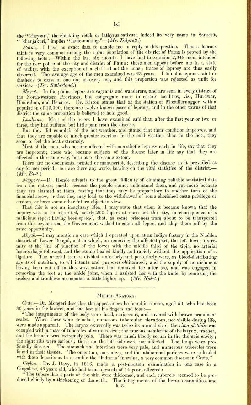 the “ kheysari,” the chickling vetch or lathyrus sativus; indeed its very name in Sanscrit, “ khanjakuri,” implies “lame-making.”—{^Mr. Delpratt.') Patna.—1 have no exact data to enable me to reply to this question. That a leprous taint is very common among the rural population of the district of Patna is proved by the following facts ;—^Within the last six months I have had to examine 2,348 men, intended for the new police of the city and district of Patna: these men ai)pear before me in a state of nudity, with the exception of a cloth about the loins ; traces of leprosy are thus easily observed. The average age of the men examined was 23 years. I found a leprous taint or diathesis to exist in one out of every ten, and this proj)ortion was rejected as unfit for service.—{Dr. Sutherland.) 3Ieerut,—In the plains, lepers are vagrants and wanderers, and are seen in every district of the North-western Provinces, but congregate more in certain localities, viz., Hurdwar, Bindrabun, and Benares. Dr. Kirton states that at the station of MozufFernugger, with a population of 13,000, there are twelve known cases of leprosy, and in the other towns of that district the same proportion is believed to hold good. Loodiana.—Most of the lepers 1 have examined said that, after the first year or two or three, they had suflered but little pain from the disease. But they did complain of the hot weather, and stated that their condition improves, and that they are capable of much greater exertion in the cold weather than in the hot; they seem to feel the heat extremely. Most of the men, who became affected with ansesthetic leprosy early in life, say that they are impotent; those who became subjects of the disease later in life say that they are affected in the same way, but not to the same extent. There are no documents, planted or manuscript, describing the disease as it prevailed at any former period; nor are there any works bearing on the vital statistics of the district.— \ {Mr. Butt.) Nagpore.—Dr. Hende adverts to the great difficulty of obtaining reliable statistical data from the natives, partly because the people cannot understand them, and yet more because they are alarmed at them, fearing that they may be preparatory to another turn of the financial screw, or that they may lead to the withdrawal of some cherished caste privilege or custom, or have some other future object in view. That this is not an imaginary idea, I may state that when it became known that the inquiry was to be instituted, nearly 200 lepers at once left the city, in consequence of a malicious report having been spread, that, as some prisoners were about to be transported from this beyond sea, the Government wished to catch all lepers and ship them off by the same opportunity. AJcyah.—I may mention a case which I operated upon at an indigo factory in the Nuddea district of Lower Bengal, and in which, on removing the afiected part, the left lower extre- mity at the line of junction of the lower with the middle third of the tibia, no arterial haemorrhage followed, and the stump healed kindly and rapidly without the application of a ligature. The arterial trunks divided anteriorly and posteriorly were, as blood-distributing agents of nutrition, to all intents and purposes obliterated; and the supply of nourishment having been cut off in this way, nature had removed toe after toe, and was engaged in removing the foot at the ankle joint, when I assisted her with the knife, by removing the useless and troublesome member a little higher up.—{Mr. Nisbet.) Morbid Anatomy. Crete.—Dr. Monger! describes the appeaiances he found in a man, aged 50, who had been 30 years in the lazaret, and had lost all his fingers and toes:— “ The integuments of the body were hard, coriaceous, and covered with brown prominent scales. When these were detached, numerous tubercular elevations, not visible during life, were made apparent. The larynx externally was twice its normal size ; the rima glottidis was occupied with a mass of tubercles of various size; the mucous membrane of the larynx, trachea, and the bronchi was extremely pale. There was much bloody serum in the thoracic cavity; the right ribs were carious; those on the left side were not affected. The lungs were pro- foundly diseased. The stomach and intestines were very pale, and numerous tubercles were found in their tissues. The omentum, mesentery, and the abdominal parietes were so loaded with these deposits as to resemble the ‘ ladrerie ’ in swine, a very common disease in Crete.” Ceylon.—Dr. J. Davy, in 1816, made a post-mortem examination in one case in a Cingalese, 43 years old, who had been upwards of 14 years affected:— “ The tuberculated parts of the skin were thickened, and each tubercle seemed to be pro- duced chiefly by a thickening of the cutis. The integuments of the lower extremities, and h 3