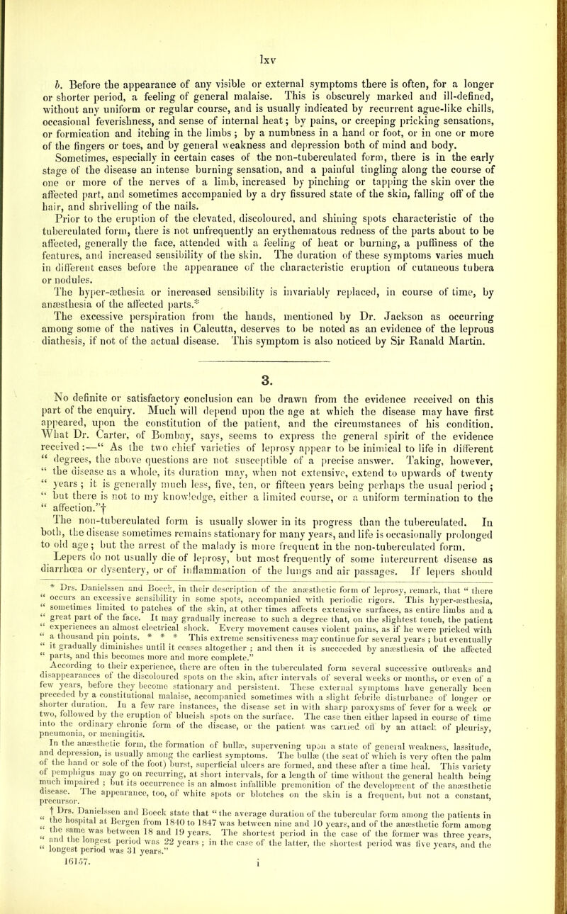 h. Before the appearance of any visible or external symptoms there is often, for a longer or shorter period, a feeling of general malaise. This is obscurely marked and ill-defined, without any uniform or regular course, and is usually indicated by recurrent ague-like chills, occasional feverishness, and sense of internal heat; by pains, or creeping pricking sensations, or formication and itching in the limbs ; by a numbness in a hand or foot, or in one or more of the fingers or toes, and by general weakness and depression both of mind and body. Sometimes, especially in certain cases of the non-tuberculated form, there is in the early stage of the disease an intense burning sensation, and a painful tingling along the course of one or more of the nerves of a limb, increased by pinching or tapping the skin over the affected part, and sometimes accompanied by a dry fissured state of the skin, falling off of the hair, and shrivelling of the nails. Prior to the eruption of the elevated, discoloured, and shining spots characteristic of the tuberculated form, there is not unfrequently an erythematous redness of the parts about to be affected, generally the face, attended with a feeling of heat or burning, a puffiness of the features, and increased sensibility of the skin. The duration of these symptoms varies much in different cases before the appearance of the characteristic eruption of cutaneous tubera or nodules. The hyper-eethesia or increased sensibility is invariably replaced, in course of time, by anaesthesia of the affected parts.'-' The excessive perspiration from, the hands, mentioned by Dr. Jackson as occurring among some of the natives in Calcutta, deserves to be noted as an evidence of the leprous diathesis, if not of the actual disease. This symptom is also noticed by Sir Ranald Martin. 3. No definite or satisfactory conclusion can be drawn from the evidence received on this part of the enquiry. Much will depend upon the age at which the disease may have first appeared, upon the constitution of the patient, and the circumstances of his condition. What Dr. Carter, of Bombay, says, seems to express the general spirit of the evidence received :—“ As the two chief varieties of lejirosy apj)ear to be inimical to life in different “ degrees, the above questions are not susce[)tible of a jueeise answer. Taking, however, the disease as a whole, its duration may, w'hen not extensive, extend to upwards of twenty “ years ; it is generally much less, five, ten, or fifteen years being perhaps the usual period ; “ but there is .not to my knowledge, either a limited course, or a uniform termination to the “ affection.”f The non-tuberculated form is usually slower in its progress than the tuberculated. In both, the disease sometimes remains stationary for many years, and life is occasionally prolonged to old age; but the arrest of the malady is more frequent in the non-tuberculated form. Lepers do not usually die of leprosy, but most frequently of some intercurrent disease as diarrhoea or dysentery, or ot inflammation of the lungs and air passages. If lepers should * Drs. Danielssen and Boeck, in their descri[)tion of the ancesthetic form of leprosy, remark, tliat “ there ocems an excessive sensibility^ in some spots, accompanied with periodic rigors. This hyper-cesthesia, sometimes limited to patches of tlie skin, at other times affects extensive surfaces, as entij’c limbs and a great part of the face. It may gradually increase to such a degree that, on the slightest touch, the patient experiences an almost electrical shock. Every movement causes violent pains, as if he were pricked with a thousand pin points. * * * This extreme sensitiveness may-continue for several years ; but eventually it gradually diminishes until it ceases altogether ; and then it is succeeded by anaesthesia of the affected “ parts, and this becomes more and more complete.” ^ According to their experience, there are often in the tuberculated form several successive outbreaks and disappearances of the discoloured spots on the skin, after intervals of several weeks or months, or even of a few years, before they^ become stationary and persistent. These external symptoms have generally been preceded by a constitutional malaise, accompanied sometimes with a slight febrile disturbance of longer or shorter duration. In a few rare instances, the disease set in with shai’p paroxy'sms of fever for a week or tvo, followed by the eruption of blueish spots on the surface. The case then either lapsed in course of time into the ordinary chronic form of the disease, or the patient was earned off by an attack of pleurisy pneumonia, or meningitis. In the anmsthctic form, the formation of bnllm, supervening upon a state of general weaknesr), lassitude, and depression, is usually aniong the earliest symptoms. The bullm (the seat of which is very often the palm of the hand or sole of the foot) burst, superficial ulcers are formed, and these after a time heal. This variety of pemi)liigu3 may go on recurring, at short intervals, for a length of time wdthout the general health being much impaired ; but its occurrence is an almost infallible premonition of the development of the anmsthetic isease. Ihe appearance, too, of white spots or blotches on the skin is a frequent, but not a constant, precursor. ’ U a J rs. Danielssen and Boeck state that “the average duration of the tubercular form among the patients in the hospital at Bergen from 1840 to 1847 was between nine and 10 years, and of the amesthetic form amoD<T t le same was between 18 and 19 years. The shortest period in the case of the former was three ymar^ am le oiigest period was 22 years ; in the case of the latter, the shortest period was live years and the longest period was 31 years.” , u i o 16157. 1