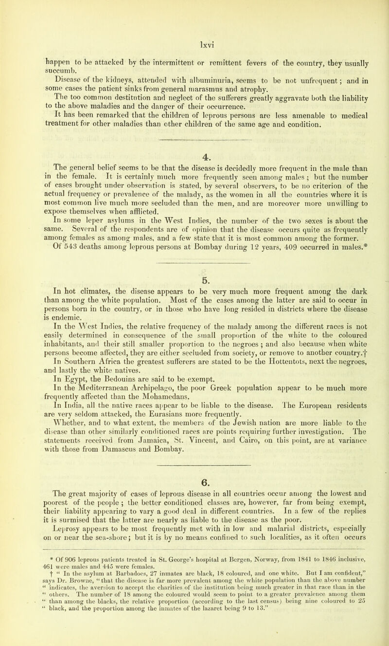 happen to be attacked by the intermittent or remittent fevers of the country, they usually succumb. Disease of the kidneys, attended with albuminuria, seems to be not unfrequent; and in some cases the patient sinks from general marasmus and atrophy. The too common destitution and neglect of the sufferers greatly aggravate both the liability to the above maladies and the danger of their occurrence. It has been remarked that the children of leprous persons are less amenable to medical treatment for other maladies than other children of the same age and condition. 4. The general belief seems to be that the disease is decidedly more frequent in the male than in the female. It is certainly much more frequently seen among males ; but the number of cases brought under observation is stated, by several observers, to be no criterion of the actual frequency or prevalence of the malady, as the women in all the countries where it is most common live much more secluded than the men, and are moreover more unwilling to expose themselves when afflicted. In some leper asylums in the West Indies, the number of the two sexes is about the same. Several of the respondents are of opinion that the disease occurs quite as frequently among females as among males, and a few state that it is most common among the former. Of 543 deaths among leprous persons at Bombay during 12 years, 409 occurred in males.* 5. In hot climates, the disease appears to be very much more frequent among the dark than among the white population. Most of the cases among the latter are said to occur in persons born in the country, or in those who have long resided in districts where the disease is endemic. In the West Indies, the relative frequency of the malady among the different races is not easily determined in consequence of the small proj)ortion of the white to the coloured inhabitants, and their still smaller proportion to the negroes ; and also because when white persons become affected, they are either secluded from society, or remove to another country.'{* In Southern Africa the greatest sufferers are stated to be the Hottentots, next the negroes, and lastly the white natives. In Egypt, the Bedouins are said to be exempt. In the Mediterranean Archipelago, the poor Greek population appear to be much more frequently affected than the Mohamedans. In India, all the native races a]>pear to be liable to the disease. The European residents are very seldom attacked, the Eurasians more frequently. Whether, and to what extent, the members of the Jewish nation are more liable to the disease than other similarly conditioned races are points requiring further investigation. The statements received from Jamaica, St. Vincent, and Cairo, on this point, are at variance with those from Damascus and Bombay. 6. The great majority of cases of leprous disease in all countries occur among the lowest and poorest of the people ; the better conditioned classes are, however, far from being exempt, their liability appearing to vary a good deal in different countries. In a few of the replies it is surmised that the latter are nearly as liable to the disease as the poor. Leprosy appears to be most frequently met with in low and malarial districts, especially on or near the sea-shore; but it is by no means confined to such localities, as it often occurs * Of 906 leprous patients treated in St. George’s hospital at Bergen, Norway, from 1841 to 1846 inclusive, 461 were males and 445 were females. f “ In the asylum at Barbadoes, 2? inmates are black, 18 coloured, and one white. But I am confident,” says Dr. Browne, “ that the disease is far more prevalent among the white population than the above number “ indicates, the aversion to accept the charities of the institution being much greater in that race than in the “ others. The number of 18 among the coloured would seem to point to a greater prevalence among them “ than among the blacks, the relative proportion (according to the la.st census) being nine coloured to 25 “ black, and the proportion among the inmates of the lazaret being 9 to 13.”