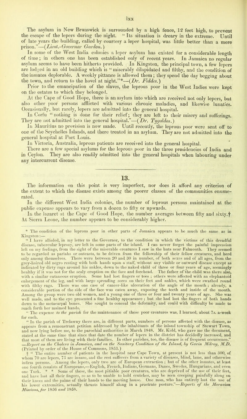 The asylum in New Brunswick is surrounded by a high fence, 12 feet high, to prevent the escape of the lepers during the night. “ Its situation is dreary in the extreme. Until of late years the building, called by courtesy a leper hospital, was little better than a mere prison.”—(^Lieut.-Governor Gordon.) In some of the West India colonies a leper asylum has existed for a considerable length of time; in others one has been established only of recent years. In Jamaica no regular asylum seems to have been hitherto provided. In Kingston, the principal town, a few lepers are lodged in an old building which is “ miserably dilapidated and filthy, and the condition of the inmates deplorable. A weekly pittance is allowed them ; they spend the day begging about the town, and return to the hovel at night.”*—[Dr. Fiddes.) Prior to the emancipation of the slaves, the leprous poor in the West Indies were kept on the estates to which they belonged. At the Caj)e of Good Hope, there is an asylum into which are received not only lepers, but also other poor persons afflicted with various chronic maladies, and likewise lunatics. Occasionally, but rarely, lepers are admitted into the general hospital. In Corfu “ nothing is done for their relief; they are left to their misery and sufferings. They are not admitted into the general hospital.”—(_Dr. Tygaldos.) In Mauritius no provision is now made. Until recently, the leprous poor were sent off to one of the Seychelles Islands, and there treated in an asylum. They are not admitted into the general hospital at Port Louis. In Victoria, Australia, leprous patients are received into the general hospital. There are a few special asylums for the leprous poor in the three presidencies of India and in Ceylon. They are also readily admitted into the general hospitals when labouring under any intercurrent disease. 13. The information on this point is very imperfect, nor does it afford any criterion of the extent to which the disease exists among the poorer classes of the communities enume- rated. In the different West India colonies, the number of leprous persons maintained at the public expense appears to vary from a dozen to fifty or upwards. In the lazaret at the Cape of Good Hope, the number averages between fifty and sixty.f At Sierra Leone, the number appears to be considerably higher. * The condition of the leprous poor in other parts of Jamaica appears to be much the same as in Kingston;— “ I have alluded, in my letter to the Governor, to the condition in which the victims of this dreadful disease, tubercular leprosy, are left in some parts of the island. I can never forget the painful impression left on my feelings, from the sight of the miserable creatures I saw in the huts near Falmouth. They seemed to be regarded as pariahs or outcasts, to be driven from the fellowship of their fellow creatures, and herd only among themselves. There were between 20 and 30 in number, of both sexes and of all ages, from the grey-haired old negro resting with both hands upon a staff, without any visible or outward disease except as indicated by dirty rags around his ankles, down to the naked child of three or four years of age, seemingly healthy if it was not for the scaly eruption on the face and forehead. The father of the child was there also, with a similar cutaneous eruption. Some had lost fingers or toes ; others were affected with an elephantoid enlargement of the leg, and with large spreading sores on their feet and ankles, which were swathed round with filthy rags. There was one case of cancer-like ulceration of the angle of the mouth ; already, a considerable portion of the side of the face was eaten away, exposing the teeth and inside of the mouth. Among the group were two old women, and a young one of three or four and twenty years of age. She was well made, and to the eye presented a fine healthy appearance ; but she had lost the fingers of both hands down to the metacarpal bones. She sought to conceal the deformity, and could with difficulty be made to reach forth her maimed hands. “ The expense to the parish for the maintenance of these poor creatures was, I learned, about Is. a-week for each. “ In the parish of Trelawny there are, in different parts, numbers of persons affected with the disease, as appears from a remonstrant petition addressed by the inhabitants of the inland township of Stewart Town, and now lying before me, to the parochial authorities in March 1848. Mr. Kidd, who gave me the document, stated at the same time that since that date the number of lepers in the district has decidedly increased, and that most of them are living with their families. In other parishes, too, the disease is of frequent occurrence.” Report on the Cholera in Jamaica, and on the Sanitary Condition of the Island, by Gavin Milroy, M.D. (Printed by order of the House of Commons, 1853.) f “ The entire number of patients in the hospital near Cape Town, at present is not less than 300, of whom 70 are lepers, 75 are insane, and the rest sufferers from a variety of diseases, blind, lame, and otherwise infirm persons. Among the lepers, only two are of European extraction ; but of the other inmates, at least one fourth consists of Europeans,—English, French, Italians, Germans, Danes, Swedes, Hungarians, and even one Turk. * * Some of these, the most pitiable poor creatures, who are deprived of the use of their feet, and have lost all their fingers, so as to be unable to hold crutches, may be seen creeping painfully along on their knees and the palms of their hands to the meeting house. One man, who has entirely lost the use of his lower extremities, actually thrusts himself along in a prostrate posture.”—Reports of the Moravian Missions, for 1856 and 1858.