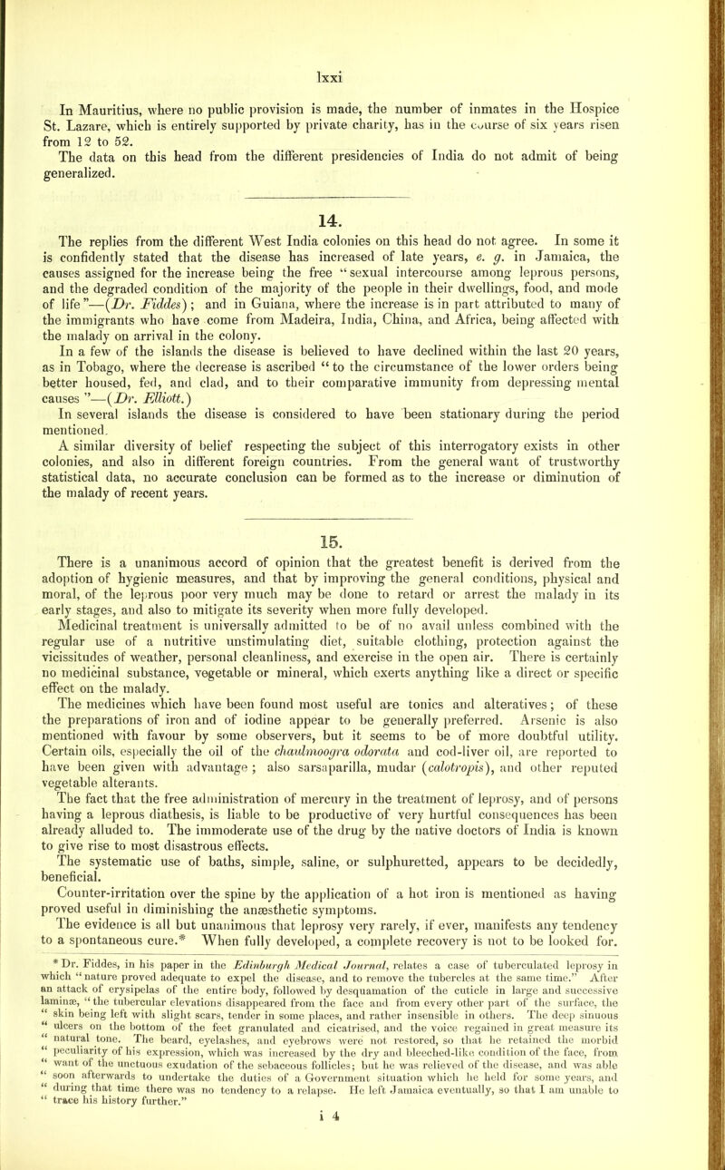In Mauritius, where no public provision is made, the number of inmates in the Hospice St. Lazare, which is entirely supported by private charity, has in the course of six years risen from 12 to 52. The data on this head from the different presidencies of India do not admit of being generalized. 14. The replies from the different West India colonies on this head do not agree. In some it is confidently stated that the disease has increased of late years, e. g. in Jamaica, the causes assigned for the increase being the free “sexual intercourse among leprous persons, and the degraded condition of the majority of the people in their dwellings, food, and mode of life ”—(Dr. Fiddes) ; and in Guiana, where the increase is in part attributed to many of the immigrants who have come from Madeira, India, China, and Africa, being affected with the malady on arrival in the colony. In a few of the islands the disease is believed to have declined within the last 20 years, as in Tobao'o, where the decrease is ascribed “ to the circumstance of the lower orders beingf better housed, fed, and clad, and to their comparative immunity from depressing mental causes ”■—{JDr. Elliott.) In several islands the disease is considered to have been stationary during the period mentioned, A similar diversity of belief respecting the subject of this interrogatory exists in other colonies, and also in different foreign countries. From the general want of trustworthy statistical data, no accurate conclusion can be formed as to the increase or diminution of the malady of recent years. 15. There is a unanimous accord of opinion that the greatest benefit is derived from the adoption of hygienic measures, and that by improving the general conditions, physical and moral, of the leprous poor very much may be done to retard or arrest the malady in its early stages, and also to mitigate its severity when more fully developed. Medicinal treatment is universally admitted to be of no avail unless combined with the regular use of a nutritive unstimulating diet, suitable clothing, protection against the vicissitudes of weather, personal cleanliness, and exercise in the open air. There is certainly no medicinal substance, vegetable or mineral, which exerts anything like a direct or specific effect on the malady. The medicines which have been found most useful are tonics and alteratives; of these the preparations of iron and of iodine appear to be generally preferred. Arsenic is also mentioned with favour by some observers, but it seems to be of more doubtful utility. Certain oils, especially the oil of the chaulmoogra odorata and cod-liver oil, are reported to have been given with advantage ; also sarsaparilla, mudar (calotropis), and other reputed vegetable alterants. The fact that the free administration of mercury in the treatment of leprosy, and of persons having a leprous diathesis, is liable to be productive of very hurtful consequences has been already alluded to. The immoderate use of the drug by the native doctors of India is known to give rise to most disastrous effects. The systematic use of baths, simple, saline, or sulphuretted, appears to be decidedly, beneficial. Counter-irritation over the spine by the application of a hot iron is mentioned as having proved useful in diminishing the an£esthetic symptoms. The evidence is all but unanimous that leprosy very rarely, if ever, manifests any tendency to a spontaneous cure.* When fully developed, a complete recovery is not to be looked for. * Dr. Fiddes, in his paper in the Edinhur(jh Medical Journal, relates a case of tuberculated leprosy in which “ nature proved adequate to expel the disease, and to remove the tubercles at the same time.” After an attack of erysipelas of the entire body, followed by desquamation of the cuticle in large and successive laminiE, “ the tubercular elevations disappeared from the face and from every other part of the surface, the “ skin being left with slight scars, tender in some places, and rather insensible in others. The deep sinuous “ ulcers on the bottom of the feet granulated and cicatrised, and the voice regained in great measure its “ natural tone. The beard, eyelashes, and eyebrows were not restored, so that he retained the morbid “ peculiarity of his expression, which was increased by the dry and bleeched-like condition of the face, from “ want of the unctuous exudation of the sebaceous follicles; but he was relieved of the disease, and was able “ soon afterwards to undertake the duties of a Government situation which he held for some years, and “ during that time there was no tendency to a relapse. He left Jamaica eventually, so that I am unable to “ trace his history further.”