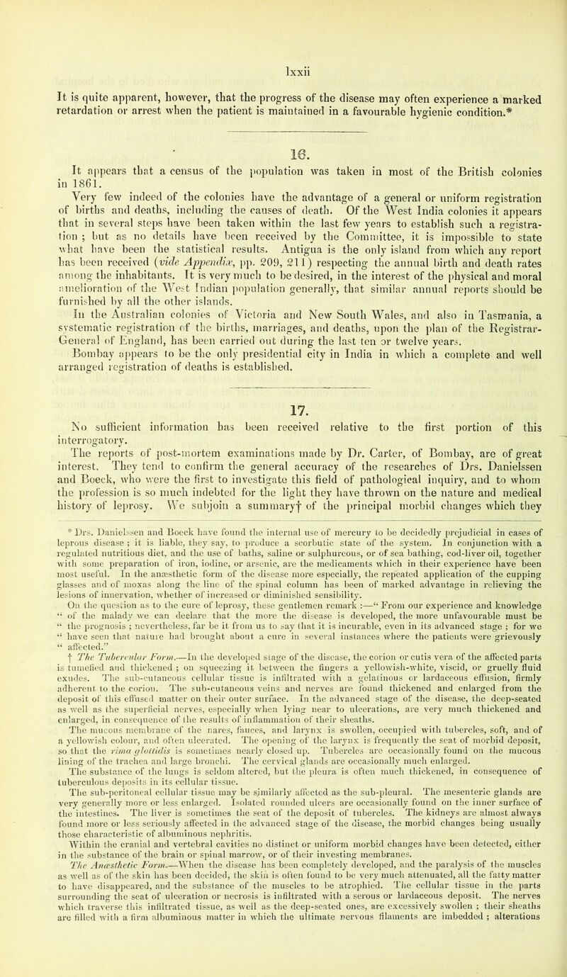 It is quite apparent, however, that the progress of the disease may often experience a marked retardation or arrest when the patient is maintained in a favourable hygienic condition.* It appears that a census of the i)opulation was taken in most of the British colonies in 1861. Very few indeed of the colonies have the advantage of a general or uniform registration of births and deaths, including the causes of death. Of the West India colonies it appears that in several steps have been taken within the last few years to establish such a registra- tion ; but as no details have been received by the Committee, it is impossible to state what have been the statistical results. Antigua is the only island from which any report has been received {vide Appendix, pp. 209, 211) respecting the annual birth and death rates among the inhabitants. It is very much to be desired, in the interest of the i)hysical and moral amelioration of the West Indian population generally, that similar annual reports should be furnished by all the other islands. In the Australian colonies of Victoria and New South Wales, and also in Tasmania, a systematic registration of the births, marriages, and deaths, upon the plan of the Registrar- General of England, has been carried out during the last ten or twelve years. Bombay appears to be the only presidential city in India in which a complete and well arranged registration of deaths is established. 17. No sufiicient information has been received relative to the first portion of this interrogatory. The reports of post-mortem examinations made by Dr. Carter, of Bombay, are of great interest. They tend to confirm the general accuracy of the researches of Drs. Danielssen and Boeck, who were the first to investigate this field of pathological inquiry, and to whom the profession is so much indebted for the light they have thrown on the nature and medical history of leprosy. We subjoin a summary^ of the principal morbid changes which they * Drs. Danielssen and Boeck have found the internal use of mercury to be decidedly prejudicial in cases of leprous disease ; it is liable, they say, to jiroduce a scorbutic state of the system. In conjunction with a regulated nutritious diet, and the use of baths, saline or sulphureous, or of sea bathing, cod-liver oil, together witli some preparation of iron, iodine, or arsenic, are the medicaments which in their experience have been most useful. In the ancesthetic form of the disease more especially, the repeated application of the cupping glasses and of moxas along the line of the spinal column has heen of marked advantage in relieving the lesions of innervation, whether of increased or diminished sensibility. On the question as to the cure of leprosy, these gentlemen remark :—“ From our experience and knowledge “ of the malady we can declare that the more the disease is developed, the more unfavourable must be “ the prognosis ; nevertheless, far be it from us to say that it is incurable, even in its advanced stage ; for we “ have seen that nature had brought about a cure in several instances where the patients were grievously “ affected.” I The Tubercular Form.—In the develoj)ed stage of the disease, the corion or cutis vera of the affected parts is tumelied and thickened ; on squeezing it between the fingers a yellowish-white, viscid, or gruelly fluid exudes. The sub-cutaneous cellular tissue is infiltrated with a gelatinous or lardaceous efi'usion, firmly adherent to the corion. The sub-cutaneous veins and nerves are found thickened and enlarged from the deposit of this efl'used matter on their outer surface. In the advanced stage of the disease, the deep-seated as well as the superficial nerves, especially when lying near to ulcerations, are very much thickened and enlarged, in consequence of the results of inflammation of their sheaths. The mucous membrane of the nares, fauce.s, and larynx is swollen, occupied with tubercles, soft, and of a yellowish colour, and often ulcerated. The opening of the larynx is frequently the seat of morbid deposit, so that the rima glottidis is sometimes nearly closed up. Tubercles are occasionally found on the mucous lining of the trachea and large bronchi. 'I'he cervical glands arc occasionally much enlarged. The substance of the lungs is seldom altered, but the pleura is often much thickened, in consequence of tuberculous deposits in its cellular tissue. The sub-peritoneal cellular tissue may be similarly affected as the sub-pleural. The mesenteric glands are very generally more or less enlarged. Isolated rounded ulcers are occasionally found on the inner surface of the intestines. The liver is sometimes the seat of the deposit of tubercles. The kidneys are almost always found more or less seriously affected in the advanced stage of the disease, the morbid changes being usually those characteristic of albuminous nephritis. Within the cranial and vertebral cavities no distinct or uniform morbid changes have been detected, either in the substance of the brain or spinal marrow, or of their investing membranes. The Ancesthetic Form.—When the disease has been completely developed, and the paralysis of fhe muscles as well as of the skin has been decided, the skin is often found to be very much attenuated, all the fatty matter to have disappeared, and the substance of the muscles to be atrophied. The cellular tissue in the parts surrounding the seat of ulceration or necrosis is infiltrated with a serous or lardaceous deposit. The nerves which traverse this infiltrated tissue, as well as tlie deep-seated ones, are excessively swollen ; their sheaths are filled with a firm albuminous matter in which the ultimate nervous filaments are imbedded ; alterations