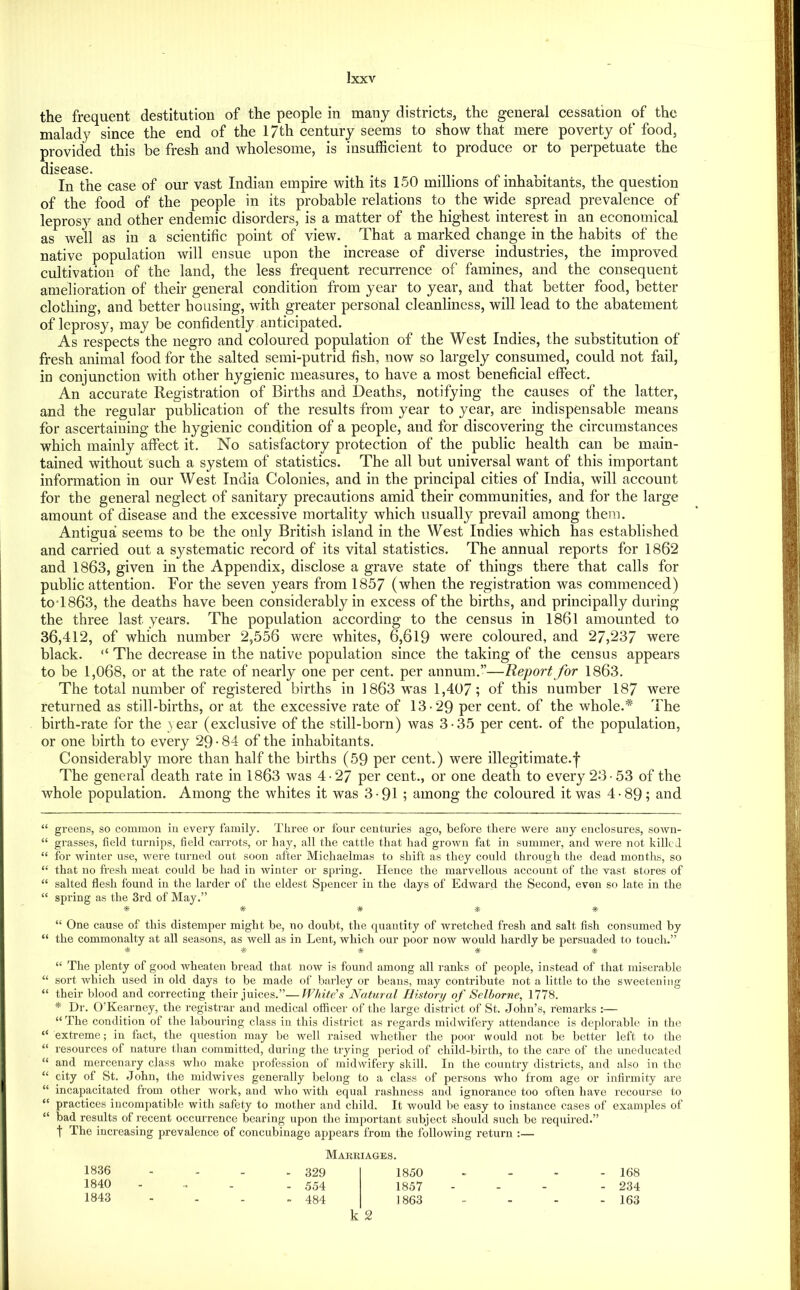 the frequent destitution of the people in many districts, the general cessation of the malady since the end of the 17th century seems to show that mere poverty of food, provided this be fresh and wholesome, is insufficient to produce or to perpetuate the disease. In the case of our vast Indian empire with its 150 millions of inhabitants, the question of the food of the people in its probable relations to the wide spread prevalence of leprosy and other endemic disorders, is a matter of the highest interest in an economical as well as in a scientific point of view. That a marked change in the habits of the native population will ensue upon the increase of diverse industries, the improved cultivation of the land, the less frequent recurrence of famines, and the consequent amelioration of their general condition from year to year, and that better food, better clothing, and better housing, with greater personal cleanliness, will lead to the abatement of leprosy, may be confidently anticipated. As respects the negro and coloured population of the West Indies, the substitution of fresh animal food for the salted semi-putrid fish, now so largely consumed, could not fail, in conjunction with other hygienic measures, to have a most beneficial effect. An accurate Registration of Births and Deaths, notifying the causes of the latter, and the regular publication of the results from year to year, are indispensable means for ascertaining the hygienic condition of a people, and for discovering the circumstances which mainly affect it. No satisfactory protection of the public health can be main- tained without such a system of statistics. The all but universal want of this important information in our West India Colonies, and in the principal cities of India, will account for the general neglect of sanitary precautions amid their communities, and for the large amount of disease and the excessive mortality which usually prevail among them. Antigua seems to be the only British island in the West Indies which has established and carried out a systematic record of its vital statistics. The annual reports for 1862 and 1863, given in the Appendix, disclose a grave state of things there that calls for public attention. For the seven years from 1857 (when the registration was commenced) to'1863, the deaths have been considerably in excess of the births, and principally during the three last years. The population according to the census in 1861 amounted to 36,412, of which number 2,556 were whites, 6^,619 were coloured, and 27,237 were black. “ The decrease in the native population since the taking of the census appears to be 1,068, or at the rate of nearly one per cent, per annum.”—Report for 1863. The total number of registered births in 1863 was 1,407; of this number 187 were returned as still-births, or at the excessive rate of 13-29 per cent, of the whole.* The birth-rate for the year (exclusive of the still-born) was 3-35 per cent, of the population, or one birth to every 29-84 of the inhabitants. Considerably more than half the births (59 per cent.) were illegitimate.f The general death rate in 1863 was 4-27 per cent., or one death to every 2-3-53 of the whole population. Among the w’hites it was 3-91 ; among the coloured it was 4- 89; and “ greens, so common in every family. Three or four centuries ago, before there were any enclosures, sown- “ grasses, field turnips, field carrots, or hay, all the cattle that had grown fat in summer, and were not killed “ for winter use, were turned out soon after Micliaelmas to shift as they could through the dead months, so “ that no fresh meat could be had in winter or spring. Hence the marvellous account of the vast stores of “ salted flesh found in the larder of the eldest Spencer in the days of Edward the Second, even so late in the “ spring as the 3rd of May.” •as- * » *■ “ One cause of this distemper might be, no doubt, the quantity of wretched fresh and salt fish consumed by “ the commonalty at all seasons, as well as in Lent, which our poor now would hardly be persuaded to touch.” “ The plenty of good wheaten bread that now is found among all ranks of people, instead of that miserable “ sort which used in old days to be made of barley or beans, may contribute not a little to the sweetening “ their blood and correcting their juices.”—White’s Natural History of Selhorne, 1778. * Dr. O’Kearney, the registrar and medical officer of the large district of St. John’s, remarks ;— “ The condition of the labouring class in this district as regards midwifery attendance is deplorable in the “ extreme; in fact, the question may be Avell raised whether the pooi- would iiot be better left to the “ resources of nature tlian committed, during the trying period of child-birth, to the care of the uneducated “ and mercenary class who make profession of midwifery skill. In the country districts, and also in the “ city of St. John, the midwives generally belong to a class of persons who from age or infirmity are “ incapacitated from other work, and who with equal rashness and ignorance too often have recourse to “ practices incompatible with safety to mother and child. It would be easy to instance cases of examples of “ bad results of recent occun-euce bearing upon the important subject should such be required.” t The increasing prevalence of concubinage appears from the following return :— Marriages. 1836 - - - - 329 1850 . - 168 1840 - - - - 554 1857 - _ - - 234 1843 - - - - 484 1863 - - - - 163