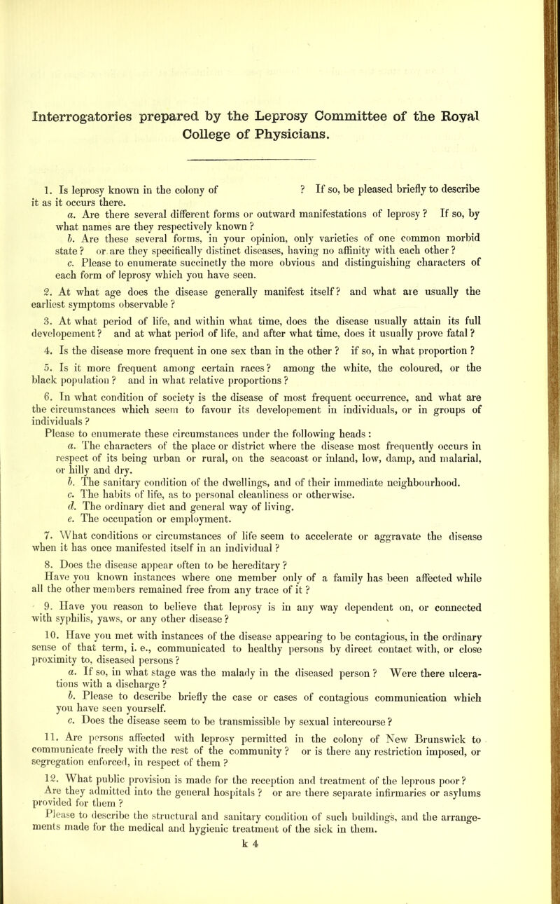 Interrogatories prepared by the Leprosy Committee of the Royal College of Physicians. 1. Is leprosy known in the colony of ? If so, be pleased briefly to describe it as it occurs there. a. Are there several different forms or outward manifestations of leprosy ? If so, by what names are they respectively known ? h. Are these several forms, in your opinion, only varieties of one common morbid state ? or are they specifically distinct diseases, having no aflSnity with each other ? c. Please to enumerate succinctly the more obvious and distinguishing characters of each form of leprosy which you have seen. 2. At what age does the disease generally manifest itself? and what are usually the earliest symptoms observable ? 3. At what period of life, and within what time, does the disease usually attain its full developement ? and at what jreriod of life, and after what time, does it usually prove fatal ? 4. Is the disease more frequent in one sex than in the other ? if so, in what proportion ? 5. Is it more frequent among certain races? among the white, the coloured, or the black population ? and in what relative proportions ? 6. In what condition of society is the disease of most frequent occurrence, and what are the circumstances which seem to favour its developement in individuals, or in groups of individuals ? Please to enumerate these circumstances under the following heads: a. The characters of the place or district where the disease most frequently occurs in respect of its being urban or rural, on the seacoast or inland, low, damp, and malarial, or hilly and dry, h. The sanitary condition of the dwellings, and of their immediate neighbourhood. c. The habits of life, as to personal cleanliness or otherwise. d. The ordinary diet and general way of living. e. The occupation or employment. 7. What conditions or circumstances of life seem to accelerate or aggravate the disease when it has once manifested itself in an individual ? 8. Does the disease appear often to be hereditary ? Have you known instances where one member only of a family has been affected while all the other members remained free from any trace of it ? 9. Have you reason to believe that leprosy is in any way dependent on, or connected with syphilis, yaws, or any other disease ? 10. Have you met with instances of the disease appearing to be contagious, in the ordinary sense of that term, i. e., communicated to healthy persons by direct contact with, or close proximity to, diseased persons ? a. If so, in what stage was the malady in the diseased person ? Were there ulcera- tions with a discharge ? h. Please to describe briefly the case or cases of contagious communication which you have seen yourself. c. Does the disease seem to be transmissible by sexual intercourse ? 11. Are persons affected with leprosy permitted in the colony of New Brunswick to communicate freely with the rest of the community ? or is there any restriction imposed, or segregation enforced, in respect of them ? 12. What public provision is made for the reception and treatment of the leprous poor? Are they admitted into the general hospitals ? or are there separate infirmaries or asylums provided for them ? Please to describe the structural and sanitary condition of such buildings, and the arrange- ments made for the medical and hygienic treatment of the sick in them.