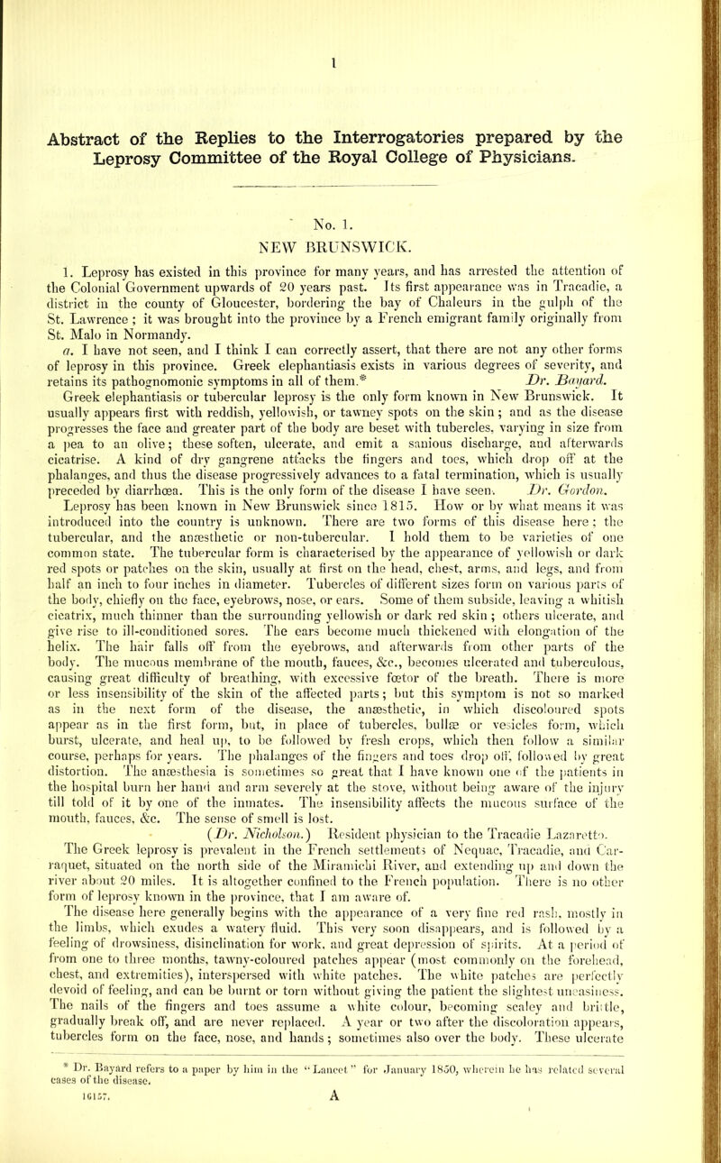 Abstract of the Keplies to the Interrogatories prepared by the Leprosy Committee of the Royal College of Physicians. ■ No. 1. NEW BRUNSWICK. 1. Leprosy has existed in this province for many years, and has arrested the attention of the Colonial Government upwards of 20 years past. Its first appearance was in Tracadie, a district in the county of Gloucester, bordering the bay of Chaleurs in the gulph of the St. Lawrence ; it was brought into the province by a French emigrant family originally from St. Malo in Normandy. a. I have not seen, and I think I can correctly assert, that there are not any other forms of leprosy in this province. Greek elephantiasis exists in various degrees of severity, and retains its pathognomonic symptoms in all of them.* Dr. Bayard. Greek elephantiasis or tubercular leprosy is the only form known in New Brunswick. It usually appears first with reddish, yellowish, or tawney spots on the skin ; and as the disease progresses the face and greater part of the body are beset with tubercles, varying in size from a ])ea to an olive; these soften, ulcerate, and emit a sanions discharge, and af'terw’ards cicatrise. A kind of dry gangrene attacks the fingers and toes, which drop off at the phalanges, and thus the disease progressively advances to a fatal termination, which is usually preceded by diarrhoea. This is the only form of the disease I have seen. Dr. Gordon. Leprosy has been known in New Brunswick since 1815. How or by what means it was introduced into the country is unknown. There are two forms of this disease here ; the tubercular, and the ansesthetic or non-tubercular. I hold them to be varieties of one common state. The tubercular form is characterised by the appearance of yellowish or dark red spots or patches on the skin, usually at first on the head, chest, arms, and legs, and from half an inch to four inches in diameter. Tubercles of different sizes form on various parts of the body, chiefly on the face, eyebrows, nose, or ears. Some of them subside, leaving a whitish cicatrix, much thinner than the surrounding yellowish or dark red skin ; others ulcerate, and give rise to ill-conditioned sores. The ears become much thickened with elongation of the helix. The hair falls off from the eyebrows, and afterwards fiom other parts of the body. The mucous membrane of the mouth, fauces, &c., becomes ulcerated and tuberculous, causing great difficulty of breathing, with excessive foetor of the breath. There is more or less insensibility of the skin of the affected parts; but this symptom is not so marked as in the next form of the disease, the anaesthetic, in which discoloured spots appear as in the first form, but, in place of tubercles, bullae or vesicles form, which burst, ulcerate, and heal uj), to be followed by fresh crops, which then follow a similar course, perhaps for years. The phalanges of the fingers and toes drop olf, follo'aed by great distortion. The anaesthesia is sometimes so great that I have known one of the j>atients in the hospital burn her hami and arm severely at the stove, without being aware of the injurv till told of it by one of the inmates. The insensibility affects the mucous surface of the mouth, fauces, &c. The sense of smell is lost. {Dr. Nichohon.) Resident physician to the Tracadie Lazaretto. The Greek leprosy is prevalent in the French settlements of Nequac, 'ITacadie, and Car- raquet, situated on the north side of the Miramichi River, and extending u[) and down the river about 20 miles. It is altogether confined to the French population. There is no other form of leprosy known in the province, that I am aware of. The di.sease here generally begins with the appearance of a very fine red rash, mostly in the limbs, which exudes a watery fluid. This very soon disappears, and is followed by a feeling of drowsiness, disinclination for work, and great depression of sjiirits. At a perinfl of from one to thiee months, tawny-coloured patches appear (most commonly on the forehead, chest, and extremities), interspersed with white patches. The white ])atche3 are perfectly devoid of feeling, and can be burnt or torn without giving the patient the slightest uneasiness. The nails of the fingers and toes assume a white colour, becoming scaley and brittle, gradually break off, and are never replaced. A year or two after the discoloration appears, tubercles form on the face, nose, and hands; sometimes also over the body. These ulcerate * Dr. BayjU’d refers to a paper by him in the ‘•Lancet” for Jiinuary 1850, wherein he has related severiil eases of the disease, IGl 57. A