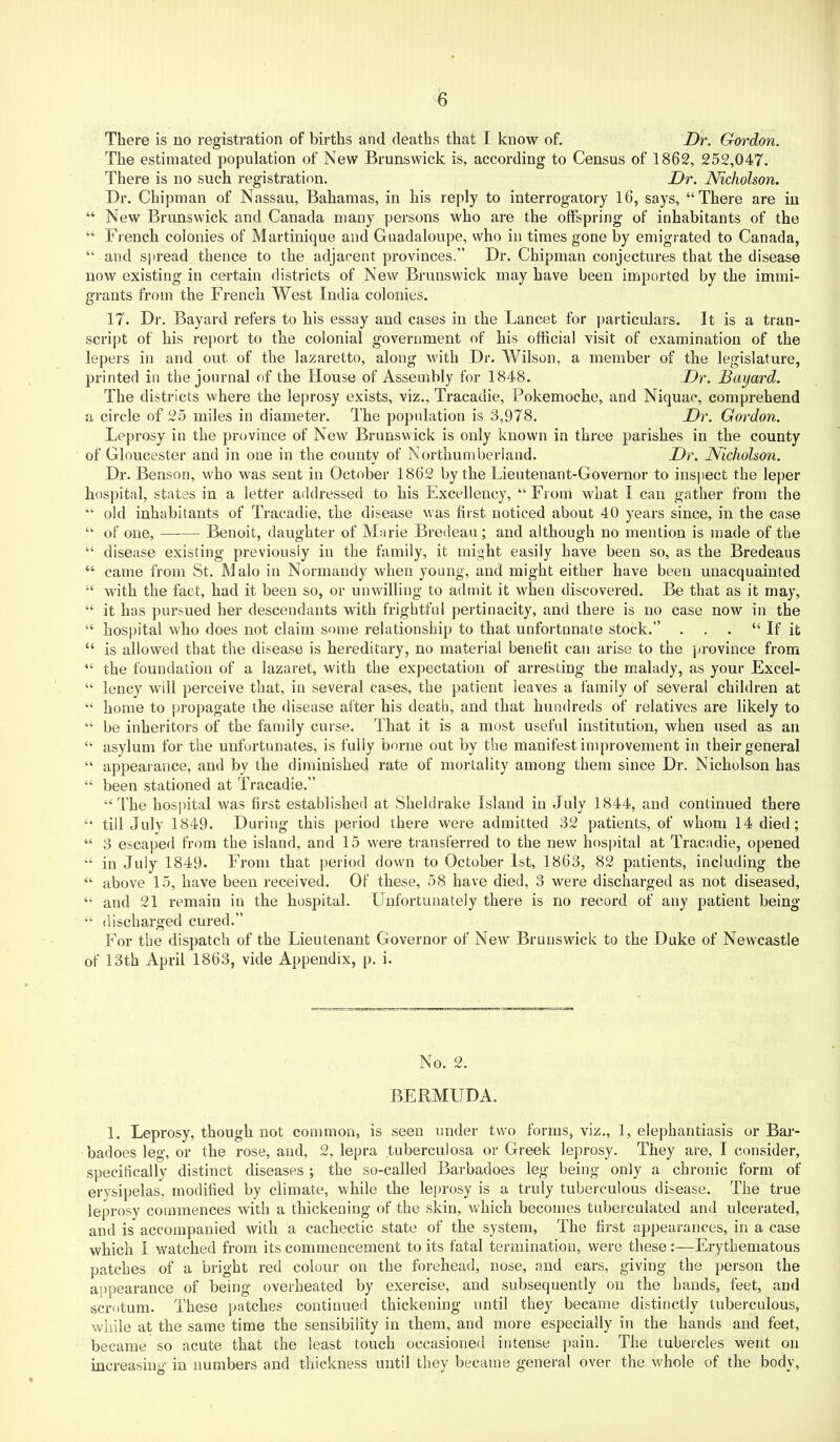 There is no registration of births and deaths that I know of. Dr. Gordon. The estimated population of New Brunswick is, according to Census of 1862, 252,047. There is no such registration. Dr. Nicholson. Dr. Chipraan of Nassau, Bahamas, in his reply to interrogatory 16, says, “There are in “ New Brunswick and Canada many persons who are the offspring of inhabitants of the “ French colonies of Martinique and Guadaloupe, who in times gone by emigrated to Canada, “ and spread thence to the adjacent provinces.” Dr. Chipman conjectures that the disease now existing in certain districts of New Brunswick may have been imported by the immi- grants from the French West India colonies. 17. Dr. Bayard refers to liis essay and cases in the Lancet for particulars. It is a tran- script of his report to the colonial government of his official visit of examination of the lepers in and out of the lazaretto, along with Dr. Wilson, a member of the legislature, printed in the journal of tbe House of Assembly for 1848. Dr. Bayard. The districts where the leprosy exists, viz., Tracadie, Pokemoche, and Niquac, comprehend a circle of 25 miles in diameter. The population is 3,978. Dr. Gordon. Leprosy in the province of New Brunswick is only known in three parishes in the county of Gloucester and in one in the county of Northumberland. Dr. Nicholson. Dr. Benson, who was sent in October 1862 by the Lieutenant-Governor to insjiect the leper hospital, states in a letter addressed to his Excellency, “From what I can gather from the “ old inhabitants of Tracadie, the disease was first noticed about 40 years since, in the case “ of one, Benoit, daughter of Marie Bredeau ; and although no mention is made of the “ disease existing previously in the family, it might easily have been so, as the Bredeaus “ came from St. Malo in Normandy when young, and might either have been unacquainted “ with the fact, had it been so, or unwilling to admit it when discovered. Be that as it may, “ it has pursued her descendants with frightful pertinacity, and there is no case now in the “ hospital who does not claim some relationship to that unfortunate stock.” . . . “ If ifc “ is allowed that the disease is hereditary, no material benefit can arise to the province from “ the foundation of a lazaret, with the expectation of arresting the malady, as your Excel- “ lency will perceive that, in several cases, the patient leaves a family of several children at “ home to propagate the disease after his death, and that hundreds of relatives are likely to “ be inheritors of the family curse. That it is a most useful institution, when used as an “ asylum for the unfortunates, is fully borne out by the manifest improvement in their general “ appearance, and by tbe diminished rate of mortality among them since Dr. Nicholson has “ been stationed at Tracadie.” “The hospital was first established at Sheldrake Island in July 1844, and continued there “ till July 1849. During this period there were admitted 32 patients, of whom 14 died; “ 3 escaped from the island, and 15 were transferred to the new hospital at Tracadie, opened “ in July 1849. From that period down to October 1st, 1863, 82 patients, including the “ above 15, have been received. Of these, 58 have died, 3 were discharged as not diseased, “ and 21 remain in the hospital. Unfortunately there is no record of any patient being “ discharged cured.” For the dispatch of the Lieutenant Governor of New Brunswick to the Duke of Newcastle of 13th April 1863, vide Appendix, p. i. No. 2. BERMUDA. 1. Leprosy, though not common, is seen under two forms, viz., 1, elephantiasis or Bar- badoes leg, or the rose, and, 2, lepra tuberculosa or Greek leprosy. They are, I consider, specifically distinct diseases ; the so-called Barbadoes leg being only a chronic form of erysipelas, modified by climate, while the leprosy is a truly tuberculous disease. The true leprosy commences with a thickening of the skin, which becomes tuberculated and ulcerated, and is accompanied with a cachectic state of the system. The first appearances, in a case which I watched from its commencement to its fatal termination, were these:—Erythematous patches of a bright red colour on the forehead, nose, and ears, giving the person the appearance of being overheated by exercise, and subsequently on the hands, feet, and scrotum. These patches continued thickening until they became distinctly tuberculous, while at the same time the sensibility in them, and more especially in the hands and feet, became so acute that the least touch occasioned intense pain. The tubercles went on increasing in numbers and thickness until they became general over the whole of the body.