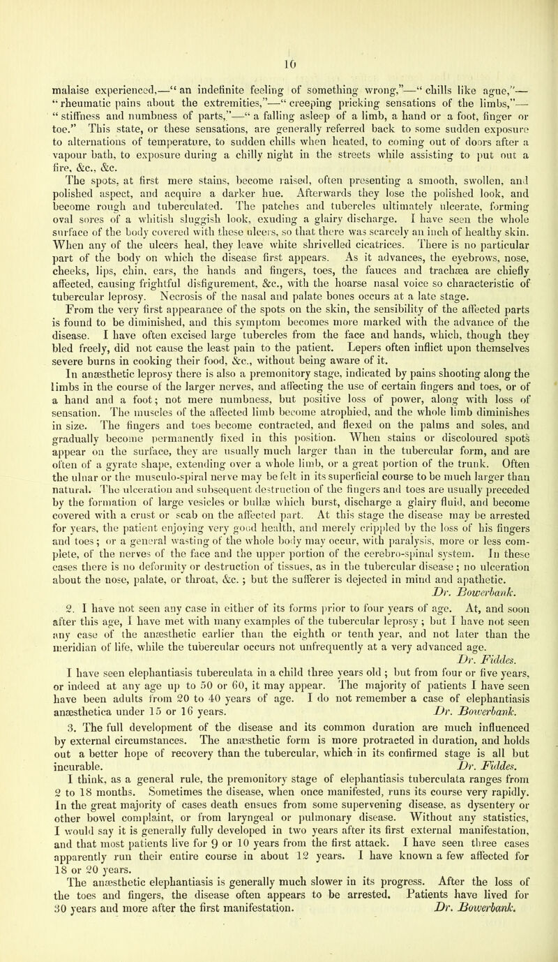 malaise experienced,—“ an indefinite feeling of something wrong,”—“ chills like ague,'— “ rheumatic pains about the extremities,”—“ creeping pricking sensations of the limbs,”— “ stiffness and numbness of parts,”—“ a falling asleep of a limb, a hand or a foot, finger or toe.” This state, or these sensations, are generally referred back to some sudden exposure to alternations of temperature, to sudden chills when heated, to coming out of doors after a vapour bath, to e.vposure during a chilly night in the streets while assisting to put out a fire, &c., &c. The spots, at first mere stains, become raised, often presenting a smooth, swollen, and polished aspect, and acquire a darker hue. Afterwards they lose the polished look, and become rough and tuberculated. The patches and tubercles ultimately ulcerate, forming oval sores of a whitish sluggish look, exuding a glairy discharge. I have seen the whole surface of the body covered with these ulcers, so that there was scarcely an inch of healthy skin. When any of the ulcers heal, they leave white shrivelled cicatrices. There is no particular part of the body on which the disease first appears. As it advances, the eyebrows, nose, cheeks, lips, chin, ears, the hands and fingers, toes, the fauces and tracheea are chiefly affected, causing frightful disfigurement, &c., with the hoarse nasal voice so characteristic of tubercular leprosy. Necrosis of the nasal and palate bones occurs at a late stage. From the very first appearance of the spots on the skin, the sensibility of the affected parts is found to be diminished, and this symptom becomes more marked with the advance of the disease. I have often excised large tubercles from the face and hands, which, though they bled freely, did not cause the least pain to the patient. Lepers often inflict upon themselves severe burns in cooking their food, &c., without being aware of it. In ansesthetic leprosy there is also a premonitory stage, indicated by pains shooting along the limbs in the course of the larger nerves, and atfecting the use of certain fingers and toes, or of a hand and a foot; not mere numbness, but positive loss of power, along with loss of sensation. The muscles of the affected limb become atrophied, and the whole limb diminishes in size. The fingers and toes become contracted, and flexed on the palms and soles, and gradually become permanently fi.xed in this position. When stains or discoloured spots appear on the surface, they are usually much larger than in the tubercular form, and are often of a gyrate shape, extending over a whole limb, or a great portion of the trunk. Often the ulnar or the musculo-spiral nerve may be felt in its superflcial course to be much larger than natural. The ulceration and subsequent destruction of the fingers and toes are usually preceded by the formation of large vesicles or bullae which burst, discharge a glairy fluid, and become covered with a crust or scab on the affected part. At this stage the disease may be arrested for years, the patient enjoying very good health, and merely crip[)led by the loss of his fingers and toes ; or a general wasting of the whole body may occur, with paralysis, more or less com- plete, of the nerves of the face and the upper portion of the cerebro-spinal system. In these cases there is no deformity or destruction of tissues, as in the tubercular disease; no ulceration about the nose, palate, or throat, &c.; but the sufferer is dejected in mind and apathetic. Dr. Bowerhank. 2. I have not seen any case in either of its forms jirior to four years of age. At, and soon after this age, I have met with many examples of the tubercular leprosy; but I have not seen any case of the ansesthetic earlier than the eighth or tenth year, and not later than the meridian of life, while the tubercular occurs not unfrequently at a very advanced age. Dr. Fiddes. I have seen elephantiasis tuberculata in a child three years old ; but from four or five years, or indeed at any age up to 50 or 60, it may appear. The majority of patients I have seen have been adults from 20 to 40 years of age. I do not remember a case of elephantiasis ansesthetica under 15 or 16 years. Dr. Bowerhank. 3. The full development of the disease and its common duration are much influenced by external circumstances. The anaesthetic form is more protracted in duration, and holds out a better hope of recovery than the tubercular, which in its confirmed stage is all but incurable. Dr. Fiddes. I think, as a general rule, the premonitory stage of elephantiasis tuberculata ranges from 2 to 18 months. Sometimes the disease, when once manifested, runs its course very rapidly. In the great majority of cases death ensues from some supervening disease, as dysentery or other bowel complaint, or from laryngeal or pulmonary disease. Without any statistics, I \vould say it is generally fully developed in two years after its first external manifestation, and that most patients live for 9 or 10 years from the first attack. I have seen three cases apparently run their entire course in about 12 years. I have known a few affected for 18 or 20 years. The anmsthetic elephantiasis is generally much slower in its progress. After the loss of the toes and fingers, the disease often appears to be arrested. Patients have lived for 30 years and more after the first manifestation. Dr. Bowerhank.