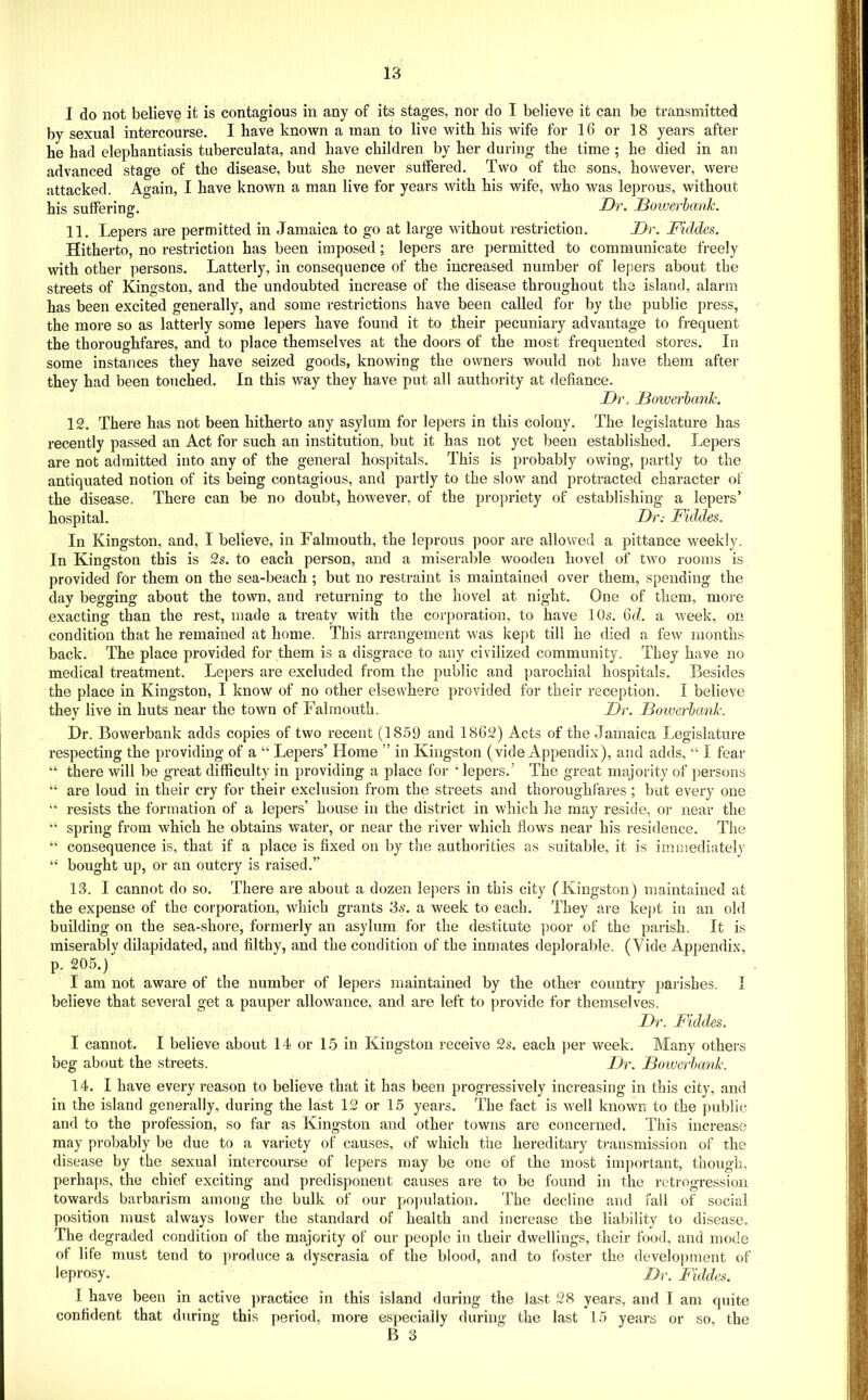 I do not believe it is contagious in any of its stages, nor do I believe it can be transmitted by sexual intercourse. I have known a man to live with his wife for 16 or 18 years after he had elephantiasis tuberculata, and have children by her during the time ; he died in an advanced stage of the disease, but she never suffered. Two of the sons, however, were attacked. Again, I have known a man live for years with his wife, who was leprous, without his suffering. Dr. Boiverhank. 11. Lepers are permitted in Jamaica to go at large without restriction. Dr. Fiddes. Hitherto, no restriction has been imposed; lepers are permitted to communicate freely with other persons. Latterly, in consequence of the increased number of lepers about the streets of Kingston, and the undoubted increase of the disease throughout the island, alarm has been excited generally, and some restrictions have been called for by the public press, the more so as latterly some lepers have found it to their pecuniary advantage to frequent the thoroughfares, and to place themselves at the doors of the most frequented stores. In some instances they have seized goods, knowing the owners would not have them after they had been touched. In this way they have put all authority at defiance. D)\ JBowerhank. 12. There has not been hitherto any asylum for lepers in this colony. The legislature has recently passed an Act for such an institution, but it has not yet been established. Lepers are not admitted into any of the general hospitals. This is probably owing, partly to the antiquated notion of its being contagious, and partly to the slow and protracted character of the disease. There can be no doubt, however, of the propriety of establishing a lepers’ hospital. Dr.- Fiddes. In Kingston, and, I believe, in Falmouth, the leprous poor are allowed a pittance weekly. In Kingston this is 2s. to each person, and a miserable wooden hovel of two rooms is provided for them on the sea-beach ; but no restraint is maintained over them, spending the day begging about the town, and returning to the hovel at night. One of them, more exacting than the rest, made a treaty with the corporation, to have 10s. 6J. a week, on condition that he remained at home. This arrangement was kept till he died a few months back. The place provided for them is a disgrace to any civilized community. They have no medical treatment. Lepers are excluded from the public and parochial hospitals. Besides the place in Kingston, I know of no other elsewhere provided for their reception. I believe they live in huts near the town of Falmouth. Dr. Bowerlank. Dr. Bowerbank adds copies of two recent (1859 and 1862) Acts of the Jamaica Legislature respecting the providing of a “ Lepers’ Home ” in Kingston (vide Appendix), and adds, “ I fear “ there will be great difficulty in providing a place for ‘ lepers.’ The great majority of persons “ are loud in their cry for their exclusion from the streets and thoroughfares ; but every one “ resists the formation of a lepers’ house in the district in which he may reside, or near the “ spring from which he obtains water, or near the river which flows near his residence. The “ consequence is, that if a place is fixed on by the authorities as suitable, it is immediately “ bought up, or an outcry is raised.” 13. I cannot do so. There are about a dozen lepers in this city (Kingston) maintained at the expense of the corporation, which grants 3^. a week to each. They are kept in an old building on the sea-shore, formerly an asylum for the destitute poor of the parish. It is miserably dilapidated, and filthy, and the condition of the inmates deplorable. (Vide Appendix, p. 205.) I am not aware of the number of lepers maintained by the other country parishes. I believe that several get a pauper allowance, and are left to provide for themselves. Dr. Fiddes. I cannot. I believe about 14 or 15 in Kingston receive 2s. each per week. Many others beg about the streets. Dr. Boiverhank. 14. I have every reason to believe that it has been progressively increasing in this city, and in the island generally, during the last 12 or 15 years. The fact is well known to the pttblic and to the profession, so far as Kingston and other towns are concerned. This increase may probably be due to a variety of causes, of which the hereditary ti-ansmission of the disease by the sexual intercourse of lepers may be one of the most important, though, perhaps, the chief exciting and predisponent causes are to be found in the retrogression towards barbarism among the bulk of our population. The decline and fall of social position must always lower the standard of health and increase the liability to disease. The degraded condition of the majjority of our people in their dwellings, their food, and mode of life must tend to produce a dyscrasia of the blood, and to foster the development of leprosy. Dr. Fiddes. I have been in active practice in this island during the last 28 years, and I am quite confident that during this period, more especially during the last 15 years or so, the B 3