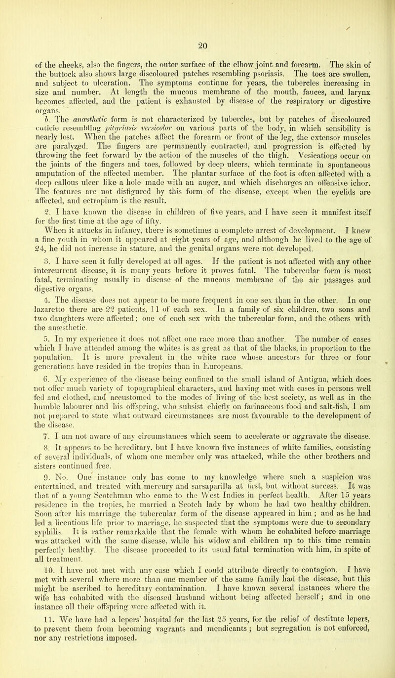 of the cheeks, also the lingers, the outer surface of the elbow joint and forearm. The skin of the buttock also shows large discoloured patches resembling psoriasis. The toes are swollen, and subject to ulceration. The symptoms continue for years, the tubercles increasing in size and number. At length the mucous membrane of the mouth, fauces, and larynx becomes affected, and the patient is exhausted by disease of the respij-atory or digestive organs. h. The anmthetic form is not characterized by tubercles, but by patches of discoloured cLitlelt; itjseiiililitjg 'piiyriasis versicolor on various parts of the body, in which sensibility is nearly lost. When the patches affect the forearm or front of the leg, the extensor muscles are paralysed. The fingers are permanently contracted, and progression is effected by throwing the feet forward by the action of the muscles of the thigh. Vesications occur on the joints of the fingers and toes, followed by deep ulcers, which terminate in spontaneous amputation of the affected member. The plantar surface of the foot is often affected with a deep callous ulcer like a hole made with an auger, and which discharges an offensive ichor. The features are not disfigured by this form of the disease, except when the eyelids are affected, and ectropium is the result. 2. I have known the disease in children of five years, and I have seen it manifest itself for the first time at the age of fifty. When it attacks in infancy, there is sometimes a complete arrest of development. I knew a fine youth in whom it appeared at eight years of age, and although he lived to the age of 24, he did not increase in stature, and the genital organs were not developed. 3. I have seen it fully developed at all ages. If the patient is not affected with any other intercurrent disease, it is many years before it proves fatal. The tubercular form is most fatal, terminating usually in disease of the mucous membrane of the air passages and digestive organs. 4. The disease does not a))pear to be more frequent in one sex than in the other. In our lazaretto there are 22 patients, 11 of each sex. In a family of six children, two sons and two daughters were affected; one of each sex with the tubercular form, and the others with the anaesthetic. 5. In my experience it does not affect one race more than another. The number of cases which I have attended among the whites is as great as that of the blacks, in proportion to the population. It is more prevalent in the white race whose ancestors for three or four generations have resided in the tropics than in Europeans. 6. ISIy experience of the disease being confined to the small island of Antigua, which does not offer much variety of topographical characters, and having met with cases in persons well fed and clothed, and accustomed to the modes of living of the best society, as well as in the humble labourer and his offspring, who subsist chiefly on farinaceous food and salt-fish, I am not ])repared to state what outward circumstances are most favourable to the development of the disease. 7. I am not aware of any circumstances which seem to accelerate or aggravate the disease. 8. It appears to be hereditary, but I have known five instances of white families, consisting of several individuals, of whom one member only was attacked, while the other brothers and sisters continued free. 9. No. One instance only has come to my knowledge where such a suspicion vvas entertained, and treated with mercury and sarsaparilla at first, but without success. It was that of a young Scotchman who came to the West Indies in perfect health. After 15 years residence in the tropics, he married a Scotch lady by whom he had two healthy children. Soon after his marriage the tubercular form of the disease appeared in him ; and as he had led a licentious life prior to marriage, he suspected that the symptoms were due to secondary syphilis. It is rather remarkable that the female with whom he cohabited before marriage was attacked with the same disease, while his widow and children up to this time remain perfectly healthy. The disease proceeded to its usual fatal termination with him, in spite of all treatment. 10. I have not met with any case which I could attribute directly to contagion. 1 have met with several where more than one member of the same family had the disease, but this might be ascribed to hereditary contamination. I have known several instances where the wife has cohabited with the diseased husband without being affected herself; and in one instance all their offspring were affected with it, 11. We have had a lepers’ hospital for the last 25 years, for the relief of destitute lepers, to prevent them from becoming vagrants and mendicants ; but segregation is not enforced, nor any restrictions imposed.