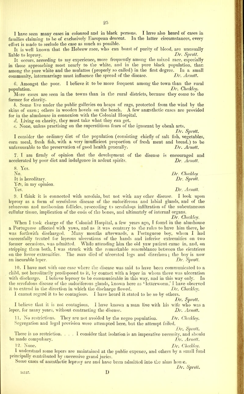 I have seen many cases in coloured and in black persons. I have also heard of cases in families claiming to be of exclusively European descent. In the latter circumstances, every effort is made to seclude the case as much as possible. It is well known that the Hebrew race, who can boast of purity of blood, are unusually liable to leprosy. Dt. Sprott. It occurs, according to my experience, more frequently among the mixed race, especially in those approaching most nearly to the white, and in the pure black population, than among the pure white and the mulattos (properly so called) in the first degree. In a small community, intermarriage must influence the spread of the disease. Dr. Arnott. 6. Amongst the poor. I believe it to be more frequent among the town than the rural population. Dr. Checkley. More cases are seen in the towns than in the rural districts, because they come to the former for charity. h. Some live under the public galleries on heaps of rags, protected from the wind by the skins of oxen; others in wooden hovels on the beach. A few ancGsthetic cases are provided for in the almshouse in connexion with the Colonial Hospital. d. Living on charity, they must take what they can get. e. None, unless practising on the superstitious fears of the ignorant by obeah arts. Dr. Sprott. I consider the ordinary diet of the population (consisting chiefly of salt fish, vegetables, corn meal, fresh fish, with a very insufficient proportion of fresh meat and bread,) to be unfavourable to the preservation of good health generally. Dr. Arnott. 7. I am firmly of opinion that the development of the disease is encouraged and accelerated by poor diet and indulgence in ardent spirits. Dr. Arnott. 8. Yes. No. Dr. ChrAlpy It is hereditary. Dr. Sprott. Y(?s, in my opinion. AYs. Dr. Arnott. 9. I think it is connected with scrofula, but not with any other disease. I look upon leprosy as a form of scrofulous disease of the sudoriferous and labial glands, and of the sebaceous and meibomian follicles, proceeding to scrofuloijs infiltration of the subcutaneous cellular tissue, implication of the ends of the bones, and ultimately of internal organs. Dr. Checkley. When I took charge of the Colonial Hospital, a few years ago, I found in the almshouse a Portuguese affected with yaws, and as it was contrary to the rules to have him there, he was forthwith discharged. Many months afterwards, a Portuguese boy, whom I had successfully treated for leprous ulcerations of the hands and inferior extremities on two former occasions, was admitted. While attending him the old yaw patient came in, and, on stripping them Ijoth, I was struck with the remarkable resemblance between the cicatrices on the lower extremities. The man died of ulcerated legs and diarrhoea ; the boy is now an incurable leper. Dr. Sprott. 10. I have met with one case Avhere the disease was said to have been communicated to a child, not hereditarily predisposed to it, by contact with a leper in whom there was ulceration with discharge. I believe leprosy to be communicable in this way, and in this way only. In the scrofulous disease of the sudoriferous glands, known here as ‘ letterworin,’ I have observed it to extend in the direction in which the discharge flowed. Dr. Checkley, 1 cannot regard it to be contagious. I have heard it stated to be so by others. Dr. Sprott. I believe that it is not contagious. I have known a man live with his wife who was a leper, for many years, without contracting the disease. Dr. Arnott. 11. No restrictions. They are not avoided by the negro ])opulatiou. Dr. Checkley. Segregation and legal provision were attempted here, but the attempt failed. Dr. Sprott. There is no restriction. ... I consider that isolation is an imperative necessity, and should be made compulsory. Dr. Arnott. 12. None. Dr. Checkley. 1 understand some lepers are maintained at the public expence, and others by a small fum ])rincipally contributed by successive grand juries. Some cases of anesthetic leprosy are and have been admitted into the alms hou.^e. Dr. Sprott. 1C157. D