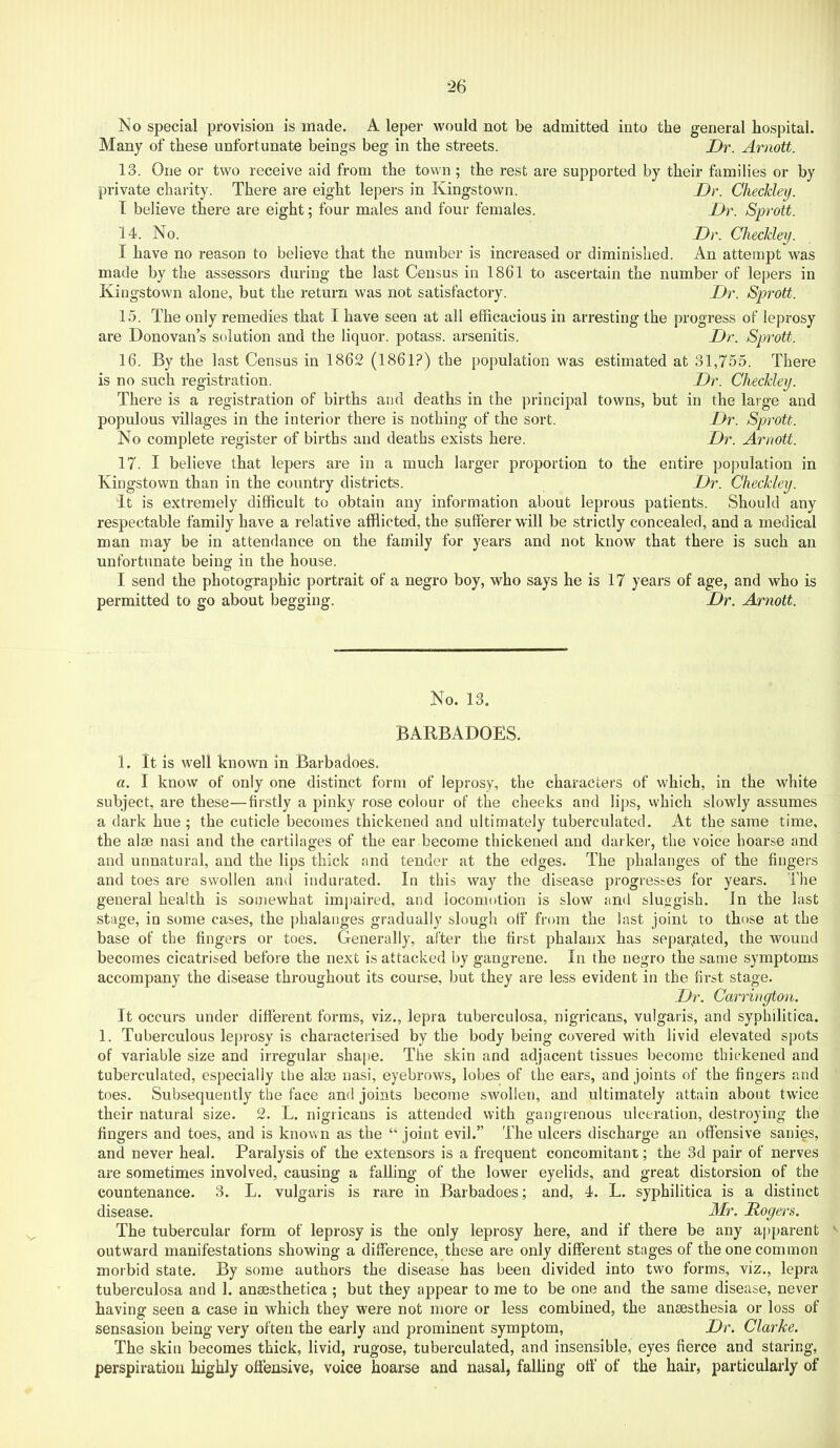 No special provision is made. A leper would not be admitted into the general hospital. Many of these unfortunate beings beg in the streets. Dr. Arnott. IS. One or two receive aid from the town; the rest are supported by their families or by private charity. There are eight lepers in Kingstown. Dr. Checkley. T believe there are eight; four males and four females. Dr. Sprott. 14. No. Dr. Checkley. I have no reason to believe that the number is increased or diminished. An attempt was made by the assessors during the last Census in 1861 to ascertain the number of lepers in Kingstown alone, but the return was not satisfactory. Dr. Sprott. 15. The only remedies that I have seen at all efficacious in arresting the progress of leprosy are Donovan’s solution and the liquor, potass, arsenitis. Dr. Sprott. 16. By the last Census in 1862 (1861?) the population was estimated at 31,755. There is no such registration. Dr. Checkley. There is a registration of births and deaths in the principal towns, but in the large and populous villages in the interior there is nothing of the sort. Dr. Sprott. No complete register of births and deaths exists here. Dr. Arnott. 17. I believe that lepers are in a much larger proportion to the entire population in Kingstown than in the country districts. Dr. Checkley. It is extremely difficult to obtain any information about leprous patients. Should any respectable family have a relative afflicted, the sufferer will be strictly concealed, and a medical man may be in attendance on the family for years and not know that there is such an unfortunate being in the house. I send the photographic portrait of a negro boy, who says he is 17 years of age, and who is permitted to go about begging. Dr. Arnott. No. 13. BARBADOES. 1. It is well known in Barbadoes. a. I know of only one distinct form of leprosy, the characters of which, in the white subject, are these—firstly a pinky rose colour of the cheeks and lips, vvhich slowly assumes a dark hue ; the cuticle becomes thickened and ultimately tuberculated. At the same time, the alae nasi and the cartilages of the ear become thickened and darker, the voice hoarse and and unnatural, and the lips thick and tender at the edges. The phalanges of the fingers and toes are swollen and indurated. In this way the disease progresses for years. The general health is somewhat impaired, and locomotion is slow and sluggish. In the last stage, in some cases, the phalanges gradually slough off from the last joint to those at the base of the fingers or toes. Generally, after the first phalanx has separated, the wound becomes cicatrised before the next is attacked by gangrene. In the negro the same symptoms accompany the disease throughout its course, but they are less evident in the first stage. Dr. Carrington. It occurs under different forms, viz., lepra tuberculosa, nigricans, vulgaris, and syphilitica. 1. Tuberculous leprosy is characterised by the body being covered with livid elevated spots of variable size and irregular shape. The skin and adjacent tissues become thickened and tuberculated, especially the alee nasi, eyebrows, lobes of the ears, and joints of the fingers and toes. Subsequently the face and joints become swollen, and ultimately attain about twice their natural size. 2. L. nigricans is attended with gangrenous ulceration, destroying the fingers and toes, and is known as the “ joint evil.” The ulcers discharge an offensive sanies, and never heal. Paralysis of the extensors is a frequent concomitant; the 3d pair of nerves are sometimes involved, causing a falling of the lower eyelids, and great distorsion of the countenance. 3. L. vulgaris is rare in Barbadoes; and, 4. L. syphilitica is a distinct disease. Mr. Rogers. The tubercular form of leprosy is the only leprosy here, and if there be any apparent ^ outward manifestations showing a difference, these are only different stages of the one common morbid state. By some authors the disease has been divided into two forms, viz., lepra tuberculosa and 1. ansesthetica ; but they appear to me to be one and the same disease, never having seen a case in which they were not more or less combined, the anaesthesia or loss of sensasion being very often the early and prominent symptom, Dr. Clarke. The skin becomes thick, livid, rugose, tuberculated, and insensible, eyes fierce and staring, perspiration highly offensive, voice hoarse and nasal, falling off' of the hair, particularly of
