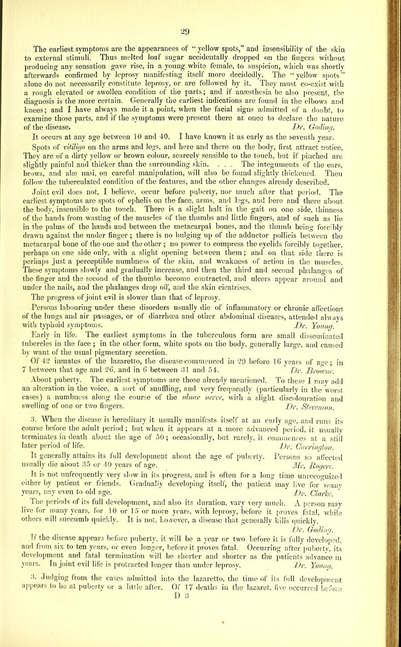 ■29 The earliest symptoms are the appearauces of “ yellow spots,” and insensibility of the skin to external stimuli. Thus melted loaf sugar accidentally dropped on the fingers without producing any sensation gave rise, in a young white female, to suspicion, which was shortly afterwards confirmed by leprosy manifesting itself more decidedly. The “ yellow spots ” alone do not necessarily constitute leprosy, or are followed by it. They must co-exist with a rough elevated or sv/ollen condition of the parts; and if anaesthesia be also j)resent, the diagnosis is the more certain. Generally the earliest indications are found in the elbows and knees; and I have always made it a point, when the facial signs admitted of a doubt, to examine those parts, and if the symptoms were present there at once to declare the nature of the disease. Dr. Goding. It occurs at any age between 10 and 40. I have known it as early as the seventh year. Spots of vitiligo on the arms and legs, and here and there on the body, first attract notice. They are of a dirty yellow or brown colour, scarcely sensible to the touch, but if j)inched are slightly painful and thicker than the surrounding skin. . . . The integuments of the ears, brows, and alte nasi, on careful manipulation, will also bo found slightly thickened. Then follow the tuberculated condition of the features, and the other changes already described. Joint evil does not, I believe, occur before pqberty, nor much after that j^eriod. The earliest symptoms are spots of ephelis on the face, arms, and legs, and hero and there about the body, insensible to the touch. There is a slight halt in the gait on one side, thinness of the hands from wasting of the muscles of the thumbs and little fingers, and of such as lie in the palms of the hands and between the metacarpal bones, and the thumb being forcibly drawn against the under finger ; there is no bulging up of the adductor pollicis between the metacarpal bone of the one and the other ; no power to comjiress the eyelids forcibly together, perhaps on one side only, with a slight opening between them; and on that side there is perhaps just a perceptible numbness of the skin, and weakness of action in the muscles. These synii)toms slowly and gradually increase, and then the third and second phalanges of the finger and the second of the thumbs become contracted, and ulcers appear around and under the nails, and the phalanges drop ofl', and the skin cicatrises. The progress of joint evil is slower than that of leprosy. Persons labouring under these disorders usually die of infiammatory or chronic affections of the lungs and air passages, or of diarrhoea and other abdominal diseases, attended always with typhoid symptoms. Dr. Youna. Early in life. The earliest symptoms in the tuberculous form are small disseminated tubercles in the face ; in the other form, white spots on the body, generally large, and caused by want of the usual pigmentary secretion. Of 42 inmates of the lazaretto, the disease commenced in 29 before 16 years of ao-e; in 7 between that age and 26, and in 6 between 31 and 54. Dr. Browne. About puberty. The earliest symptoms are those already mentioned. To these I may add an alteration in the voice, a sort of snuffling, and very frequently (particularly in the worst cases) a numbness along the course of the ulnar nerve, with a slight discolouration and swelling of one or two fingers. Dr. Stevenson. 3. When the disease is hereditary it usually manifests itself at an early age, and runs its course before the adult period ; but when it appears at a more advanced peri(;d, it usually terminates ill death about the age of 50; occasionally, but rarely, it commenres at a stiil later period of life.  JJr. Carrington. It generally attains its full development about the age of puberty. Persons so adected usually die about 35 or 40 years of age. J/r. Rogers. It is not unfrequently very slow in its progress, and is often for a long time unrecoo-uized either by patient or friends. Gradually developing itself, the patient may live for inanv years, nay even to old age.  ]Jr. Clarke. The periods of its full development, and also its duration, vary very much. A person may live for many years, for 10 or 15 or more years, with leprosy, before it [iroves fatal, ivlnfe others will succumb quickly. It is not, l.owever, a disease that generally kills (|uickly. Dr. Goding. If the disease appears before puberty, it will be a year or two before it is fully develo|>ed, and from six to ten years, or even longer, before it ]iroves fatal. Occurring after ])ubertv, its development and fatal termination will be shorter and shorter as the jiatients advance in years. In joint evil life is protracted longer than under le})rosy. Dr. Youwi. 3. Judging from the cases admitted into the lazaretto, the time of its full development appears to be at pubeitv or a little after. Of 17 deaths in the lazaret, five occurred bemre