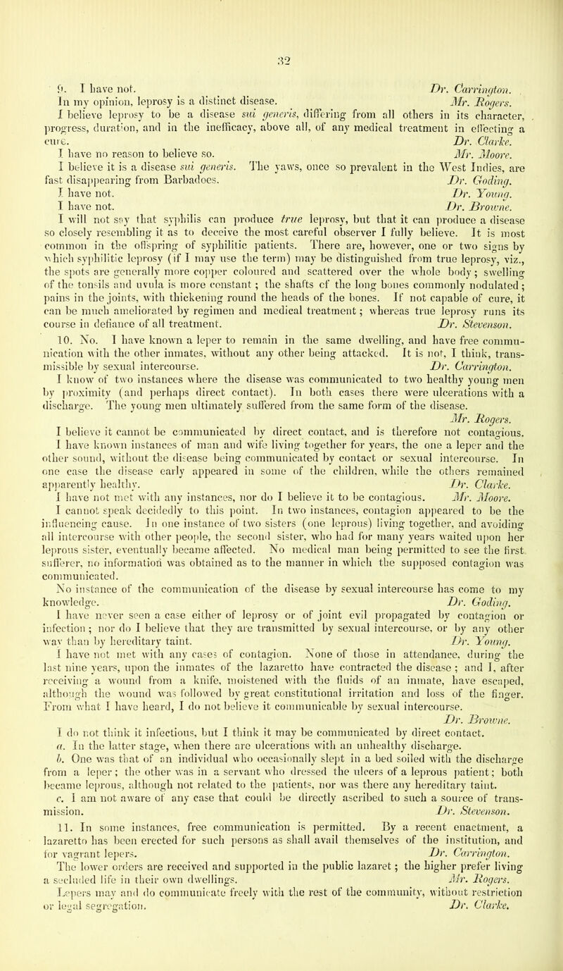 ;V2 fi. I have nof. in my opinion, leprosy is a distinct disease. I believe leprosy to be a disease sid generis, differinff from all Dr. Carnngton. Mr. .Rogers. others in its character, progress, duration, and in the inefficacy, above all, of any medical treatment in ehectinf*' a Dr. Clarice. Mr. Moore. The yaws, once so prevalent in the West Indies, are Dr. Coding. Dr. Young. Dr. Browne. leprosy, but that it can produce a disease cure. I have no reason to believe so. I believe it is a disease sui generis. fast disappearing from Barbadoes. I have not. I have not. I will not say that syphilis can produce true so closely resembling it as to deceive the most careful observer I fully believe. It is most common in the otispring of syphilitic patients. There are, however, one or two signs by vTiich syphilitic leprosy (if I may use the term) may be distinguished from true leprosy, viz., the spots are generally more copper coloured and scattered over the whole body; swelling of the tonsils and uvula is more constant; the shafts cf the long bones commonly nodulated; pains in the joints, with thickening round the heads of the bones. If not capable of cure, it can be much ameliorated by regimen and medical treatment; whereas true leprosy runs its course in defiance of all treatment. Dr. Stevenson. 10. No. I have known a leper to remain in the same dwelling, and have free commu- nication with the other inmates, without any other being attacked. It is not, I think, trans- missible by sexual intercourse. Dr. Carrington. I know of two instances where the disease was communicated to two healthy young men by proximity (and perhaps direct contact). In both cases there were ulcerations with a discharge. The young men ultimately suffered from the same form of the disease. Mr. Rogers. I believe it cannot be communicated by direct contact, and is therefore not contagious. I have known instances of man and wife living together for years, the one a leper and the other sound, without the disease being communicated by contact or sexual intercourse. In one case the disease early appeared in some of the children, while the others remained ap])arently healthy. Dr. Clarke. I have not met with any instances, nor do I believe it to be contagious. Mr. Moore. I cannot speak decidedly to this point. In two instances, contagion aj>peared to be the intluencing cause. In one instance of tw'o sisters (one leprous) living together, and avoiding all intercourse with other people, the second sister, who had for many years waited ujmn her lej)rous sister, eventually became affected. No medical man being permitted to see the first sufferer, no information was obtained as to the manner in which the supposed contagion was communicated. No instance of the communication of the disease by sexual intercourse has come to my knowledge. Dr. Coding. 1 have never seen a case either of leprosy or of joint evil i)ropagated by contagion or infection ; nor do I believe that they are transmitted by sexual intercourse, or by any other way than Ijy hereditary taint. Dr. Yoking. I have not met with any cases of contagion. None of those in attendance, during the last nine years, upon the inmates of the lazaretto have contracted the disease ; and I, after receiving a wound from a knife, moistened with the fluids of an inmate, have escaped, althouo-h the wound was followed bv great constitutional in-itation and loss of the firmer. From what I have heard, I do not believe it communicable by sexual intercourse. Dr. Browne. I do not think it infectious, but I think it may be communicated by direct contact. a. In the latter stage, when there are ulcerations with an unhealthy discharge. 1). One was that of an individual who occasionally slejrt in a bed soiled with the discharge from a leper; the other was in a servant w'ho dressed the ulcers of a leprous patient; both became leprous, although not related to the patients, nor was there any hereditary taint. c. I am not aware of any case that could be directly ascribed to such a source of trans- mission. Dr. Stevenson. 11. In some instances, free communication is permitted. By a recent enactment, a lazaretto has been erected for such persons as shall avail themselves of the institution, and for vagrant lej)ers. Dr. Carrington. The lower orders are received and supported in the public lazaret; the higher prefer living a secluded life in their own dwellings. Mr. Rogers. Lepers may and do communicate freely with the rest of the community, without restriction or legal segregation. Dr. Clarke.