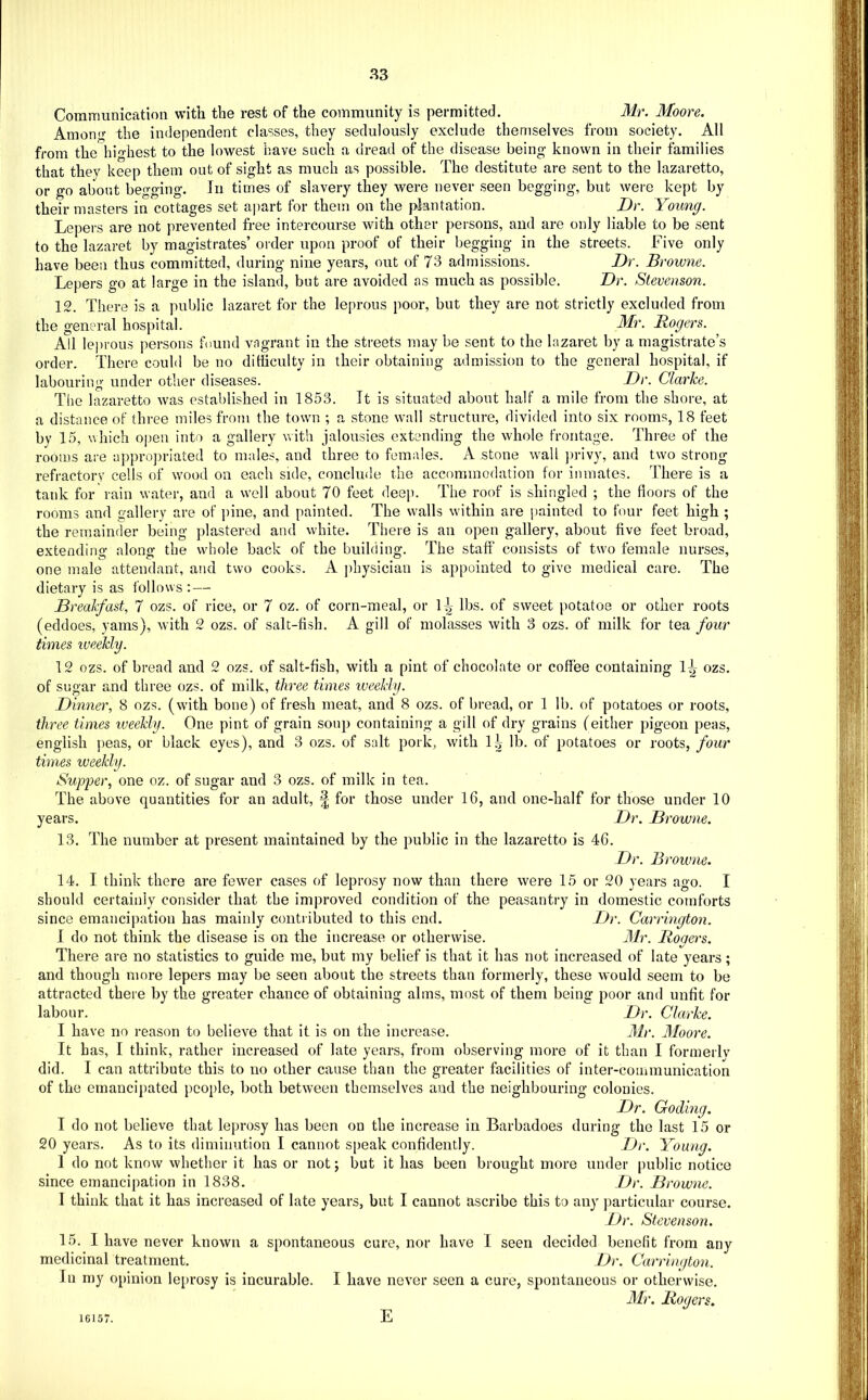 Communication with the rest of the community is permitted. Mr. Moore, Amonf? the independent classes, they sedulously exclude themselves from society. All from the hio-hest to the lowest have such a dread of the disease being known in their families that they keep them out of sight as much as possible. The destitute are sent to the lazaretto, or go about begging. In times of slavery they were never seen begging, but were kept by their masters in cottages set ajiart for them on the plantation. Dr. Young. Lepers are not prevented free intercourse with other persons, and are only liable to be sent to the lazaret by magistrates’ order upon proof of their begging in the streets. Five only have been thus committed, during nine years, out of 73 admissions. Dr. Browne. Lepers go at large in the island, but are avoided as much as possible. Dr. Stevenson. 12. There is a public lazaret for the leprous poor, but they are not strictly excluded from the general hospital. Mr. Rogers. All leprous persons found vagrant in the streets may be sent to the lazaret by a magistrate’s order. There could be no difficulty in their obtaining admission to the general hospital, if labouring under other diseases. Dr. Clarice. The lazaretto was established in 1853. It is situated about half a mile from the shore, at a distance of three miles from the town ; a stone wall structure, divided into six rooms, 18 feet by 15, vhich oj)eu into a gallery with jalousies extending the whole frontage. Three of the rooms are appro])riated to males, and three to females. A stone wall ]>rivy, and two strong refractory cells of wood on each side, conclude the accommodation for inmates. There is a tank for rain water, and a well about 70 feet deeji. The roof is shingled ; the floors of the rooms and gallery are of pine, and painted. The walls within are painted to four feet high ; the remainder being plastered and white. There is an open gallery, about five feet broad, extending along the whole back of the building. The staff consists of two female nurses, one male attendant, and two cooks. A jihysician is appointed to give medical care. The dietary is as follows : — Breakfast, 7 ozs. of rice, or 7 oz. of corn-meal, or 1^- lbs. of sweet potatoe or other roots (eddoes, yams), with 2 ozs. of salt-fish. A gill of molasses with 3 ozs. of milk for tea four times iveekly. 12 ozs. of bread and 2 ozs. of salt-fish, with a pint of chocolate or coffee containing ozs. of sugar and three ozs. of milk, three times iveekhj. Dinner, 8 ozs. (with bone) of fresh meat, and 8 ozs. of bread, or 1 lb. of potatoes or roots, three times iveekly. One pint of grain soup containing a gill of dry grains (either pigeon peas, english peas, or black eyes), and 3 ozs. of salt pork, with l.(- lb. of potatoes or roots, four times weekly. Supper, one oz. of sugar and 3 ozs. of milk in tea. The above quantities for an adult, £ for those under 16, and one-half for those under 10 years. Dr. Browne. 13. The number at present maintained by the public in the lazaretto is 46. Dr. Browne. 14. I think there are fewer cases of leprosy now than there were 15 or 20 years ago. I should certainly consider that the improved condition of the peasantry in domestic comforts since emancipation has mainly contributed to this end. Dr. Carrington. 1 do not think the disease is on the increase or otherwise. Mr. Rogers. There are no statistics to guide me, but my belief is that it has not increased of late years; and though more lepers may be seen about the streets than formerly, these would seem to be attracted there by the greater chance of obtaining alms, most of them being poor and unfit for labour. Dr. Clarke. I have no reason to believe that it is on the increase. Mr. Moore. It has, I think, rather increased of late years, from observing more of it than I formerlv did. I can attribute this to no other cause than the greater facilities of inter-communication of the emancipated people, both between themselves and the neighbouring colonies. Dr. Coding. I do not believe that lepro.sy has been on the increase in Barbadoes during the last 15 or 20 years. As to its diminution I cannot speak confidently. Dr. Young. 1 do not know whether it has or not; but it has been brought more under public notice since emancipation in 1838. Dr. Browne. I think that it has increased of late years, but I cannot ascribe this to any particular course. Dr. Stevenson. 15. I have never known a spontaneous cure, nor have I seen decided benefit from any medicinal treatment. Dr. Carrington. In my opinion leprosy is incurable. I have never seen a cure, spontaneous or otherwise. Mr. Rogers. 16157. E