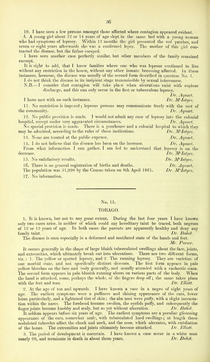 10. I have seen a few persons amongst those affected where contagion appeared evident. h. A yonng girl about 12 or 14 years of age slept in the same bed with a young woman who had symptoms of leprosy. Within 12 months the girl presented the red patches, and seven or eight years afterwards she was a confirmed leper. The mother of this girl con- tracted the disease, but the father escaped. I have seen another case perfectly similar, but other members of the family remained exempt. It is right to add, that I know families where one who was leprous continued to live without any restriction in the house, without any other inmate becoming affected, in these instances, however, the disease was usually of the second form described in ([uestion No. 1. I do not think the disease in its incipient stage transmissible by sexual intercourse. N.B.—I consider that contagion will take place when ulcerations exist with copious discharge, and this can only occur in the first or tuberculous leprosy. iJr. Aqiiart. 1 have met with no such instances. Dr. MDntyre. 11. No restriction is imposed ; leprous persons may comrimnicate freely with the rest of the community. Dr. Aquart. 12. No public provision is made. I would not admit any case of leprosy into the colonial hospital, except under very aggravated circumstances. Dr. AqvaH. No special ])rovision is made. There is a poorhouse and a colonial hospital to which they Dr. MDntyre. Dr. Aquart. may be admitted, according to the rules of those institutions 13. None are treated at the public expense. 14. I do not believe that the disease has been on the increase. From what information I can gather, I am led to understand decrease. 15. No satisfactory results. 16. There is no general registration of births and deaths. The population was 31,990 by the Census taken on 8th April 1861. 17. No information. Dr. Aquart. that leprosy is on the Dr. MDntyre. Dr. MDntyre. Dr. Aquart. Dr. McIntyre. No. 15. TOBAGO. 1. It is known, but not to any great extent. During the last four years I have known only two cases arise, in neither of which could any hereditary taint be traced, both negroes of 12 or 13 years of age. In both cases the parents are apparently healthy and deny any family taint. Dr. Buhot. The disease is seen especially in a deformed and mutilated state of the hands and feet. Mr. Purser. It occurs generally in the shape of large bluish tuberculated swellings about the face, joints, and extremities, which ultimately break out into ulcerations. There are two different forms, viz. : 1. The yellow or sj)otted leprosy, and 2. The running leprosy. They are varieties of one morbid state, and not specifically distinct diseases. The first form appears in pale yellow blotches on the face and body generally, and usually attended with a cachectic state. The second form appears in pale blueish running ulcers on various parts of the body. When the hand is attacked, some, perhaps the whole, of the fingers drop off; the same takes place with the feet and toes. Dr. Elliott. 2. At the age of ten and upwards. I have known a case in a negro of eight years of age. The earliest symptoms were a puffiness and shining appearance of the ears, lower lobes particularly, and a lightened tint of skin ; the alas nasi were puffy, with a slight incrusta- tion within the nares. The forehead became swollen, the eyelids puffy, and subsequently the finger joints became knobby and scaly, but as yet without ulceration. Dr. Buhot. It seldom appears before six years of age. The earliest symptoms are a peculiar glistening appearance of the ears, somewhat scaly, with tuberculated hard swellings; at length these nodulated tubercles affect the cheek and neck, and the nose, which ulcerates, with exfoliation of the bones. The extremities and joints ultimately become attacked. Dr. Elliott. 3. The period of development is uncertain. I have known a case occur in a white man nearly 60, and terminate in death in about three years. Dr. Buhot.