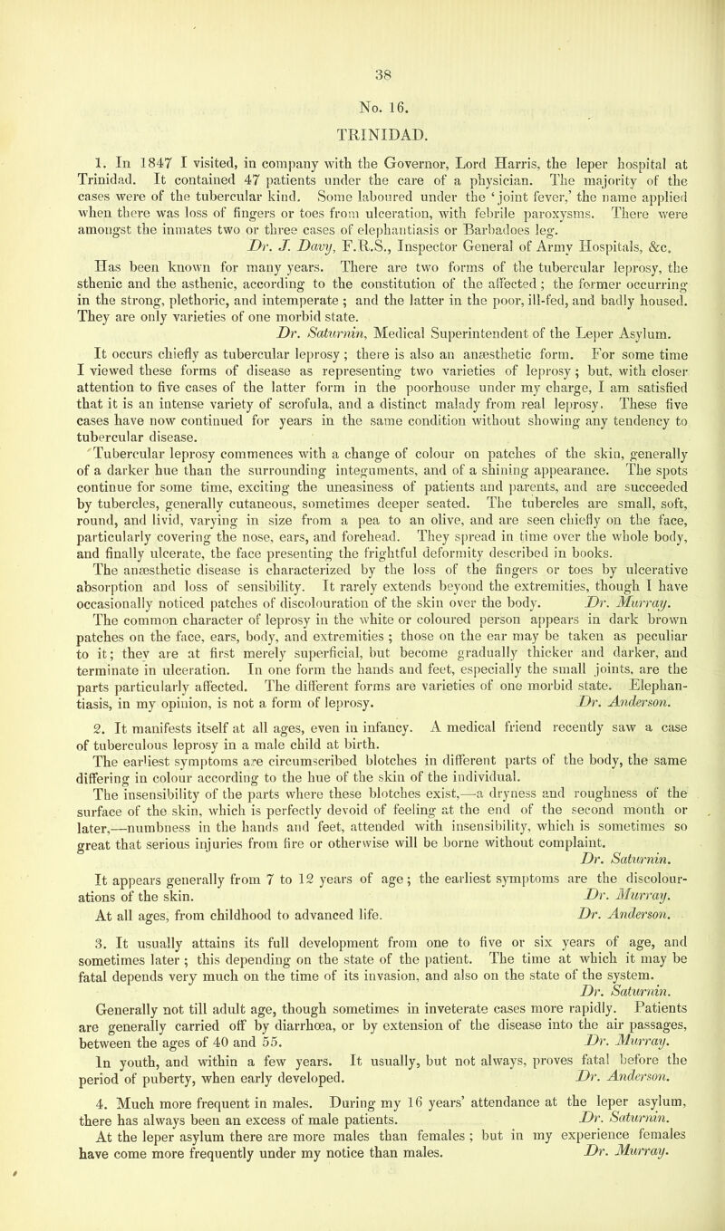 No. 16. TRINIDAD. 1. In 1847 I visited, in company with the Governor, Lord Harris, the leper hospital at Trinidad. It contained 47 patients under the care of a physician. The majority of the cases were of the tubercular kind. Some laboured under the ‘ joint fever,’ the name applied when there was loss of fingers or toes from ulceration, with febrile paroxysms. There were amongst the inmates two or three cases of elephantiasis or Barbadoes leg. Dr, J. Davy, F.R.S,, Inspector General of Army Hospitals, &c. Has been known for many years. There are two forms of the tubercular leprosy, the sthenic and the asthenic, according to the constitution of the affected ; the former occurring in the strong, plethoric, and intemperate ; and the latter in the poor, ill-fed, and badly housed. They are only varieties of one morbid state. Dr. Saturnin, Medical Superintendent of the Leper Asylum. It occurs chiefly as tubercular leprosy ; there is also an anaesthetic form. For some time I viewed these forms of disease as representing two varieties of leprosy; but, with closer attention to five cases of the latter form in the poorhouse under my charge, I am satisfied that it is an intense variety of scrofula, and a distinct malady from real leprosy. These five cases have now continued for years in the same condition without showing any tendency to tubercular disease. Tubercular leprosy commences with a change of colour on patches of the skin, generally of a darker hue than the surrounding integuments, and of a shining appearance. The spots continue for some time, exciting the uneasiness of patients and parents, and are succeeded by tubercles, generally cutaneous, sometimes deeper seated. The tubercles are small, soft, round, and livid, varying in size from a pea to an olive, and are seen chiefly on the face, particularly covering the nose, ears, and forehead. They spread in time over the whole body, and finally ulcerate, the face presenting the frightful deformity described in books. The anaesthetic disease is characterized by the loss of the fingers or toes by ulcerative absorption and loss of sensibility. It rarely extends beyond the extremities, though 1 have occasionally noticed patches of discolouration of the skin over the body. Dr. Murray. The common character of leprosy in the white or coloured person appears in dark brown patches on the face, ears, body, and extremities ; those on the ear may be taken as peculiar to it; thev are at first merely superficial, but become gradually thicker and darker, and terminate in ulceration. In one form the hands and feet, especially the small joints, are the parts particularly affected. The different forms are varieties of one morbid state. Elephan- tiasis, in my opinion, is not a form of leprosy. Dr. Anderson. 2. It manifests itself at all ages, even in infancy. A medical friend recently saw a case of tuberculous leprosy in a male child at birth. The earliest symptoms are circumscribed blotches in different parts of the body, the same differing in colour according to the hue of the skin of the individual. The insensibility of the parts where these blotches exist,—-a dryness and roughness of the surface of the skin, which is perfectly devoid of feeling at the end of the second month or later,—numbness in the hands and feet, attended with insensibility, which is sometimes so great that serious injuries from fire or otherwise will be borne without complaint. Dr. Saturnin. It appears generally from 7 to 12 years of age; the earliest symptoms are the discolour- ations of the skin. Dr. Murray. At all ages, from childhood to advanced life. Dr. Anderson, 3. It usually attains its full development from one to five or six years of age, and sometimes later ; this depending on the state of the patient. The time at which it may be fatal depends very much on the time of its invasion, and also on the state of the system. Dr. Saturnin. Generally not till adult age, though sometimes in inveterate cases more rapidly. Patients are generally carried off by diarrhoea, or by extension of the disease into the air passages, between the ages of 40 and 55. Dr. Murray. In youth, and within a few years. It usually, but not always, proves fatal before the period of puberty, when early developed. Dr. Anderson. 4. Much more frequent in males. During my 16 years’ attendance at the leper asylum, there has always been an excess of male patients. Dr. Saturnin. At the leper asylum there are more males than females ; but in my experience females have come more frequently under ray notice than males. Dr. Murray.