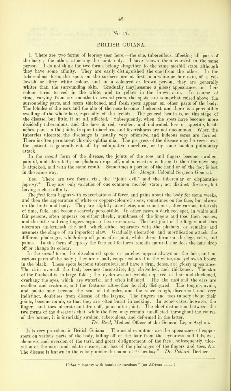 No. 17. BRITISH GUIANA. 1. There are two forms of leprosy seen here,—the one, tuberculous, affecting all parts of the body ; the other, attacking the joints only. I have known them co-exist in the same person. I do not think the two forms belong altogether to the same morbid state, although they have some affinity. They are easily distinguished the one from the other. In the tuberculous form, the spots on the surfaces are at first, in a white or fair skin, of a yel- lowish or dirty white colour, and in a coloured or brown person, they are generally whiter than the surrounding skin. Gradually they^assume a glossy appearance, and their colour turns to red in the white, and to yellow in the brown skin. In course of time, varying from six months to several years, the spots are somewhat raised above the surrounding parts, and seem thickened, and fresh spots appear on other parts of the body. The lobules of the ears and the alee of the nose become thickened, and there is a perceptible swelling of the whole face, especially of the eyelids. The general health is, at this stage of the disease, but little, if at all, affected. Subsequently, when the spots have become more decidedly tuberculous, and the face is red, swollen, and indurated, loss of appetite, head- aches, pains in the joints, frequent diarrhoea, and feverishness are not uncommon. When the tubercles ulcerate, the discharge is usually very offensive, and hideous sores are formed There is often permanent chronic ophthalmia. The progress of the disease may be very slow; the patient is generally cut off by colliquative diarrhoea, or by some sudden pulmonary attack. In the second form of the disease, the joints of the toes and fingers become swollen, painful, and ulcerated ; one phalanx drops off, and a cicatrix is formed ; then the next one is attacked, and with the same result. Sometimes a portion of the hand or of the foot is lost in the same way. Dr. Mangel, Colonial Surgeon General. Yes. There are two forms, viz., the “joint evil,” and the tubercular or elephantine leprosy.*^ They are only varieties of one common morbid state ; not distinct diseases, but having a close affinity. The form begins with exacerbations of fever, and pains about the body for some weeks, and then the appearance of white or copper-coloured spots, sometimes on the face, but always on the limbs and body. They are slightly anaesthetic, and sometimes, after various intervals of time, fade, and become scarcely perceptible. In other cases, a dark red spot, in white and fair persons, often appears on either cheek; numbness of the fingers and toes then ensues, and the little and ring fingers begin to flex or contort. The first joint of the fingers and toes ulcerates underneath the nail, which either separates with the phalanx, or remains and assumes the shape of an imperfect claw. Gradually ulceration and mortification attack the different phalanges, which drop off joint after joint, while ulcers form on the legs, soles, and palms. In this form of leprosy the face and features remain natural, nor does the hair drop off or change its colour. In the second form, the discoloured spots or patches appear always on the face, and on various parts of the body ; they are usually copper coloured in the white, and yellowish brown in the black. These spots become tuberculous, and have a firm, dense, and glossy appearance. The skin over all the body becomes insensitive, dry, shrivelled, and thickened. The skin of the forehead is in large folds; the eyebrows and eyelids, deprived of hair and thickened, overhang the eyes, which are waterish, and often inflamed. The aim nasi and the ears are swollen and scabrous, and the features altogether horribly disfigured. The tongue, uvula, and palate may become the seat of tubercles, and the voice rough, discordant, and very indistinct, doubtless from disease of the larynx. The fingers and toes tumefy about their joints, become numb, so that they are often burnt in cooking. In some cases, however, the fingers and toes ulcerate and drop off, joint after joint. The chief distinction between the two forms of the disease is that, while the face may remain unaffected throughout the course of the former, it is invariably swollen, tuberculous, and deformed in the latter. Dr. Reed, Medical Officer of the General Leper Asylum. It is very prevalent in British Guiana. The usual symptoms are the appearance of copper spots on various parts of the body, falling off of the hair from the eyebrows and lids, &c., chemosis and eversion of the tarsi, and great disfigurement of the face ; subsequently, ulce- ration of the nares and palate ensues, and loss of the phalanges of the fingers and toes, &c. The disease is known in the colony under the name of “ Cocubay.” Dr. Pollard, Berbice. Vulqo “ leprosy with bumbs or cacoba® ” (an African name.)