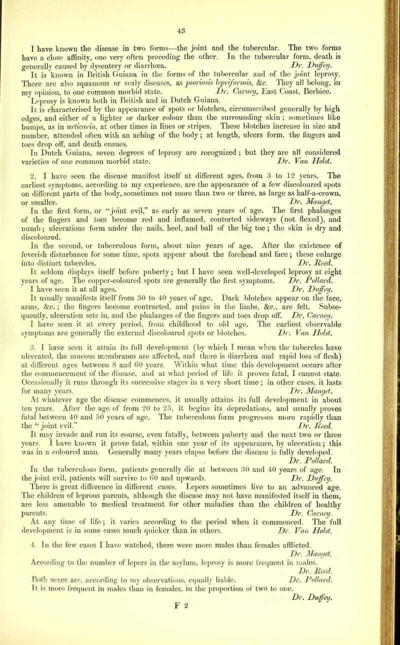 I have known the disease in two forms—the joint and the tubercular. The two forms have a close affinity, one very often preceding the other. In the tubercular form, death is generally caused by dysentery or diarrhoea. Dr. Duffey, It is known in British Guiana in the forms of the tubercular and of the joint leprosy. There are also squamous or scaly diseases, as psoriasis lepriformis, &c. They all belong, in my opinion, to one common morbid state. Dr. Carney, East Coast, Berbice. Leprosy is known both in British and in Dutch Guiana. It is characterised by the appearance of spots or blotches, circumscribed generally by high edges, and either of a lighter or darker colour than the surrounding skin ; sometimes like bumps, as in urticaria, at other times in lines or stripes. These blotches increase in size and number, attended often with an aching of the body; at length, ulcers form, the fingers and toes drop off, and death ensues. In Dutch Guiana, seven degrees of leprosy are recognized ; but they are all considered varieties of one common morbid state. Dr. Van Holst. 2. I have seen the disease manifest itself at different ages, from 3 to 12 years. The earliest symptoms, according to my experience, are the appearance of a few discoloured spots on different parts of the body, sometimes not more than two or three, as large as half-a-crown, or smaller. Dr. Manget. In the first form, or “ joint evil,” as early as seven years of age. The first phalanges of the fingers and toes become red and inflamed, contorted sideways (not flexed), and numb; ulcerations form under the nails, heel, and ball of the big toe; the skin is dry and discoloured. In the second, or tuberculous form, about nine years of age. After the existence of feverish disturbance for some time, spots appear about the forehead and face; these enlarge into distinct tubercles. Dr. Reed. It seldom displays itself before puberty; but I have seen well-developed leprosy at eight years of age. The copper-coloured spots are generally the first symptoms. Dr. Pollard. I have seen it at all ages. Dr. Duffey. It usually manifests itself from 30 to 40 years of age. Dark blotches appear on the face, arms, &c.; the fingers become contracted, and pains in the limbs, &c„ are felt. Subse- quently, ulceration sets in, and the phalanges of the fingers and toes drop off. Dr. Carney. I have seen it at every period, from childhood to old age. The earliest observable symptoms are generally the external discoloured spots or blotches. Dr. Van Holst. 3. I have seen it attain its full development (by which I mean when the tubercles have ulcerated, the mucous membranes are affected, and there is diarrhoea and rapid loss of flesh) at different ages between 8 and 60 years. Within what time this development occurs after the commencement of the disease, and at what period of life it proves fatal, I cannot state. Occasionally it runs through its successive stages in a very short time; in other cases, it lasts for many years. Dr. Manget. At whatever age the disease commences, it usually attains its full development in about ten years. After the age of from 20 to 25, it begins its depredations, and usually proves fatal between 40 and 50 years of age. The tuberculous form progresses more rapidly than the “ joint evil.” Dr. Reed. It may invade and run its course, even fatally, between puberty and the next two or three years. I have known it prove fatal, within one year of its appearance, by ulceration; this was in a coloured man. Generally many years elai^se before the disease is fully developed. Dr. Pollard. In the tuberculous form, patients generally die at between 30 and 40 years of age. In the joint evil, patients will survive to 60 and upwards. Dr. Duffey. There is great difference in different cases. Lepers sometimes live to an advanced age. The children of leprous parents, although the disease may not have manifested itself in them, are less amenable to medical treatment for other maladies than the children of healthy parents. Dr. Carney. At any time of life; it varies according to the period when it commenced. The full development is in some cases much quicker than in others. Dr. Van Holst. 4. In the few cases I have watched, there were more males than females afflicted. Dr. Manget. According to the number of lepers in the asylum, leprosy is more frequent in males. Dr. Reed. Both sexes are, according to my observations, equally liable. Dr. Pollard. It is more frequent in males than in females, in the proportion of two to one. Dr. Duffey.