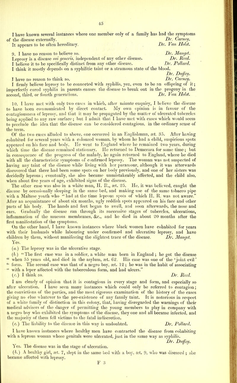 I have known several instances where one member only of a family has had the symptoms of the disease externally. Dr. Carney. It appears to be often hereditary. Dr. Van Hold. 9. I have no reason to believe so. Dr. Manget. I.eprosy is a disease mi generis, independent of any otlier disease. Dr. Reed. I believe it to be specifically distinct from any other disease. Dr. Pollard. I think it mostly depends on a syphilitic taint or a strumous state of the blood. Dr. Duffey. I have no reason to think so. Dr. Carney. I firmly believe leprosy to be connected with syphilis, yea, even to be an offsj)ring of it; imperfectly cured syphilis in parents causes the disease to break out in the progeny in the second, third, or fourth generations. Dr. Van Holst. 10. 1 liave met with only two cases in which, after minute enquiry, I believe the disease to have been communicated by direct contact. My own opinion is in favour of the contagiousness of leprosy, and that it may be propagated by the matter of ulcerated tubercles being applied to any raw surface; but I admit that 1 have met with cases which would seem to preclude the idea that the disease can be considered contagious, in the ordinary sense of the term. Of the two cases alluded to above, one occurred in an Englishman, set. 35. After having cohabited for several yeai’s with a coloured woman, by whom he had a child, suspicious spots appeared on his face and body. lie went to England where he remained two years, during which time the disease remained stationary. He returned to Demerara for some time; but in consequence of the progress of the malady, he again returned to England, where he died with all the characteristic symptoms of confirmed leprosy. The w'oman was not suspected of having any taint of the disease while living with her paramour, although it was afterwards discovered that there had been some spots on her body previously, and one of her sisters was decidedly leprous ; eventually, she also became unmistakeably affected, and the child also, when about five years of age, exhibited signs of the disease. The other case was also in a white man, II. IE, tet. 25. He, it was believed, caught the disease by occasionally sleeping in the same bed, and making use of the same tobacco pipe with a Maltese youth who “ had at the time leprous spots of which H. R. was not aware.” After an acquaintance of about six months, ugly reddish spots appeared on his face and other parts of his body. The hands and feet began to swell, and soon afterwards, the nose and ears. Gradually the disease ran through its successive stages of tubercles, ulcerations, inflammation of the mucous membranes, &c., and he died in about 20 months after the first manifestation of the symptoms. On the other hand, I have known instances where black %vomen have cohabited for years with their husbands while labouring under confirmed and ulcerative leprosy, and have children by them, without manifesting the slightest trace of the disease. Dr. Manget. Yes. (a.) The leprosy was in the ulcerative stage. {h.) “The first case was in a soldier, a white man born in England ; he got the disease “ when 55 years old, and died in the asylum, tet. 62. Ilis case was one of the ‘joint evil’ “ form. The second case was that of a negro boy, set. 12 ; he was in the habit of associating “ with a leper affected with the tuberculous form, and had ulcers.” (c.) I think so. Dr. Reed. I am clearly of opinion that it is contagious in every stage and form, and especially so after ulceration. I have seen many instances which could only be referred to contagion; the convictions of the parties, and the most rigorous examination of the history of the cases giving no clue whatever to the pre-existence of any family taint. It is notorious in respect of a white family of distinction in this colony, that, having disregarded the warnings of their medical advisers of the danger of permitting the young members to play in company with a negro boy who exhibited the symptoms of the disease, they one and all became infected, and the majority of them fell victims to the fatal indiscretion. (c.) The liability to the disease in this way is undoubted. Dr. Pollard. I have known instances where healthv men have contracted the disease from cohabiting with a leprous woman whoso genitals were ulcerated, just in the same way as syphilis. Dr. Duffey. Yes. The disease was in the stage of ulceration. (E) A healthy girl, cet. 7, slept in the same bed with a boy, set. 9, who was diseased ; she became affected with le[»rosy. E O