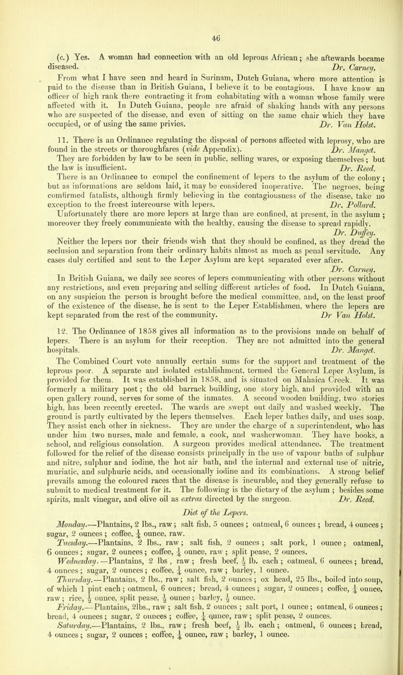 (c.) Yes. A woman had connection with an old leprous African; she aftewards became diseased. Dr. Carney. From what I have seen and heard in Surinam, Dutch Guiana, where more attention is paid to the disease than in British Guiana, I believe it to be contagious. I have know an officer of high rank there contracting it from cohabitating with a woman whose family were affected with it. In Dutch Guiana, people are afraid of shaking hands with any persons who are suspected of the disease, and even of sitting on the same chair which they have occupied, or of using the same privies. Dr. Van Holst. 11. There is an Ordinance regulating the disposal of persons affected with leprosy, who are found in the streets or thoroughfares {vide Appendix). Dr. Manget. They are forbidden by law to be seen in public, selling wares, or exposing themselves; but the law is insufficient. Dr. Reed. There is an Ordinance to compel the confinement of lepers to the asylum of the colony; but as informations are seldom laid, it may be considered inoperative. The negroes, being comfirmed fatalists, although firmly believing in the contagiousness of the disease, take no exception to the freest intercourse with lepers. Dr. Pollard. Unfortunately there are more lepers at large than are confined, at present, in the asylum ; moreover they freely communicate with the healthy, causing the disease to spread rapidly. Dr. Duffey. Neither the lepers nor their friends wish that they should be confined, as they dread the seclusion and separation from their ordinary habits almost as much as penal servitude. Any cases duly certified and sent to the Leper Asylum are kept separated ever after. Dr. Carney. In British Guiana, we daily see scores of lepers communicating with other persons without any restrictions, and even preparing and selling different articles of food. In Dutch Guiana, on any suspicion the person is brought before the medical committee, and, on the least proof of the existence of the disease, he is sent to the Leper Establishmen, where the lepers are kept separated from the rest of the community. Dr Van Holst. 12. The Ordinance of 1858 gives all information as to the provisions made on behalf of lepers. There is an asylum for their reception. They are not admitted into the general hospitals. Dr. Manget. The Combined Court vote annually certain sums for the support and treatment of the leprous poor. A separate and isolated establishment, termed the General Leper Asylum, is provided for them. It was established in 1858, and is situated on Mahaica Creek. It was formerly a military post; the old barrack building, one story high, and provided with an open gallery round, serves for some of the inmates. A second wooden building, two stories high, has been recently erected. The wards are swept out daily and washed weekly. The ground is partly cultivated by the lepers themselves. Each leper bathes daily, and uses soap. They assist each other in sickness. They are under the charge of a sujserintendent, who has under him two nurses, male and female, a cook, and Avasherwoman. They have books, a school, and religious consolation. A surgeon provides medical attendance. The treatment followed for the relief of the disease consists principally in the use of vapour baths of sulphur and nitre, sulphur and iodine, the hot air bath, and the internal and external use of nitric, muriatic, and sulphuric acids, and occasionally iodine and its combinations. A strong belief prevails among the coloured races that the disease is incurable, and they generally refuse to submit to medical treatment for it. The following is the dietary of the asylum ; besides some spirits, malt vinegar, and olive oil as extras directed by the surgeon. Dr. Reed. Diet of the Lepers. Monday.—Plantains, 2 lbs., raw; salt fish, 5 ounces ; oatmeal, 6 ounces ; bread, 4 ounces; sugar, 2 ounces ; coffee, ^ ounce, raw. Tuesday.—Plantains, 2 lbs., raw; salt fish, 2 ounces ; salt pork, 1 ounce ; oatmeal, 6 ounces; sugar, 2 ounces; coffee, ^ ounce, raw ; split pease, 2 ounces. Wednesday. —Plantains, 2 lbs , raw; fresh beef, \ lb. each ; oatmeal, 6 ounces; bread, 4 ounces; sugar, 2 ounces; coffee, ounce, raw; barley, 1 ounce. Thursday.—Plantains, 2 lbs., raw; salt fish, 2 ounces; ox head, 25 lbs., boiled into soup, of which 1 pint each ; oatmeal, 6 ounces; bread, 4 ounces; sugar, 2 ounces; coffee, ^ ounce, raw; rice, ^ ounce, split pease, \ ounce; barley, ^ ounce. Friday.—Plantains, 2lbs., raw ; salt fish, 2 ounces ; salt port, 1 ounce; oatmeal, 6 ounces; bread, 4 ounces; sugar, 2 ounces ; coffee, \ Qunce, raw; split pease, 2 ounces. Saturday.—Plantains, 2 lbs., raw; fresh beef, ^ lb. each ; oatmeal, 6 ounces; bread, 4 ounces; sugar, 2 ounces ; coffee, ^ ounce, raw ; barley, 1 ounce.
