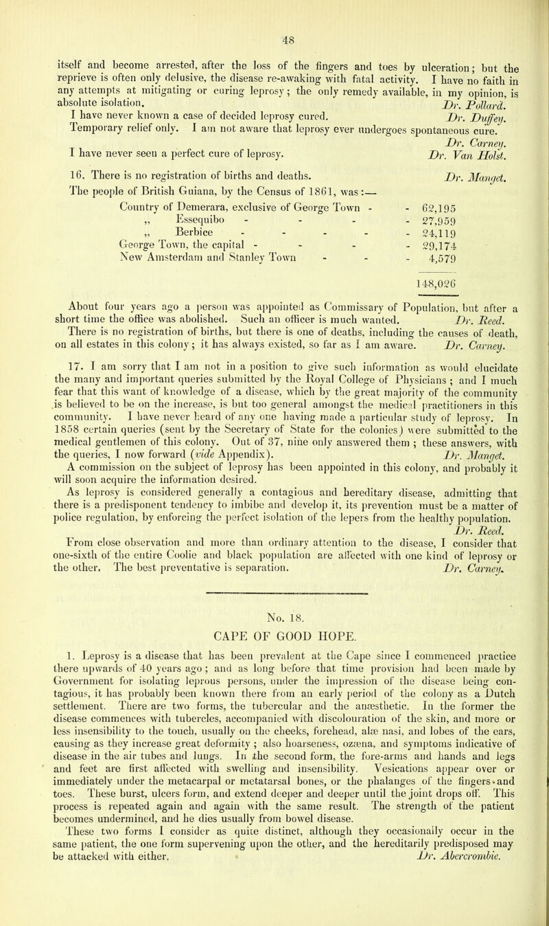 itself and become arrested, after the loss of the fingers and toes by ulceration; but the reprieve is often only delusive, the disease re-awaking with fatal activity. I have no faith in any attempts at mitigating or curing leprosy \ the only remedy available, in my opinion, is absolute isolation. Pollard. I have never known a case of decided leprosy cured. P)r. Duffey. Temporary relief only. I am not aware that leprosy ever undergoes spontaneous cure. Dr. Carney. Dr. Van Holst. Dr. Mangel. - 62,195 - 27,959 - 24,119 - 29,174 - 4,579 148,026 About four years ago a person was appointed as Commissary of Population, but after a short time the office was abolished. Such an officer is much wanted. Dr. Reed. There is no registration of births, but there is one of deaths, including the causes of death, on all estates in this colony; it has always existed, so far as I am aware. Dr. Carney. 17. I am sorry that I am not in a position to give such information as would elucidate the many and important queries submitted by the Royal College of Physicians ; and I much fear that this want of knowledge of a disease, which by the great majority of the community is believed to be on the increase, is but too general amongst the medical practitioners in this community. I have never heard of any one having made a particular study of leprosy. In 1858 certain queries (sent by the Secretary of State for the colonies) were submitted to the medical gentlemen of this colony. Out of 37, nine only answered them ; these answers, with the queries, I now forward {vide Appendix). Dr. Mangel. A commission on the subject of leprosy has been appointed in this colony, and probably it will soon acquire the information desired. As le])rosy is considered generally a contagious and hereditary disease, admitting that there is a predisponent tendency to imbibe and develop it, its prevention must be a matter of police regulation, by enforcing the perfect isolation of the lepers from the healthy population. Dr. Reed. From close observation and more than ordinary attention to the disease, I consider that one-sixth of the entire Coolie and black population are afiected with one kind of leprosy or the other, The best preventative is separation. Dr. Carney. I have never seen a perfect cure of leprosy. 16. There is no registration of births and deaths. The people of British Guiana, by the Census of 1861, was ;— Country of Demerara, exclusive of George Town - „ Essequibo - - - „ Berbice - George Town, the capital - - New Amsterdam and Stanley Town No. 18. CAPE OF GOOD HOPE. 1. Leprosy is a disease that has been prevalent at the Cape since I commenced practice there upwards of 40 years ago ; and as long before that time provision had been made by Government for isolating leprous j^ersons, under the impression of the disease being con- tagious, it has probably been known there from an early period of the colony as a Dutch settlement. There are two forms, the tubercular and the anmsthetic. In the former the disease commences with tubercles, accompanied with discolouration of the skin, and more or less insensibility to the touch, usually on the cheeks, forehead, alse nasi, and lobes of the ears, causing as they increase great deformity ; also hoarseness, ozsena, and symptoms indicative of disease in the air tubes and lungs. In the second form, the fore-arms and hands and legs and feet are first affected with swelling and insensibility. Vesications appear over or immediately under the metacarpal or metatarsal bones, or the phalanges of the fingers*and toes. These burst, ulcers form, and extend deeper and deeper until the joint drops otf. This process is repeated again and again with the same result. The strength of the patient becomes undermined, and he dies usually from bowel disease. These two forms I consider as quite distinct, although they occasionally occur in the same patient, the one form supervening upon the other, and the hereditarily predisposed may be attacked with either. Dr. Abercrombie.