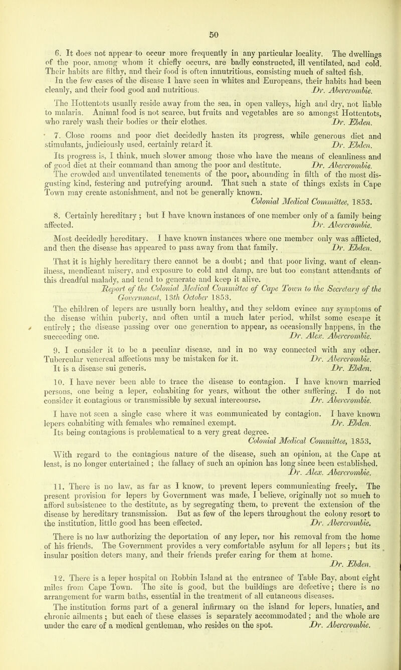 6. It does not appear to occur more frequently in any particular locality. The dwellings of the poor, among whom it chiefly occurs, are badly constructed, ill ventilated, mid cold. Their habits are filthy, and their food is often innutritions, consisting much of salted fish. In the few cases of the disease 1 have seen in whites and Europeans, their habits had been cleanly, and their food good and nutritious. Dr. Ahercrombie. The Hottentots usually reside away from the sea, in open valleys, high and dry, not liable to malaria. Animal food is not scarce, but fruits and vegetables are so amongst Hottentots, who rarely wash their bodies or their clothes. Dr. Ebden. ’ 7. Close rooms and poor diet decidedly hasten its progress, while generous diet and stimulants, judiciously used, certainly retard it. Dr. Ebden. Its progress is, I think, much slower among those who have the means of cleanliness and of good diet at their command than among the poor and destitute. Dr. Abercrombie. The crowded and unventilated tenements of the poor, abounding in filth of the most dis- gusting kind, festering and putrefying around. That such a state of things exists in Cape Town may create astonishment, and not be generally known. Colonial Medical Committee, 1853. 8. Certainly hereditary ; but I have known instances of one member only of a family being affected. Dr. Abercrombie. Most decidedly hereditary. I have known instances where one member only was afflicted, and then the disease has appeared to pass away from that family. Dr. Ebden. That it is highly hereditary there cannot be a doubt; and that poor living, want of clean- iluess, mendicant misery, and exposure to cold and damp, are but too constant attendants of this dreadful malady, and tend to generate and keep it alive. Report of the Colonicd 31edical Committee of Cape Town to the Secretary of the Government, \Zth October 1853. The children of lepers are usually born healthy, and they seldom evince any symptoms of the disease within puberty, and often until a much later period, whilst some escape it / entirely; the disease passing over one generation to appear, as occasionally happens, in the succeeding one. Dr. Alex. Abercrombie. 9. I consider it to be a peculiar disease, and in no way connected with any other. Tubercular venereal affections may be mistaken for it. Dr. Abercrombie. It is a disease sui generis. Dr. Ebden. 10. I have never been able to trace the disease to contagion. I have known married persons, one being a leper, cohabiting for years, without the other suffering. I do not consider it contagious or transmissible by sexual intercourse. Dr. Abercrombie. I have not seen a single case where it was communicated by contagion. I have known lepers cohabiting with females who remained exempt. Dr. Ebden. Its being contagious is problematical to a very great degree. Colonial Medical Committee, 1853. With regard to the contagious nature of the disease, such an opinion, at the Cape at least, is no longer entertained ; the fallacy of such an opinion has long since been established. Dr. Alex. Abercrombie. 11. There is no law, as far as I know, to prevent lepers communicating freely. The present provision for lepers by Government was made, I believe, originally not so much to afford subsistence to the destitute, as by segregating them, to prevent the extension of the disease by hereditary transmission. But as few of the lepers throughout the colony resort to the institution, little good has been effected. Dr. Abercrombie. There is no law authorizing the deportation of any leper, nor his removal from the home of his friends. The Government provides a very comfortable asylum for all lepers; but its insular position deters many, and their friends prefer caring for them at home. Dr. Ebden. 12. There is a leper hospital on Bobbin Island at the entrance of Table Bay, about eight miles from Cape Town. The site is good, but the buildings are defective; there is no arrangement for warm baths, essential in the treatment of all cutaneous diseases. The institution forms part of a general infirmary on the island for lepers, lunatics, and chronic ailments ; but each of these classes is separately accommodated ; and the whole are under the care of a medical gentleman, who resides on the spot. Dr. Ahercrombie.