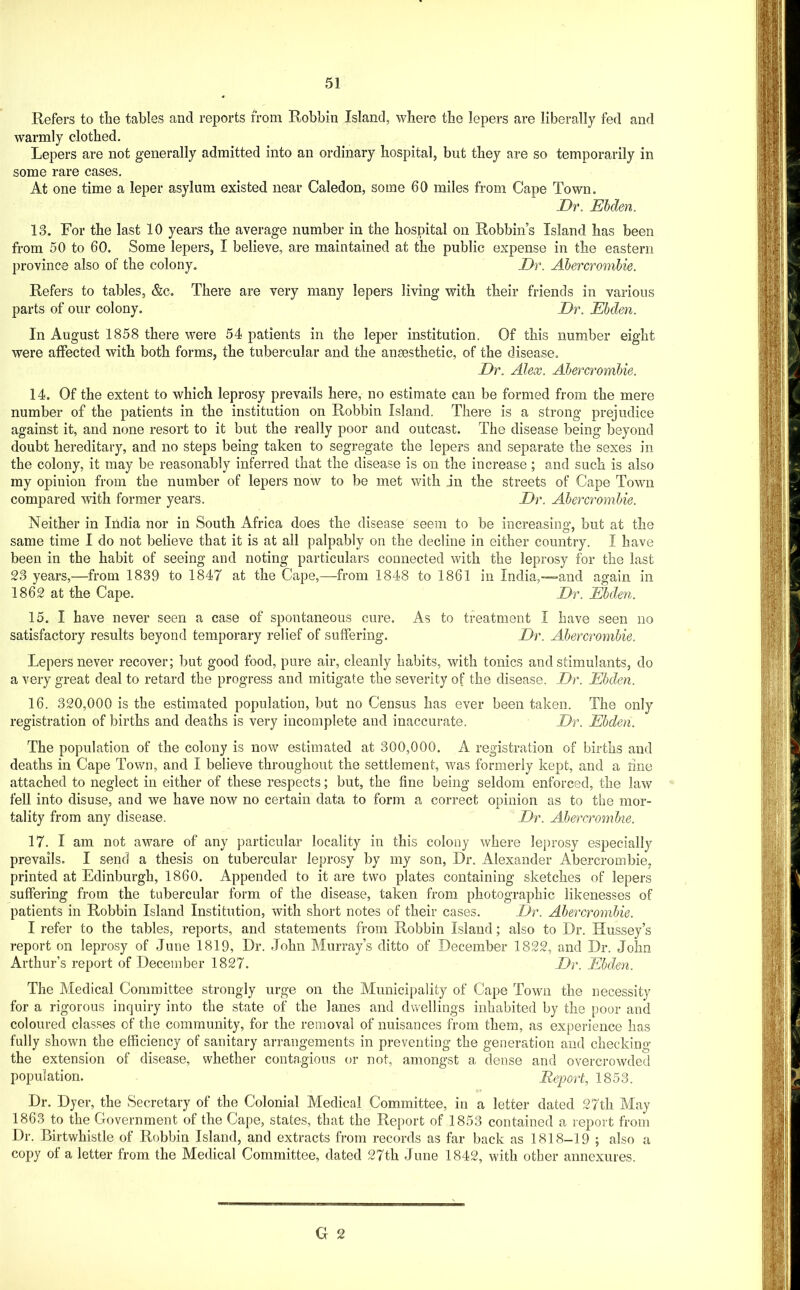 Refers to tlie tables and reports from Bobbin Island, where the lepers are liberally fed and warmly clothed. Lepers are not generally admitted into an ordinary hospital, but they are so temporarily in some rare cases. At one time a leper asylum existed near Caledon, some 60 miles from Cape Town. Dr. Ehden. 13. For the last 10 years the average number in the hospital on Robbins Island has been from 50 to 60. Some lepers, I believe, are maintained at the public expense in the eastern province also of the colony. Dr. Abercrombie. Refers to tables, &c. There are very many lepers living with their friends in various parts of our colony. Dr. Ebden. In August 1858 there were 54 patients in the leper institution. Of this number eight were affected with both forms, the tubercular and the ansesthetic, of the disease. Dr. Alex. Abercrombie. 14. Of the extent to which leprosy prevails here, no estimate can be formed from the mere number of the patients in the institution on Bobbin Island. There is a strong prejudice against it, and none resort to it but the really poor and outcast. The disease being beyond doubt hereditary, and no steps being taken to segregate the lepers and separate the sexes in the colony, it may be reasonably inferred that the disease is on the increase; and such is also my opinion from the number of lepers now to be met with in the streets of Cape Town compared with former years. Dr. Abercrombie. Neither in India nor in South Africa does the disease seem to be increasins’, but at the same time I do not believe that it is at all palpably on the decline in either country. I have been in the habit of seeing and noting particulars connected with the leprosy for the last 23 years,—from 1839 to 1847 at the Cape,—from 1848 to 1861 in India,—and again in 1862 at the Cape. Dr. Ebden. 15. I have never seen a case of spontaneous cure. As to treatment I have seen no satisfactory results beyond temporary relief of suffering. Dr. Abercrombie. Lepers never recover; but good food, pure air, cleanly habits, with tonics and stimulants, do a very great deal to retard the progress and mitigate the severity of the disease. Dr. Ehden. 16. 320,000 is the estimated population, but no Census has ever been taken. The only registration of births and deaths is very incomplete and inaccurate. Dr. Ebden. The population of the colony is now estimated at 300,000. A registration of births and deaths in Cape Town, and I believe throughout the settlement, was formerly kept, and a line attached to neglect in either of these respects; but, the fine being seldom enforced, the law fell into disuse, and we have now no certain data to form a correct opinion as to the mor- tality from any disease. Dr. Abercrombie. 17. I am not aware of any particular locality in this colony where leprosy especially prevails. I send a thesis on tubercular leprosy by my son. Dr. Alexander Abercrombie, printed at Edinburgh, 1860. Appended to it are two plates containing sketches of lepers suffering from the tubercular form of the disease, taken from photographic likenesses of patients in Bobbin Island Institution, with short notes of their cases. Dr. Abercrombie. I refer to the tables, reports, and statements from Bobbin Island; also to Dr. Hussey’s report on leprosy of .lune 1819, Dr. John Murray’s ditto of December 1822, and Dr. John Arthur’s report of December 1827. Dr. Ehden. The Medical Committee strongly urge on the Municipality of Cape Town the necessity for a rigorous inquiry into the state of the lanes and dwellings inhabited by the poor and coloured classes of the community, for the removal of nuisances from them, as experience has fully shown the efficiency of sanitary arrangements in preventing the generation and checking the extension of disease, whether contagious or not, amongst a dense and overcrowded population. Report, 1853. Dr. Dyer, the Secretary of the Colonial Medical Committee, in a letter dated 27th May 1863 to the Government of the Cape, states, that the Report of 1853 contained a report from Dr. Birtwhistle of Bobbin Island, and extracts from records as far back as 1818-19 ; also a copy of a letter from the Medical Committee, dated 27th .June 1842, with other annexures.