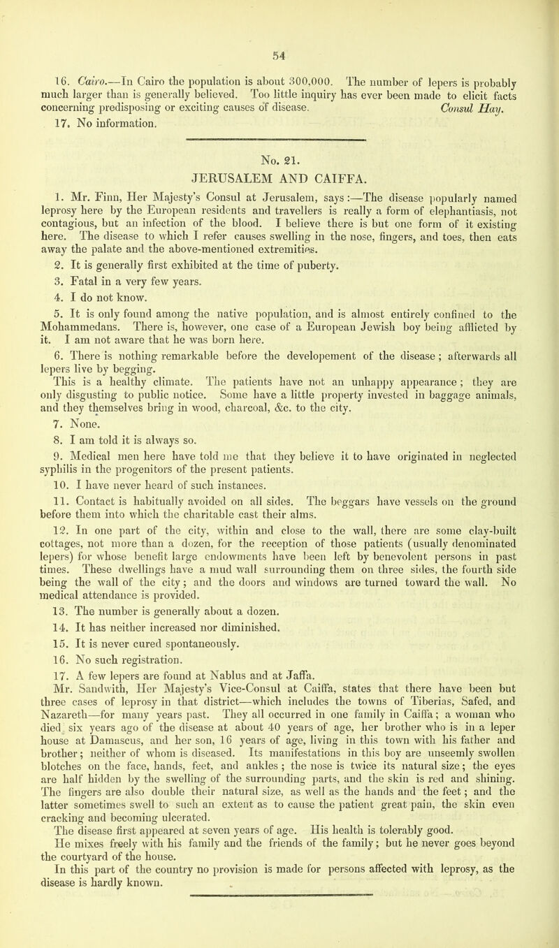 much larger than is generally believed. Too little inquiry has ever been made to elicit facts concerning i^redisposing or exciting causes o“f disease. Consul Hay. 17. No information. No. 21. JERUSALEM AND CAIFFA. 1. Mr. Firm, Her Majesty’s Consul at Jerusalem, says:—The disease popularly named leprosy here by the European residents and travellers is really a form of elephantiasis, not contagious, but an infection of the blood. I believe there is but one form of it existing here. The disease to which I refer causes swelling in the nose, fingers, and toes, then eats away the palate and the above-mentioned extremities. 2. It is generally first exhibited at the time of puberty. 3. Fatal in a very few years. 4. I do not know. 5. It is only found among the native population, and is almost entirely confined to the Mohammedans. There is, however, one case of a European Jewish boy being afflicted by it. I am not aware that he was born here. 6. There is nothing remarkable before the developement of the disease; afterwards all lepers live by begging. This is a healthy climate. The patients have not an unhappy appearance; they are only disgusting to public notice. Some have a little property invested in baggage animals, and they themselves bring in wood, charcoal, &c. to the city. 7. None. 8. I am told it is always so. 9. Medical men here have told me that they believe it to have originated in neglected syphilis in the progenitors of the present patients. 10. I have never heard of such instances. 11. Contact is habitually avoided on all sides. The beggars have vessels on the ground before them into which the charitable cast their alms. 12. In one part of the city, within and close to the wall, there are some clay-built cottages, not more than a dozen, for the reception of those patients (usually denominated lepers) for whose benefit large endowments have been left by benevolent persons in past times. These dwellings have a mud wall surrounding them on three sides, the fourth side being the wall of the city; and the doors and windows are turned toward the wall. No medical attendance is provided. 13. The number is generally about a dozen. 14. It has neither increased nor diminished. 15. It is never cured spontaneously. 16. No such registration. 17. A few lepers are found at Nablus and at Jaffa. Mr. Sandwith, Her Majesty’s Vice-Consul at Caiffa, states that there have been but three cases of leprosy in that district—which includes the towns of Tiberias, Safed, and Nazareth—for many years past. They all occurred in one family in Caiffa; a woman who died^. six years ago of the disease at about 40 years of age, her brother who is in a leper house at Damascus, and her son, 16 years of age, living in this town with his father and brother; neither of whom is diseased. Its manifestations in this boy are unseemly swollen blotches on the face, hands, feet, and ankles ; the nose is twice its natural size; the eyes are half hidden by the swelling of the surrounding parts, and the skin is red and shining. The fingers are also double their natural size, as well as the hands and the feet; and the latter sometimes swell to such an extent as to cause the patient great pain, the skin even cracking and becoming ulcerated. The disease first appeared at seven years of age. His health is tolerably good. He mixes freely with his family and the friends of the family; but he never goes beyond the courtyard of the house. In this part of the country no provision is made for persons affected with leprosy, as the disease is hardly known.