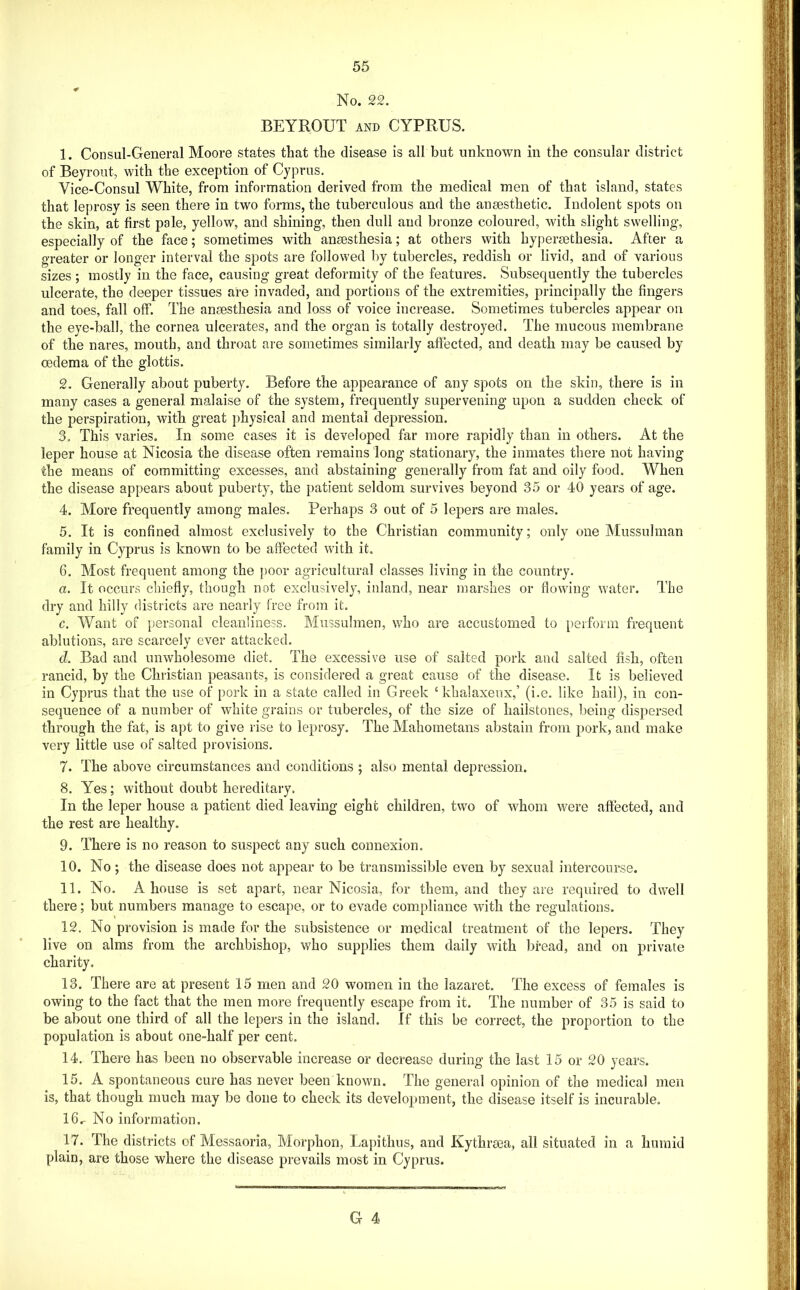 No. 22. BEYROUT AND CYPRUS. 1. Consul-General Moore states that the disease is all but unknown in the consular district of Beyi-out, with the exception of Cyprus. Vice-Consul White, from information derived from the medical men of that island, states that leprosy is seen there in two forms, the tuberculous and the ansesthetic. Indolent spots on the skin, at first pale, yellow, and shining, then dull and bronze coloured, with slight swelling, especially of the face; sometimes with anaesthesia; at others with hyperaethesia. After a greater or longer interval the spots are followed by tubercles, reddish or livid, and of various sizes ; mostly in the face, causing great deformity of the features. Subsequently the tubercles ulcerate, the deeper tissues are invaded, and portions of the extremities, principally the fingers and toes, fall off. The anaesthesia and loss of voice increase. Sometimes tubercles appear on the eye-ball, the cornea ulcerates, and the organ is totally destroyed. The mucous membrane of the nares, mouth, and throat are sometimes similarly affected, and death may be caused by oedema of the glottis. 2. Generally about puberty. Before the appearance of any spots on the skin, there is in many cases a general malaise of the system, frequently supervening upon a sudden check of the perspiration, with great physical and mental depression. 3. This varies. In some cases it is developed far more rapidly than in others. At the leper house at Nicosia the disease often remains long stationary, the inmates there not having the means of committing excesses, and abstaining generally from fat and oily food. When the disease appears about puberty, the patient seldom survives beyond 35 or 40 years of age. 4. More frequently among males. Perhaps 3 out of 5 lepers are males. 5. It is confined almost exclusively to the Christian community; only one Mussulman family in Cyprus is known to be affected with it. 6. Most frequent among the poor agricultural classes living in the country. a. It occurs chiefly, though not exclusively, inland, near marshes or flowing water. The dry and hilly districts are nearly free from it. c. Want of personal cleanliness. Mussuhnen, who are accustomed to [)erform frequent ablutions, are scarcely ever attacked. d. Bad and unwholesome diet. The excessive use of salted pork and salted fish, often rancid, by the Christian peasants, is considered a great cause of the disease. It is believed in Cyprus that the use of pork in a state called in Greek ‘khalaxeux,’ (i.e. like hail), in con- sequence of a number of white grains or tubercles, of the size of hailstones, being dispersed through the fat, is apt to give rise to leprosy. The Mahometans abstain from pork, and make very little use of salted provisions. 7. The above circumstances and conditions ; also mental depression. 8. Yes; without doubt hereditary. In the leper house a patient died leaving eight children, two of whom were affected, and the rest are healthy. 9. There is no reason to suspect any such connexion. 10. No; the disease does not appear to be transmissible even by sexual interconrse. 11. No. A house is set apart, near Nicosia, for them, and they are required to dwell there; but numbers manage to escape, or to evade compliance with the regulations. 12. No provision is made for the subsistence or medical treatment of the lepers. They live on alms from the archbishop, who supplies them daily with bread, and on private charity. 13. There are at present 15 men and 20 women in the lazaret. The excess of females is owing to the fact that the men more frequently escape from it. The number of 35 is said to be about one third of all the lepers in the island. If this be correct, the proportion to the population is about one-half per cent. 14. There has been no observable increase or decrease during the last 15 or 20 years. 15. A spontaneous cure has never been known. The general opinion of the medical men is, that though much may be done to check its development, the disease itself is incurable. I6r No information. 17. The districts of Messaoria, Morphon, Lapithus, and Kythraea, all situated in a humid plain, are those where the disease prevails most in Cyprus.