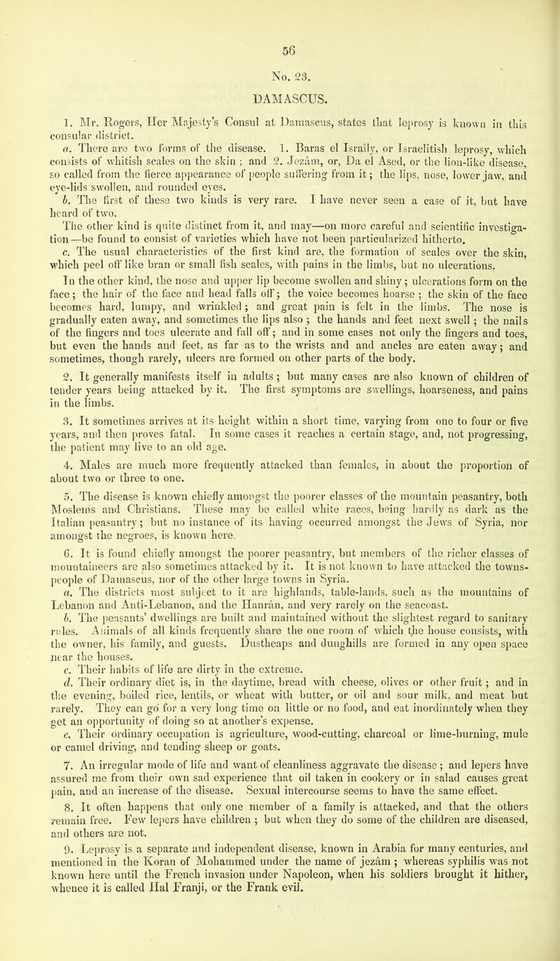 No. 23. DAMASCUS. 1. Mr. Rogers, Her Alajesty’s Consul at Damascus, states tliat leprosy is known in this consular district. a. There are two forms of the disease. 1. Baras el Israily, or Israelitisli leprosy, which consists of whitish scales on the skin ; and 2. Jezam, or, Da el Ased, or the lion-like disease, so called from the fierce appearance of people sutfering from it; the lips, nose, lower jaw, and eye-lids swollen, and rounded eyes. h. The first of these two kinds is very rare. I have never seen a case of it, but have heard of two. The other kind is quite distinct from it, and may—on more careful and scientific investiga- tion—be found to consist of varieties which have not been particularized hitherto. c. The usual characteristics of the first kind are, the formation of scales over the skin, which peel off like bran or small fish scales, with pains in the limbs, but no ulcerations. In the other kind, the nose and upper lip become swollen and shiny; ulcerations form on the face; the hair of the face and head falls off; the voice becomes hoarse ; the skin of the face becomes hard, lumpy, and wrinkled ; and great pain is felt in the limbs. The nose is gradually eaten away, and sometimes the lips also ; the hands and feet next swell; the nails of the fingers and toes ulcerate and fall off; and in some cases not only the fingers and toes, but even the hands and feet, as far as to the wrists and and ancles are eaten away; and sometimes, though rarely, ulcers are formed on other parts of the body. 2. It generally manifests itself in adults; but many cases are also known of children of tender years being attacked by it. The first symptoms are swellings, hoarseness, and pains in the limbs. 3. It sometimes arrives at its height within a short time, varying from one to four or five years, and then pj-oves fatal. In some cases it reaches a certain stage, and, not progressing, the patient may live to an old age. 4. Males are much more frequently attacked than females, in about the proportion of about two or three to one. 5. The disease is known chiefly amongst the poorer classes of the mountain peasantry, both Moslems and Christians. These may be called white races, being hardly as dark as the Italian [)easautry; but no instance of its having occurred amongst the Jews of Syria, nor amongst the negroes, is known here, 6. It is found chiefly amongst the poorer peasantry, but members of the richer classes of mountaineers are also sometimes attacked by it. It is not known to have attacked the towns- people of Damascus, nor of the other large towns in Syria. a. The districts most subject to it are highlands, table-lands, such as the mountains of Lebanon and Anti-Lebanon, and the Ilanran, and very rarely on the seacoast. h. The peasants’ dwellings are built and maintained without the slightest regard to sanitary lailes. Animals of all kinds frequently share the one room of which tjie house consists, with the owner, his family, and guests. Dustheaps and dunghills are formed in any open space near the houses. c. Their habits of life are dirty in the extreme. d. Their ordinary diet is, in the daytime, bread with cheese, olives or other fruit; and in the evening, boiletl rice, lentils, or wheat with butter, or oil and sour milk, and meat but rarely. They can go for a very long time on little or no food, and eat inordinately when they get an opportunity of doing so at another’s expense. e. Their ordinary occupation is agriculture, wood-cutting, charcoal or lime-burning, mule or camel driving, and tending sheep or goats. 7. An irregular mode of life and want of cleanliness aggravate the disease ; and lepers have assured me from their own sad experience that oil taken in cookery or in salad causes great pain, and an increase of the disease. Sexual intercourse seems to have the same effect. 8. It often happens that only one member of a family is attacked, and that the others remain free. Few lejiers have children ; but when they do some of the children are diseased, and others are not. 9. Leprosy is a separate and independent disease, known in Arabia for many centuries, and mentioned in the Koran of Mohammed under the name of jezam ; whereas syphilis was not known here until the French invasion under Napoleon, when his soldiers brought it hither, whence it is called Hal Franji, or the Frank evil.