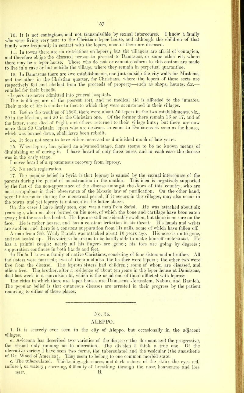10. It is not contagions, ami not transmissible by sexual intercourse. I know a family who were living very near to the Christian leper house, and although the children of that family were frequently in contact with the lejiers, none of them are diseased. 11. In towns there are no restrictions on lepers ; but the villagers are afraid of contagion, and therefore oblige the diseased ]ierson to proceed to Damascus, or some other city where there may be a leper house. Those wdio do not or cannot conform to this custom are made to live in a cave or hut outside the village, where they remain in perpetual quarantine. 12. In Damascus there are two establirdiments, one just outside the city walls for Moslems, and the other in the Christian quarter, bn- Christians, where the lepers of these sects are respectively fed and clothed from the proceeds of ]no[)erty—such as shops, houses, &c.— entailed for their benefit. ■ Lepers are never admitted into general liospitals. The bnildings aic of the poorest sort, and no medical aid is afforded to the inmates. Their mode of life is similar to that to which they Avere accustomed in their villages. 13. Before the troubles of 1860, there were about 50 lepers in the two establishments, viz., 20 in the Moslem, and 30 in the Christian one. Of the former there remain 16 or 17, and of the latter, some died of fVight, and others returned to their village huts ; but there are now more than 30 Christain lepers who are desirous to come to Damascus as soon as the house, which was burned down, shall have been rebuilt. 14. It does nut seem to have either increased or diminished much of late years. 15. When leprosy has gained an advanced stage, there seems to be no known means of dimiuislnug or of curing it. I have heard of only three cures, and in each case the disease was in the early stage. I never heard of a spontaneous recovery from leprosy. 16. No such registration. 17. The popular belief in Syria is tliat leprosy is caused by the sexual intercourse of the parents during the period of ineustruatiou iu the mother. This idea is negatively supported by the fact of the non-appearance of tlie disease amongst the Jews of this country, who are most scrupulous in their observance of the Mosaic law of purification. On the other hand, sexual intercomse duiing the menstrual period, if it occurs in the villages, may also occur in the towms, and yet leprosy is not seen in the latter places. On the cases I have lately seen, one was a man from Safed. He was attacked about six years ago, when an ulcer formed on his nose, of which the bone and cartilage have been eaten away ; but the sore has healed. Ilis lips are still coi:isiderably swollen, but there is no sore on the face. He is rather hoarse, and has a constant irritation in his throat. His bands and wrists are swollen, and there is a constant supjniration from his nails, some of which have fallen off. A man from Sak V7ady Barada was attacked about 10 years ago. His nose is quite gone, and not healed up. His voice so Imarse as to be hardly able to make himself understood. He has a piuinful cough; nearly all his fingers are gone ; his toes are going by degrees; snpj)uration continues iu both hands and feet. In Haifa I knew a family of native Christians, consisting of four sisters and a brother. All the sisters were married ; two of them and also the brother were lepers ; the other two were free from the disease. The leprous sisters had children; some of whom are diseased, and others free. The brother, after a residence of about ten years iu the leper house at Damascus, died last week in a convulsion fit, which is the usual end of those afflicted with leprosy. The cities in which there are leper houses are Damascus, Jerusalem, Nablus, and liainleh. The popular belief is that cutaneous diseases are arrested in their [>rogress by the patient removing to either of these places. No. 24. ALEPPO. 1. It is scarcely ever seen in the city of Aleppo, but occasionally in the adjacent villages. a. Avicenna has described two varieties of the disease ; the dormant and the progressive, the second only running on to ulceration. The division I think a tiue one. Of the ulcerative variety I have seen two forms, the tuberculated and the vesicular (the aiicesthetic of Dr. Wood of America). They seem to belong to one common morbid state. c. The tuberculated. Thiclnming, glossiness, and dark redness of the skin ; the eyes rod, suHused, or watery ; sneezing, diliiculty of breathing through the nose, hoarseness and loss 16157. H