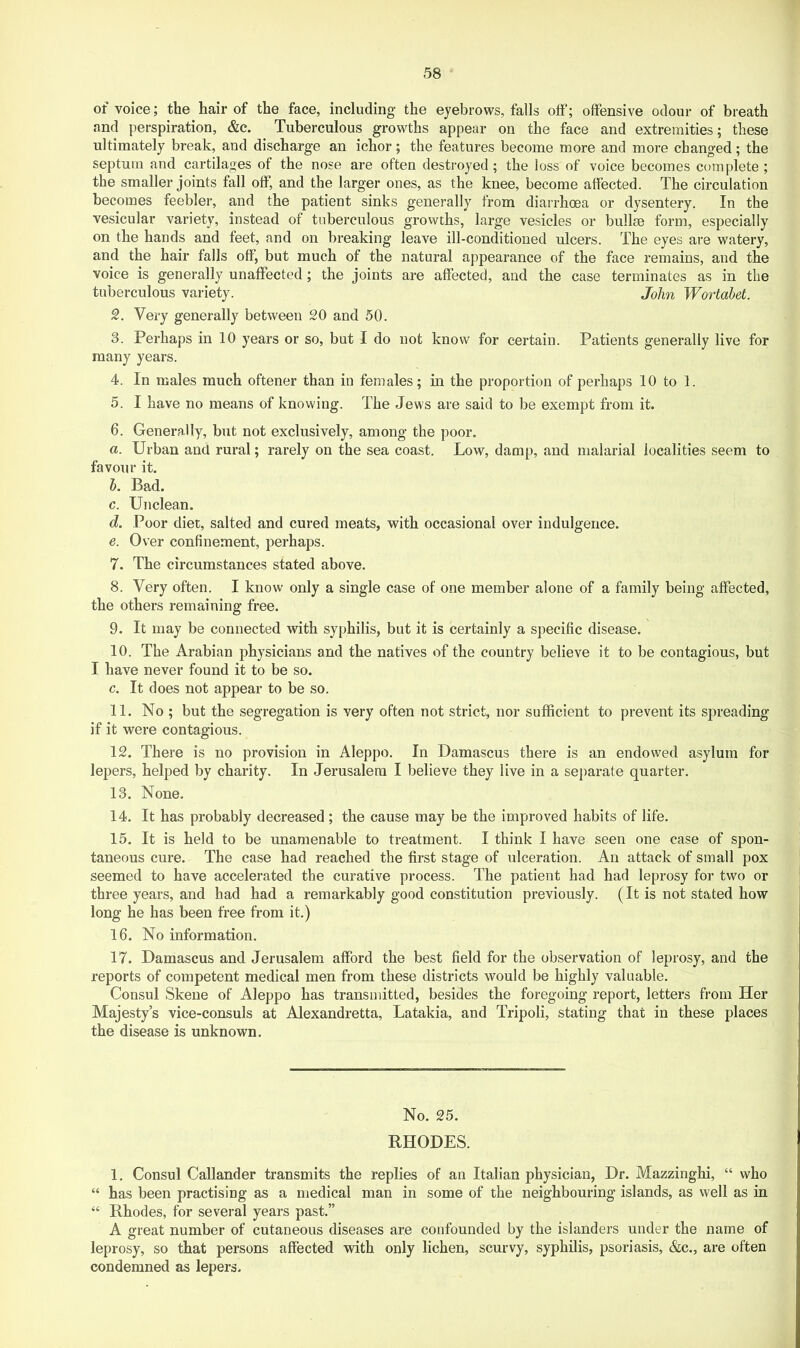 of voice; the hair of the face, including the eyebrows, falls oiF; offensive odour of breath and perspiration, &c. Tuberculous growths appear on the face and extremities; these ultimately break, and discharge an ichor; the features become more and more changed; the septum and cartilages of the nose are often destroyed ; the loss of voice becomes complete ; the smaller joints fall off, and the larger ones, as the knee, become affected. The circulation becomes feebler, and the patient sinks generally from diarrhoea or dysentery. In the vesicular variety, instead of tuberculous grovvths, large vesicles or bullse form, especially on the hands and feet, and on breaking leave ill-conditioned ulcers. The eyes are watery, and the hair falls off, but much of the natural appearance of the face remains, and the voice is generally unaffected ; the joints are affected, and the case terminates as in the tuberculous variety. John Wortabet. 2. Very generally between 20 and 50. 3. Perhaps in 10 years or so, but I do not know for certain. Patients generally live for many years. 4. In males much oftener than in females; in the proportion of perhaps 10 to 1. 5. I have no means of knowing. The Jews are said to be exempt from it. 6. Generally, but not exclusively, among the poor. a. Urban and rural; rarely on the sea coast. Low, damp, and malarial localities seem to favour it. 5. Bad. c. Unclean. d. Poor diet, salted and cured meats, with occasional over indulgence. e. Over confinement, perhaps. 7. The circumstances stated above. 8. Very often. I know only a single case of one member alone of a family being affected, the others remaining free. 9. It may be connected with syphilis, but it is certainly a specific disease. 10. The Arabian physicians and the natives of the country believe it to be contagious, but I have never found it to be so. c. It does not appear to be so. 11. No ; but the segregation is very often not strict, nor sufficient to prevent its spreading if it were contagious. 12. There is no provision in Aleppo. In Damascus there is an endowed asylum for lepers, helped by charity. In Jerusalem I believe they live in a separate quarter. 13. None. 14. It has probably decreased; the cause may be the improved habits of life. 15. It is held to be unamenable to treatment. I think I have seen one case of spon- taneous cure. The case had reached the first stage of ulceration. An attack of small pox seemed to have accelerated the curative process. The patient had had leprosy for two or three years, and had had a remarkably good constitution previously. (It is not stated how long he has been free from it.) 16. No information. 17. Damascus and Jerusalem afford the best field for the observation of leprosy, and the reports of competent medical men from these districts would be highly valuable. Consul Skene of Aleppo has transmitted, besides the foregoing report, letters from Her Majesty’s vice-consuls at Alexandretta, Latakia, and Tripoli, stating that in these places the disease is unknown. No. 25. RHODES. 1. Consul Callander transmits the replies of an Italian physician, Dr. Mazzinghi, “ who “ has been practising as a medical man in some of the neighbouring islands, as well as in “ Rhodes, for several years past.” A great number of cutaneous diseases are confounded by the islanders under the name of leprosy, so that persons affected vrith only lichen, scurvy, syphilis, psoriasis, &c., are often condemned as lepers.