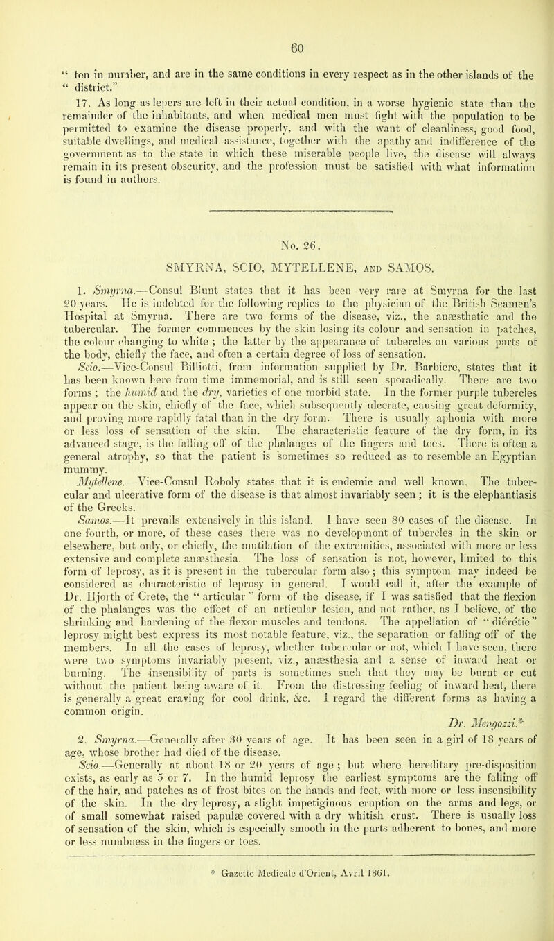 “ ton in nunber, and are in the same conditions in every respect as in the other islands of the “ district.” 17. As long as lepers are left in their actual condition, in a worse hygienic state than the remainder of the inhabitants, and when medical men must fight with the population to be permitted to examine the disease properly, and with the want of cleanliness, good food, suitable dwellings, and medical assistance, together with the apathy and indifference of the government as to the state in which these miserable people live, the disease will always remain in its present obscurity, and the profession must be satisfied with what information is found in authors. No. 26, SMYRNA, SCIO, MYTELLENE, and SAMOS. 1. Smyrna.—Consul Blunt states that it has been very rare at Smyrna for the last 20 years. He is indebted for the following replies to the physician of the British Seamen’s Hospital at Smyrna, There are two forms of the disease, viz., the anaesthetic and the tubercular. The former commences by the skin losing its colour and sensation in patches, the colour changing to white ; the latter by the appearance of tubercles on various parts of the body, chiefly the face, and often a certain degree of loss of sensation. Scio.—Vice-Consul Billiotti, from information supplied by Dr. Barbiere, states that it has been known here from time immemorial, and is still seen siioradically. There are two forms ; the humid and the dry, varieties of one morbid state. In the former purj^le tubei’cles appear on the skin, chiefly of the face, which subsequently ulcerate, causing great deformity, and proving more rapidly fatal than in the dry form. There is usually aphonia with more or less loss of sensation of the skin. The characteristic feature of the dry form, in its advanced stage, is the falling off of the phalanges of the fingers and toes. There is often a general atrophy, so that the patient is sometimes so reduced as to resemble an Egyptian mummy. Mytellene.—Vice-Consul Roboly states that it is endemic and well known. The tuber- cular and ulcerative form of the disease is that almost invariably seen; it is the elephantiasis of the Greeks. Samos.—It prevails extensively in this island. I have seen 80 cases of the disease. In one fourth, or more, of these cases there was no developmont of tubercles in the skin or elsewhere, but only, or chiefly, the mutilation of the extremities, associated with more or less extensive and complete anaesthesia. The loss of sensation is not, however, limited to this form of leprosy, as it is present in the tubercular form also; this symptom may indeed be considered as characteristic of leprosy in general. I would call it, after the example of Dr. Hjorth of Crete, the “ articular ” form of the disease, if I was satisfied that the flexion of the phalanges was the effect of an articular lesion, and not rather, as I believe, of the shrinking and hardening of the flexor muscles and tendons. The appellation of “dieretic” lei )rosy might best express its most notable feature, viz., the separation or falling off of the members. In all the cases of lepro.sy, whether tubercular or not, which I have seen, there were two symptoms invariably present, viz., angesthesia ami a sense of inward heat or burning. The insensibility of parts is sometimes such that they may be burnt or cut without the jiatient being aware of it. From the distressing feeling of inward heat, there is generally a great craving for cool drink, &c. I regard the different forms as having a common origin. Dr. Mcngozzi.^''' 2. Smyrna.—Generally after 30 years of age. It has been seen in a girl of 18 years of age, whose brother had died of the disease. Scio.—Generally at about 18 or 20 years of age ; but where hereditary pre-disposition exists, as early as 5 or 7. In the humid leprosy the earliest symptoms are the falling off of the hair, and patches as of frost bites on the hands and feet, with more or less insensibility of the skin. In the dry leprosy, a slight impetiginous eruption on the arms and legs, or of small somewhat raised papulae covered with a dry whitish crust. There is usually loss of sensation of the skin, which is especially smooth in the parts adherent to bones, and more or less numbness in the fingers or toes. * Gazette Medicale d’Oricnt, Avidl 1861.