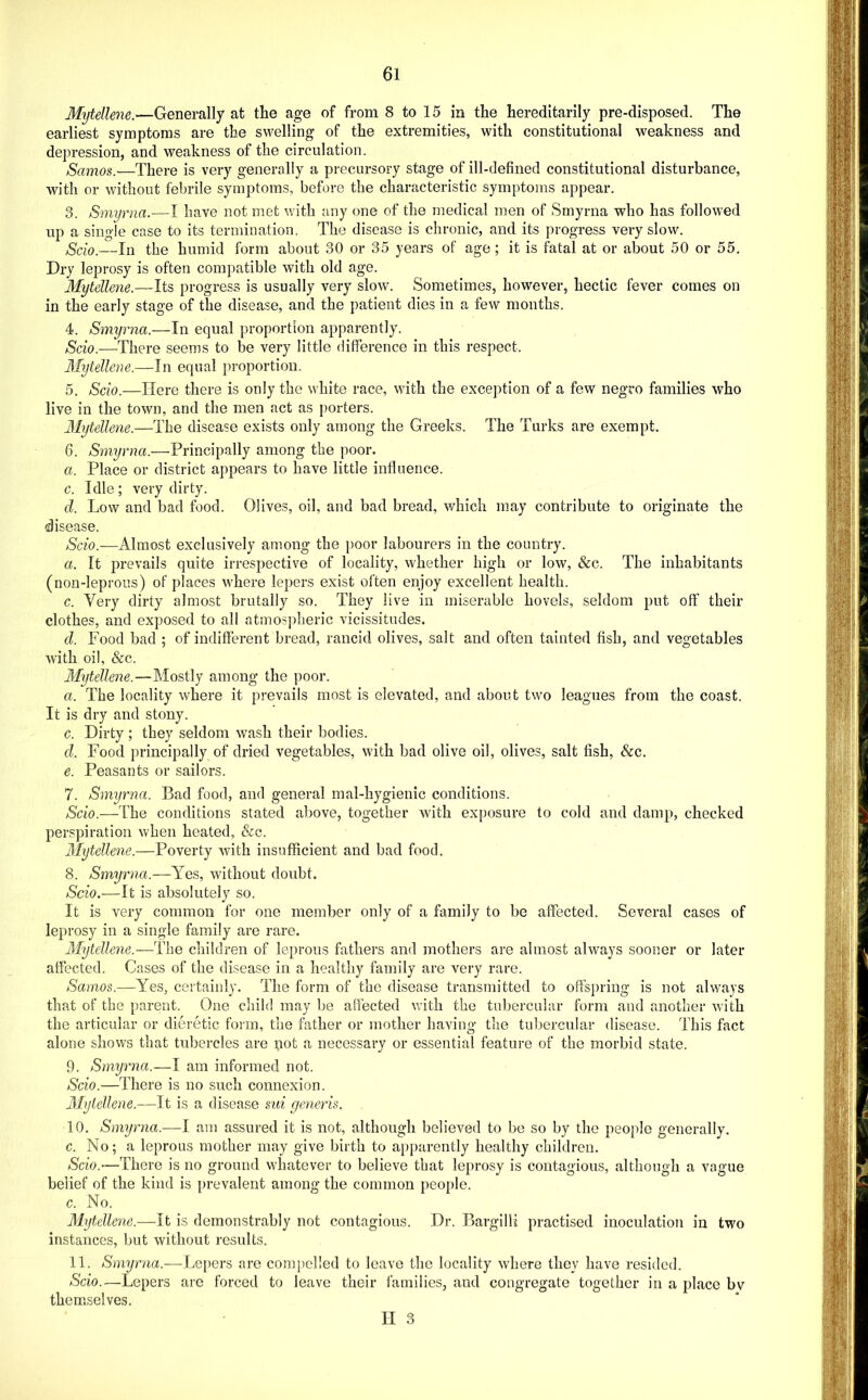 Mytellene.—Generally at the age of from 8 to 15 in the hereditarily pre-disposed. The earliest symptoms are the swelling of the extremities, with constitutional weakness and depression, and weakness of the circulation. Samos.—There is very generally a precursory stage of ill-defined constitutional disturbance, with or without febrile symptoms, before the characteristic symptoms appear. 3. Smyrna.—I have not met with any one of the medical men of Smyrna who has followed up a single case to its termination. The disease is chronic, and its progress very slow. Scio.—In the humid form about 30 or 35 years of age; it is fatal at or about 50 or 55. Dry leprosy is often compatible with old age. Mytellene.—Its progress is usually very slow. Sometimes, however, hectic fever comes on in the early stage of the disease, and the patient dies in a few months. 4. Smyrna.—In equal proportion apparently. Scio.—There seems to be very little difference in this respect. Mytellene.—In equal proportion. 5. Scio.—Here there is only the white race, with the exception of a few negro families who live in the town, and the men act as porters. Mytellene.—The disease exists only among the Greeks. The Turks are exempt. 6. Smyrna.—Principally among the poor. a. Place or district appears to have little influence. c. Idle ; very dirty. cl. Low and bad food. Olives, oil, and bad bread, which may contribute to originate the disease. Scio.—Almost exclusively among the [)oor labourers in the country. a. It prevails quite irrespective of locality, whether high or low, &c. The inhabitants (non-leprous) of places where lepers exist often enjoy excellent health. c. Very dirty almost brutally so. They live in miserable hovels, seldom put off their clothes, and exposed to all atmospheric vicissitudes. d. Food bad ; of indifferent bread, rancid olives, salt and often tainted fish, and vegetables Avith oil, See. Mytellene.—Mostly among the poor. a. The locality where it prevails most is elevated, and about two leagues from the coast. It is dry and stony. c. Dirty; they seldom wash their bodies. d. Food principally of dried vegetables, with bad olive oil, olives, salt fish, &c. e. Peasants or sailors. 7. Smyrna. Bad food, and general mal-hygienic conditions. Scio.—The conditions stated above, together Avith exposure to cold and damp, checked perspiration Avhen heated, &c. Mytellene.—Poverty Avith insufficient and bad food. 8. Smyrna.—Yes, Avithout doubt. Scio.—It is absolutely so. It is very common for one member only of a family to be affected. Several cases of leprosy in a single family are rare. Mytellene.—The children of leprous fathers and mothers are almost always sooner or later affected. Cases of the disease in a healthy family are very rare. Samos.—Yes, certainly. The form of the disease transmitted to offspring is not always that of the parent. One child may be affected with the tubercular form and another Avith the articular or dieretic foim, the father or mother having the tubercular disease. This fact alone shows that tubercles are not a necessary or essential feature of the morbid state. 9. Smyrna.—I am informed not. Scio.—There is no such connexion. Mytellene.—It is a disease sui generis. 10. Smyrna.—I am assured it is not, although believed to be so by the people generally. c. No; a leprous mother may give birth to apparently healthy children. Scio.—There is no ground whatever to believe that leprosy is contagious, although a vague belief of the kind is prevalent among the common people. c. No. Mytellene.—it is demonstrably not contagious. Dr. Bargilli practised inoculation in two instances, but without results. 11. Smyrna.—Lepers are compelled to leave the locality Avhere they have resided. Scio.—Lepers are forced to leave their families, and congregate together in a place bv them.selves. II 3