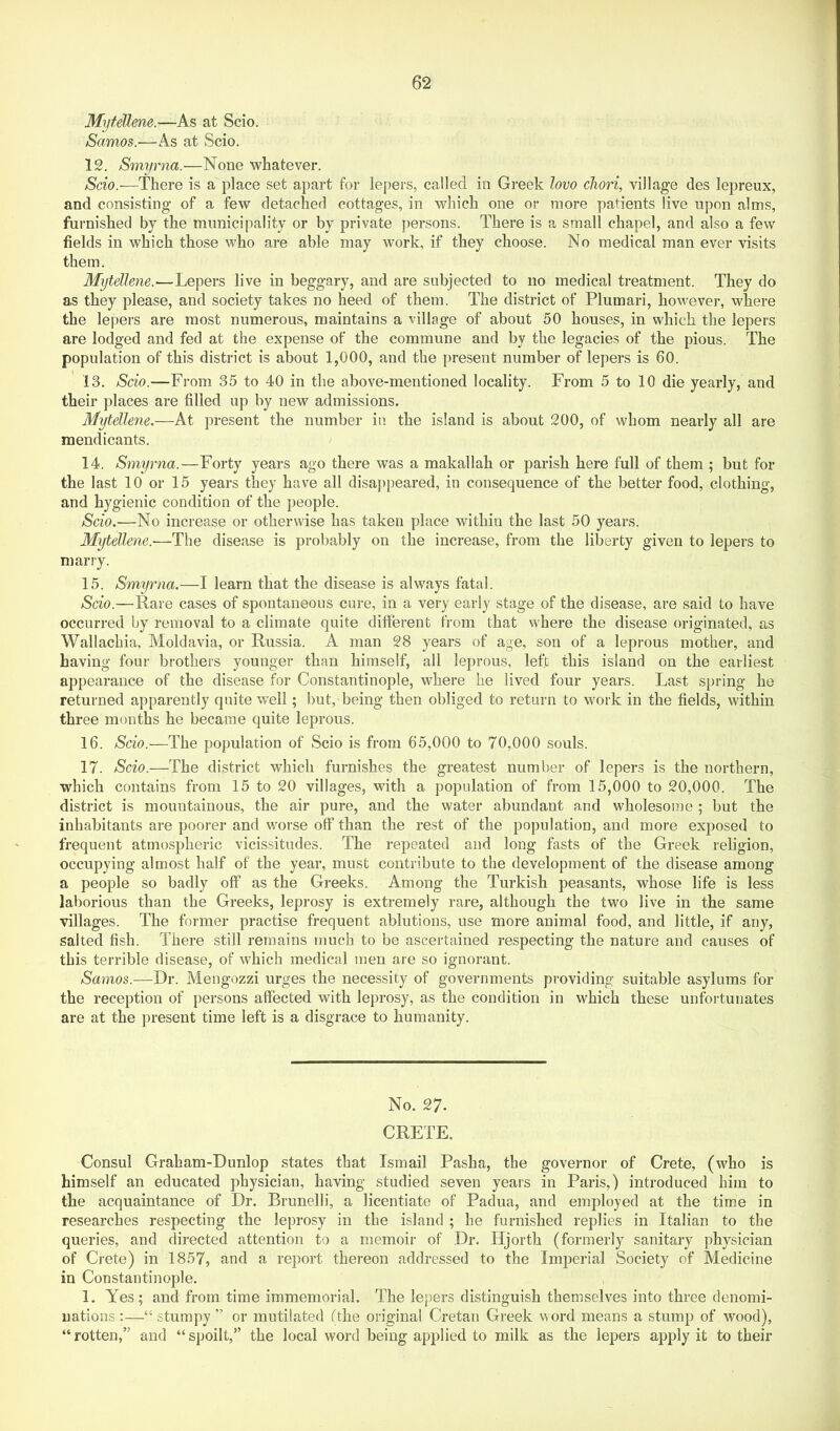 Mytellene.—As at Scio. Samos.—As at Scio. 12. Smyrna.—None whatever. Scio.—There is a place set apart for lepers, called in Greek lovo cliori, village des lepreux, and consisting of a few detached cottages, in which one or more patients live upon alms, furnished by the municipality or by private persons. There is a small chapel, and also a few fields in which those who are able may work, if they choose. No medical man ever visits them. Mytellene.—Lepers live in beggary, and are subjected to no medical treatment. They do as they please, and society takes no heed of them. The district of Plumari, however, where the lepers are most numerous, maintains a village of about 50 houses, in which the lepers are lodged and fed at the expense of the commune and by the legacies of the pious. The population of this district is about 1,000, and the present number of lepers is 60. 13. Scio.-—From 35 to 40 in the above-mentioned locality. From 5 to 10 die yearly, and their places are filled up by new admissions. M-^ellene,—At present the number in the island is about 200, of whom nearly all are mendicants. 14. Smyrna.—Forty years ago there was a makallah or parish here full of them ; but for the last 10 or 15 years they have all disappeared, in consequence of the better food, clothing, and hygienic condition of the people. Scio.—No increase or otherwise has taken place within the last 50 years. Mytellene.-—The disease is probably on the increase, from the liberty given to lepers to marry. 15. Smyrna.—I learn that the disease is always fatal. Scio.—Rare cases of spontaneous cure, in a very early stage of the disease, are said to have occurred by removal to a climate quite difterent from that where the disease originated, as Wallachia, Moldavia, or Russia. A man 28 years of age, son of a leprous mother, and having four brothers younger than himself, all leprous, left this island on the earliest appearance of the disease for Constantinople, where he lived four years. Last spring he returned apparently quite well; but, being then obliged to return to work in the fields, within three months he became quite leprous. 16. Scio.—The population of Scio is from 65,000 to 70,000 souls. 17. Scio.—The district which furnishes the greatest number of lepers is the northern, which contains from 15 to 20 villages, with a population of from 15,000 to 20,000. The district is mountainous, the air pure, and the water abundant and wholesome ; but the inhabitants are poorer and worse off than the rest of the population, and more exposed to frequent atmospheric vicissitudes. The repeated and long fasts of the Greek religion, occupying almost half of the year, must contribute to the development of the disease among a people so badly off as the Greeks. Among the Turkish peasants, whose life is less laborious than the Greeks, leprosy is extremely rare, although the two live in the same villages. The former practise frequent ablutions, use more animal food, and little, if any, salted fish. There still remains much to be ascertained respecting the nature and causes of this terrible disease, of which medical men are so ignorant. Samos.—Dr. Mengozzi urges the necessity of governments providing suitable asylums for the reception of persons affected with leprosy, as the condition in which these unfortunates are at the present time left is a disgrace to humanity. No. 27. CRETE. Consul Graham-Dunlop states that Ismail Pasha, the governor of Crete, (who is himself an educated physician, having studied seven years in Paris,) introduced him to the acquaintance of Dr. Brunelli, a licentiate of Padua, and employed at the time in researches respecting the leprosy in the island ; he furnished replies in Italian to the queries, and directed attention to a memoir of Dr. Hjorth (formerly sanitary physician of Crete) in 1857, and a report thereon addressed to the Imperial Society of Medicine in Constantinople. 1. Yes; and from time immemorial. The lepers distinguish themselves into three denomi- nations ;—“ stumpy ” or mutilated fthe original Cretan Greek word means a stump of wood), “ rotten,” and “ spoilt,” the local word being applied to milk as the lepers apply it to their