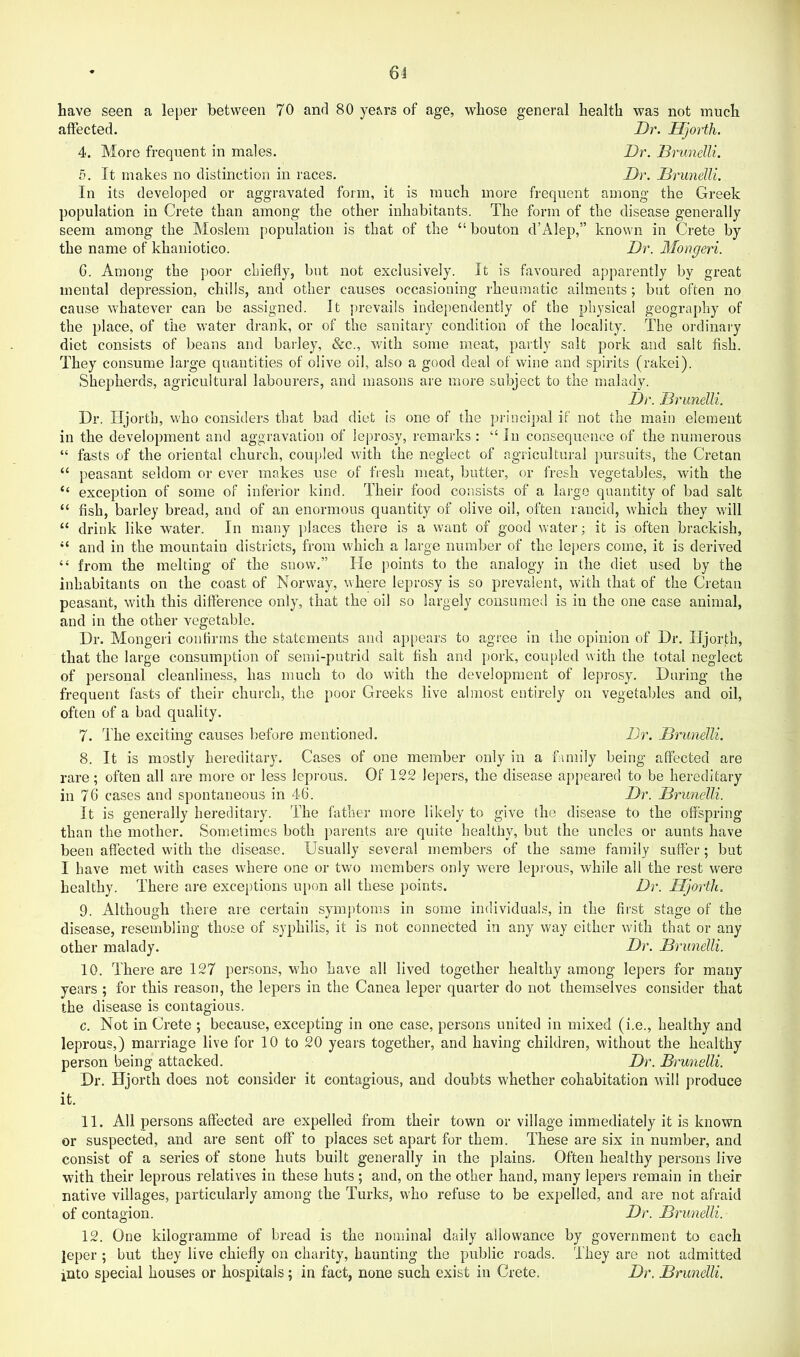 have seen a leper between 70 and 80 yeM’S of age, whose general health was not much affected. Dr. Hjorth. 4. More frequent in males. Dr. Drunelli. 5. It makes no distinction in races. Dr. Drimelli. In its developed or aggravated form, it is much more frequent among the Greek population in Crete than among the other inhabitants. The form of the disease generally seem among the Moslem population is that of the “ bouton d’Alep,” known in Crete by the name of khaniotico. Dr. Morgeri. 6. Among the [)Oor chiefly, but not exclusively. It is favoured apparently by great mental depression, chills, and other causes occasioning rheumatic ailments; but often no cause whatever can be assigned. It prevails independently of the physical geography of the place, of the water drank, or of the sanitary condition of the locality. The ordinary diet consists of beans and barley, &c., with some meat, partly salt pork and salt fish. They consume large quantities of olive oil, also a good deal of wine and spirits (rakei). Shepherds, agricultural labourers, and masons are more subject to the malady. Dr. Drunelli. Dr. Hjorth, who considers that bad diet is one of the principal if not the main element in the development and aggravation of leprosy, remarks : “In consequence of the numerous “ fasts of the oriental church, coupled with the neglect of agricultural pursuits, the Cretan “ peasant seldom or ever makes use of fresh meat, butter, or fresh vegetables, with the “ exception of some of inferior kind. Their food consists of a largo quantity of bad salt “ fish, barley bread, and of an enormous quantity of olive oil, often rancid, which they will “ drink like water. In many places there is a want of good water; it is often brackish, “ and in the mountain districts, from which a large number of the lepers come, it is derived “ from the melting of the snow.” He points to the analogy in the diet used by the inhabitants on the coast of Norway, where leprosy is so prevalent, with that of the Cretan peasant, with this difference only, that the oil so largely consumed is in the one case animal, and in the other vegetable. Dr. Mongeri conlirrns the statements and appears to agree in the opinion of Dr. Hjorth, that the large consumption of seini-putrid salt fish and pork, coupled with the total neglect of personal cleanliness, has much to do with the development of leprosy. During the frequent fasts of their church, the poor Greeks live almost entirely on vegetables and oil, often of a bad quality. 7. The exciting causes befoj-e mentioned. Dr. Drunelli. 8. It is mostly hereditary. Cases of one member only in a family being affected are rare; often all are more or less leprous. Of 122 lepers, the disease appeared to be hereditary in 76 cases and spontaneous in 46. Dr. Drunelli. It is generally hereditary. The father more likely to give the disease to the offspring than the mother. Sometimes both parents are quite healtiiy, but the uncles or aunts have been affected with the disease. Usually several members of the same family suffer; but I have met with cases where one or two members only were lepious, while all the rest were healthy. There are exceptions upon all these points. Dr. Hjorth. 9. Although there are certain symi)toms in some individuals, in the first stage of the disease, resembling those of syphilis, it is not connected in any way either with that or any other malady. Dr. Drunelli. 10. There are 127 persons, who have all lived together healthy among lepers for many years ; for this reason, the lepers in the Canea leper quarter do not themselves consider that the disease is contagious. c. Not in Crete ; because, excepting in one case, persons united in mixed (i.e., healthy and leprous,) marriage live for 10 to 20 years together, and having children, without the healthy person being attacked. Dr. Drunelli. Dr. Hjorth does not consider it contagious, and doubts whether cohabitation will produce it. 11. All persons affected are expelled from their town or village immediately it is known or suspected, and are sent off to places set apart for them. These are six in number, and consist of a series of stone huts built generally in the plains. Often healthy persons live with their leprous relatives in these huts; and, on the other hand, many lepers remain in their native villages, particularly among the Turks, who refuse to be expelled, and are not afraid of contagion. Dr. Drunelli. 12. One kilogramme of bread is the nominal daily allowance by government to each leper ; but they live chiefly on charity, haunting the public roads. They are not admitted into special houses or hospitals; in fact, none such exist in Crete. Dr. Drunelli.