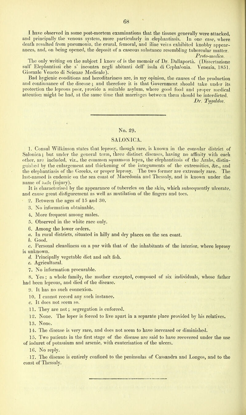 I have observed in some post-mortem examinations that the tissues generally were attacked, and principally the venous system, more particularly in elephantiasis. In one case, where death resulted from pneumonia, the crural, femoral, and iliac veins exhibited knobby appear- ances, and, on being opened, the deposit of a caseous substance resembling tubercular matter. Proto-medico. The only writing on the subject I know of is the memoir of Dr. Dallaporta. (Dissertazione suir Elephantiasi che s’ incontra negli abitanti dell’ isola di Cephalonia. Venezia, 1851. Giornale Veneto di Scienze Medicale). Bad hygienic conditions and hereditariness are, in my opinion, the causes of the jiroduction and continuance of the disease ; and therefore it is that Government should take under its ])rotection the leprous poor, provide a suitable asylum, where good food and ])roper medical attention might be had, at the same time that marriages between them should be interdicted. Dr. Tygaldos. No. 29. SALON ICA. I. Consul Wilkinson states that leprosy, though rare, is known in the consular district of Salonica; but under the general term, three distinct diseases, having no affinity with each other, are included, viz,, the common squamous lepra, the elephantiasis of the Arabs, distin- guished by the enlargement and thickening of the integuments of the extremities, &c., and the elephantiasis of the Greeks, or proper leprosy. The two former are extremely rare. The last-named is endemic on the sea coast of Macedonia and Thessaly, and is known under the name of Ao!/3>] (injury). It is characterised by the appearance of tubercles on the skin, which subsequently ulcerate, and cause great disfigurement as well as mutilation of the fingers and toes. • 2. Between the ages of 15 and 30. 3. No information obtainable. 4. Alore frequent among males. 5. Observed in the white race only. 6. Among the lower orders. a. In rural districts, situated in hilly and dry places on the sea coast. h. Good, c. Personal cleanliness on a par with that of the inhabitants of the interior, where leprosy is unknown. d. Principally vegetable diet and salt fish. e. Agricultural. 7. No information procurable. 8. Yes ; a whole family, the mother excepted, composed of six individuals, whose father had been leprous, and died of the disease. 9. It has no such connexion. 10. I cannot record any such instance. c. It does not seem so. II. They are not; segregation is enforced. 12. None. The leper is forced to live apart in a separate place provided by his relatives. 13. None. 14. The disease is very rare, and does not seem to have increased or diminished. 15. Two patients in the first stage of the disease are said to have recovered under the use of ioduret of potassium and arsenic, with cauterisation of the ulcers. 16. No reply. 17. The disease is entirely confined to the peninsulas of Cassandra and Longos, and to the coast of Thessaly.