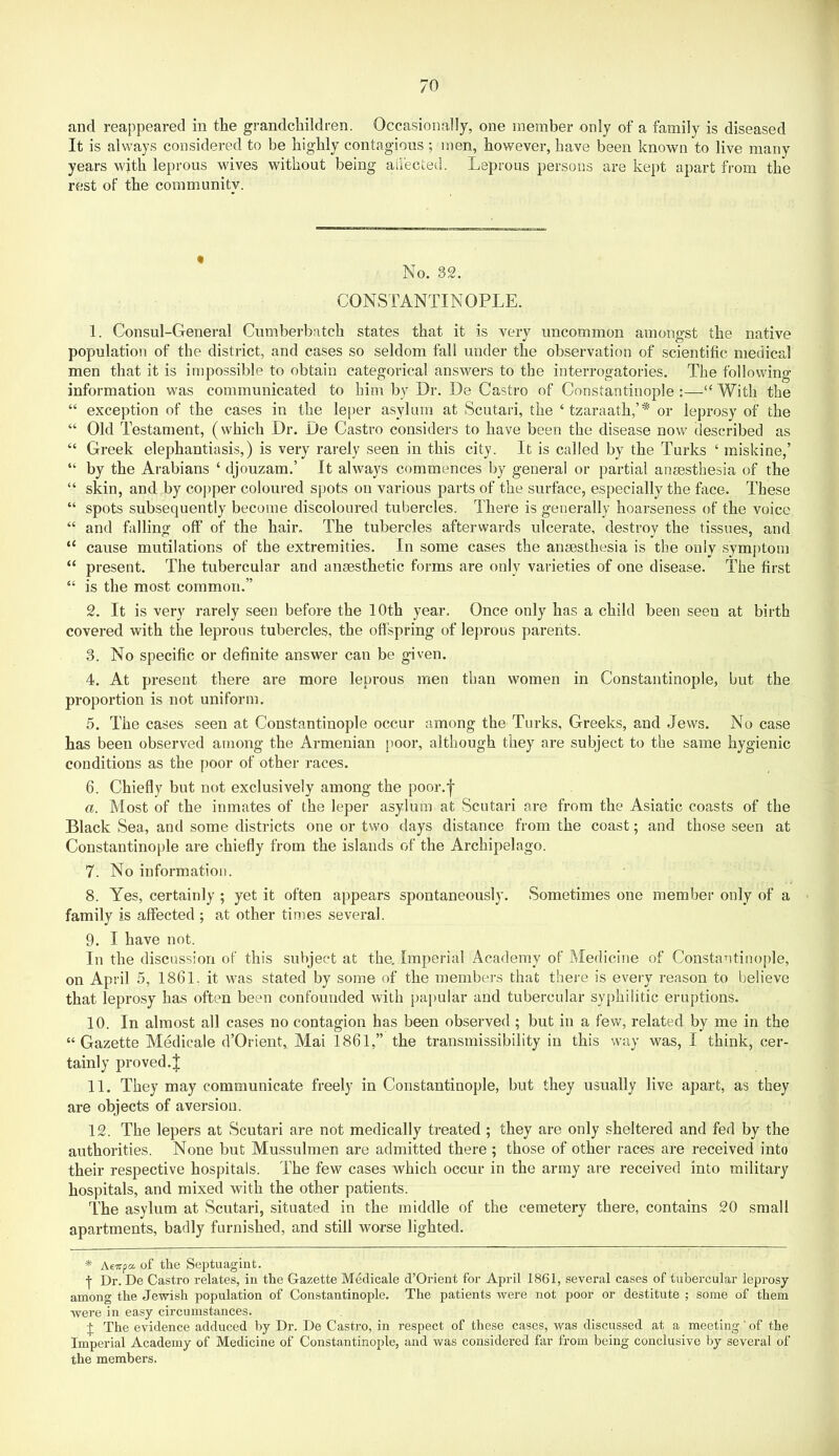 It is always considered to be highly contagious ; men, however, have been known to live many years wjth leprous wives without being all'ected. Leprous persons are kept apart from the rest of the community. * No. 32. CONSTANTINOPLE. 1. Consul-General Cumberbatch states that it is very uncommon amongst the native population of the district, and cases so seldom fall under the observation of scientific medical men that it is impossible to obtain categorical answers to the interrogatories. The following information was communicated to him by Dr. De Castro of Constantinople :—With the “ exception of the cases in the leper asylum at Scutari, the ‘tzaraath,’* or leprosy of the “ Old Testament, (which Dr. De Castro considers to have been the disease now described as “ Greek elephantiasis,) is very rarely seen in this city. It is called by the Turks ‘ miskine,’ “ by the Arabians ‘ djouzam.’ It always commences by general or partial anaesthesia of the “ skin, and by copper coloured spots on various parts of the surface, especially the face. These “ spots subsequently become discoloured tubercles. There is generally hoarseness of the voice “ and falling off of the hair. The tubercles afterwards ulcerate, destroy the tissues, and “ cause mutilations of the extremities. In some cases the anaesthesia is the only symptom “ present. The tubercular and anaesthetic forms are only varieties of one disease. The first “ is the most common.” 2. It is very rarely seen before the 10th year. Once only has a child been seen at birth covered with the leprous tubercles, the offspring of lej)rous parents. 3. No specific or definite answer can be given. 4. At present there are more lepi’ous men than women in Constantinople, but the proportion is not uniform. 5. The cases seen at Constantinople occur among the Turks, Greeks, and Jews. No case has been observed among the Armenian poor, although they are subject to the same hygienic conditions as the poor of other races. 6. Chiefly but not exclusively among the poor.f a. Most of the inmates of the leper asylum at Scutari are from the Asiatic coasts of the Black Sea, and some districts one or two days distance from the coast; and those seen at Constantinople are chiefly from the islands of the Archipelago. 7. No information. 8. Yes, certainly ; yet it often appears spontaneously. Sometimes one member only of a family is affected ; at other times several. 9. I have not. In the discussion of this subject at the. Imperial Academy of Medicine of Constantinople, on April 5, 1861. it was stated by some of the members that there is every reason to believe that leprosy has often been confounded with papular and tubercular syphilitic eruptions. 10. In almost all cases no contagion has been observed ; but in a few, related by me in the “Gazette Medicale d’Orient, Mai 1861,” the transmissibility in this way was, I think, cer- tainly proved.J 11. They may communicate freely in Constantinople, but they usually live apart, as they are objects of aversion. 12. The lepers at Scutari are not medically treated ; they are only sheltered and fed by the authorities. None but Mussulmen are admitted there ; those of other races are received into their respective hospitals. The few cases which occur in the array are received into military hospitals, and mixed with the other patients. The asylum at Scutari, situated in the middle of the cemetery there, contains 20 small apartments, badly furnished, and still worse lighted. * Aeirpa of the Septuagiiit. f Dr. De Castro relates, in the Gazette Medicale d’Orient for April 1861, several cases of tubercular leprosy among the Jewish population of Constantinople. The patients were not poor or destitute ; some of them were in easy circumstances. 4 The evidence adduced by Dr. De Casti’o, in respect of these cases, was discussed at a meeting' of the Imperial Academy of Medicine of Constantinople, and was considered far from being conclusive by several of the members.