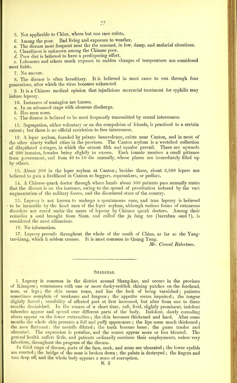 6. Among the poor. Bad living and exposure to weather. a. The disease most frequent near the the seacoast, in low, damp, and malarial situations. c. Cleanliness is unknown among the Chinese poor. d. Poor diet is believed to have a predisposing effect. e. Labourers and others much exposed to sudden changes of temperature are considered most liable. 7. No answer, 8. The disease is often hereditary. It is believed in most cases to run through four generations, after which the virus becomes exhausted. 9. It is a Chinese medical opinion that injudicious mercurial treatment for syphilis may induce leprosy. 10. Instances of contagion are known. a. In an advanced stage with ulcerous discharge. h. Has seen none. c. The disease is believed to be most frequently transmitted by sexual intercourse. 11. Segregation, either voluntary or on the compulsion of friends, is practised to a certain extent; but there is no official restriction to free intercourse. 12. A leper asylum, founded by private benevolence, exists near Canton, and in most of the other ninety walled cities in the province. The Canton asylum is a wretched collection of dilapidated cottages, in which the utmost filth and squalor prevail. There are upwards of 900 ininates, females being slightly in excess. Each inmate receives a small pittance from government, and from 40 to 50 die annually, whose places are immediately filled up by others. 13. About 900 in the leper asylum at Canton; besides these, about 2,500 lepers are believed to gain a livelihood in Canton as beggars, ropemakers, or pedlars. 14. A Chinese quack doctor through whoso hands about 300 patients pass annually states that the disease is on the increase, owing to the spread of prostitution induced by the vast augmentation of the military forces, and the disordered state of the country. 15. Leprosy is not known to undergo a spontaneous cure, and true leprosy is believed to be incurable by the head men of the leper asylum, although various forms of cutaneous disorders are cured under the name of leprosy by Chinese quack doctors. Among their remedies a seed brought from Siam, and called the ja fung tze (lucraban seed ?), is considered the most efficacious. 16. No information. 17. Leprosy prevails throughout the whole of the south of China, as far as the Yang- tze-kiang, which it seldom crosses. Jt is most common in Quang Tung. Mr. Consul Robertson. Shangiiae. 1. Leprosy is common in the district around Shang-hae, and occurs in the province of Kiangsee; commences with one or more dusky-reddish shining patches on the forehead, nose, or legs; the skin seems tense, and has the look of being varnished; patients sometimes complain of weakness and languor; the appetite seems impaired; the tongue slightly furred ; sensibility of affected part at first increased, but after from one to three months diminished. In the course of a short time, soft, livid, slightly prominent, indolent tubercles appear and spread over different parts of the body. Indolent, slowly corroding ulcers appear on the lower extremities; the skin becomes thickened and hard. After some months the whole skin presents a full and puffy appearance; the lips seem much thickened; the nose flattened; the nostrils dilated; the teeth become loose; the gums tender and ulcerated. The expression is j^eculiar, and the senses appear more or less blunted. The general health suffers little, and patients ordinarily continue their employments, unless very laborious, throughout the progress of the disease. Jn third stage of disease, parts of the face, neck, and arms are ulcerated ; the lower eyelids are everted ; the bridge of the nose is broken down ; the palate is destroyed ; the fingers and toes drop off, and the whole body appears a mass of corruption.